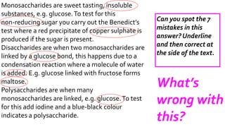 What’s 
wrong with 
this? 
Monosaccharides are sweet tasting, insoluble 
substances, e.g. glucose. To test for this 
non-reducing sugar you carry out the Benedict’s 
test where a red precipitate of copper sulphate is 
produced if the sugar is present. 
Disaccharides are when two monosaccharides are 
linked by a glucose bond, this happens due to a 
condensation reaction where a molecule of water 
is added. E.g. glucose linked with fructose forms 
maltose. 
Polysaccharides are when many 
monosaccharides are linked, e.g. glucose. To test 
for this add iodine and a blue-black colour 
indicates a polysaccharide. 
Can you spot the 7 
mistakes in this 
answer? Underline 
and then correct at 
the side of the text. 
 