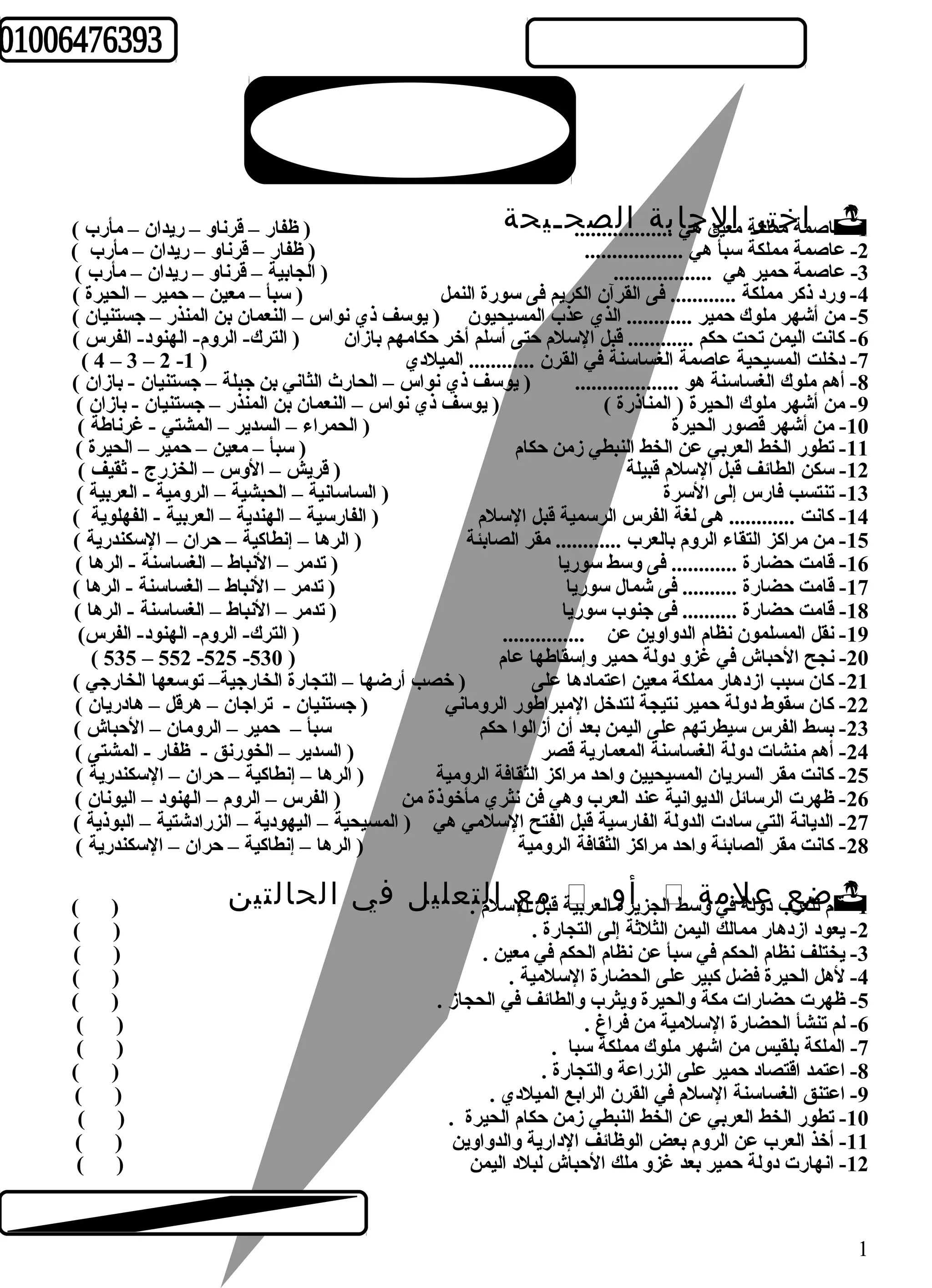 عا صامة خممتلكرة ماعيلن ه جيا .ب... ة.. ..ا..ل..... ص... ح ـ ي ح ة ( ظفار – قرناو – ريدان – مأرب )  -1 
-2 عاصمة مملكة سبأ هي .................. ( ظفار – قرناو – ريدان – مأرب ) 
-3 عاصمة حمير هي .................. ( الجابية – قرناو – ريدان – مأرب ) 
-4 ورد ذكر مملكة ............ فى القرآن الكريم فى سورة النمل ( سبأ – معين – حمير – الحيرة ) 
-5 من أشهر ملوك حمير ............ الذي عذب المسيحيون ( يوسف ذي نواس – النعمان بن المنذر – جستنيان ) 
-6 كانت اليمن تحت حكم ............ قبل السلم حتى أسلم أخر حكامهم بازان ( الترك- الروم- الهنود- الفرس ) 
( 4 – 3 – 2 - -7 دخلت المسيحية عاصمة الغساسنة في القرن ............ الميلدي ( 1 
-8 أهم ملوك الغساسنة هو ................... ( يوسف ذي نواس – الحارث الثاني بن جبلة – جستنيان - بازان ) 
-9 من أشهر ملوك الحيرة ( المناذرة ) ( يوسف ذي نواس – النعمان بن المنذر – جستنيان - بازان ) 
-10 من أشهر قصور الحيرة ( الحمراء – السدير – المشتي - غرناطة ) 
-11 تطور الخط العربي عن الخط النبطي زمن حكام ( سبأ – معين – حمير – الحيرة ) 
-12 سكن الطائف قبل السلم قبيلة ( قريش – الوس – الخزرج - ثقيف ) 
-13 تنتسب فارس إلى السرة ( الساسانية – الحبشية – الرومية - العربية ) 
-14 كانت ............ هى لغة الفرس الرسمية قبل السلم ( الفارسية – الهندية – العربية - الفهلوية ) 
-15 من مراكز التقاء الروم بالعرب ............ مقر الصابئة ( الرها – إنطاكية – حران – السكندرية ) 
-16 قامت حضارة ............ فى وسط سوريا ( تدمر – النباط – الغساسنة - الرها ) 
-17 قامت حضارة .......... فى شمال سوريا ( تدمر – النباط – الغساسنة - الرها ) 
-18 قامت حضارة .......... فى جنوب سوريا ( تدمر – النباط – الغساسنة - الرها ) 
-19 نقل المسلمون نظام الدواوين عن ............... ( الترك- الروم- الهنود- الفرس) 
( 535 – 552 -525 - -20 نجح الحباش في غزو دولة حمير وإسقاطها عام ( 530 
-21 كان سبب ازدهار مملكة معين اعتمادها على ( خصب أرضها – التجارة الخارجية– توسعها الخارجي ) 
-22 كان سقوط دولة حمير نتيجة لتدخل المبراطور الروماني ( جستنيان - تراجان – هرقل – هادريان ) 
-23 بسط الفرس سيطرتهم على اليمن بعد أن أزالوا حكم سبأ – حمير – الرومان – الحباش ) 
-24 أهم منشات دولة الغساسنة المعمارية قصر ( السدير – الخورنق - ظفار - المشتى ) 
-25 كانت مقر السريان المسيحيين واحد مراكز الثقافة الرومية ( الرها – إنطاكية – حران – السكندرية ) 
-26 ظهرت الرسائل الديوانية عند العرب وهي فن نثري مأخوذة من ( الفرس – الروم – الهنود – اليونان ) 
-27 الديانة التي سادت الدولة الفارسية قبل الفتح السلمي هي ( المسيحية – اليهودية – الزرادشتية – البوذية ) 
-28 كانت مقر الصابئة واحد مراكز الثقافة الرومية ( الرها – إنطاكية – حران – السكندرية ) 
ة قبمل اعل ساللم ت. ع ل ي ل ف ي ا ل ح ا ل ت ي ن ( )  ل جز يأرةو ال ع ربي  ام لل ضعرعب دو علة لفيم وةس ط ا -1 ق 
-2 يعود ازدهار ممالك اليمن الثلثة إلى التجارة . ( ) 
-3 يختلف نظام الحكم في سبأ عن نظام الحكم في معين . ( ) 
-4 لهل الحيرة فضل كبير على الحضارة السلمية . ( ) 
-5 ظهرت حضارات مكة والحيرة ويثرب والطائف في الحجاز . ( ) 
-6 لم تنشأ الحضارة السلمية من فراغ . ( ) 
-7 الملكة بلقيس من اشهر ملوك مملكة سبا . ( ) 
-8 اعتمد اقتصاد حمير على الزراعة والتجارة . ( ) 
-9 اعتنق الغساسنة السلم في القرن الرابع الميلدي . ( ) 
-10 تطور الخط العربي عن الخط النبطي زمن حكام الحيرة . ( ) 
-11 أخذ العرب عن الروم بعض الوظائف الدارية والدواوين ( ) 
-12 انهارت دولة حمير بعد غزو ملك الحباش لبلد اليمن ( ) 
1 
 