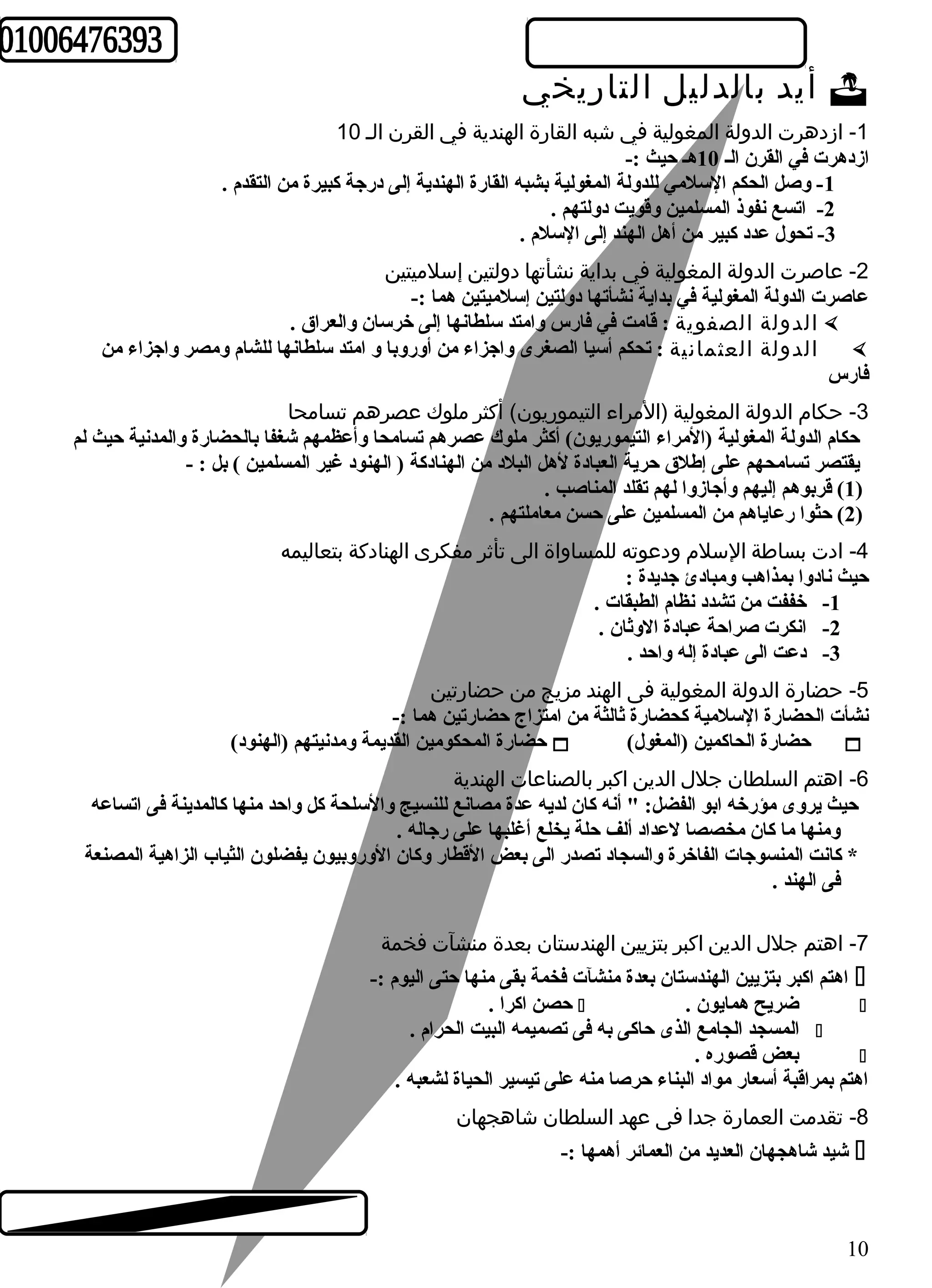 أيد بالدليل التاريخي  
-1 ازدهرت الدولة المغولية في شربه القارة الهندية في القرن الـ 10 
ازدهرت في القرن الـ 10 هـ حيث :- 
-1 وصل الحكم السلمي للدولة المغولية بشبه القارة الهندية إلى درجة كبيرة من التقدم . 
-2 اتسع نفوذ المسلمين وقويت دولتهم . 
-3 تحول عدد كبير من أهل الهند إلى السلم . 
-2 عاصرت الدولة المغولية في بداية نشأتها دولتين إسلميتين 
عاصرت الدولة المغولية في بداية نشأتها دولتين إسلميتين هما :- 
الدولة الصفوية : قامت في فارس وامتد سلطانها إلى خرسان والعراق .  
الدولة العثمانية : تحكم أسيا الصغرى واجزاء من أوروبا و امتد سلطانها للشام ومصر واجزاء من  
فارس 
-3 حكام الدولة المغولية (المراء التيموريون) أكثر ملوك عصرهم تسامحا 
حكام الدولة المغولية (المراء التيموريون) أكثر ملوك عصرهم تسامحا وأعظمهم شغفا بالحضارة والمدنية حيث لم 
يقتصر تسامحهم على إطلق حرية العبادة لهل البلد من الهنادكة ( الهنود غير المسلمين ) بل : - 
1) قربوهم إليهم وأجازوا لهم تقلد المناصب . ) 
2) حثوا رعاياهم من المسلمين على حسن معاملتهم . ) 
-4 ادت بساطة السلم ودعوته للمساواة الى تأثر مفكرى الهنادكة بتعاليمه 
حيث نادوا بمذاهب ومبادئ جديدة : 
-1 خففت من تشدد نظام الطبقات . 
-2 انكرت صراحة عبادة الوثان . 
-3 دعت الى عبادة إله واحد . 
-5 حضارة الدولة المغولية فى الهند مزيج من حضارتين 
نشأت الحضارة السلمية كحضارة ثالثة من امتزاج حضارتين هما :- 
حضارة المحكومين القديمة ومدنيتهم (الهنود)  ( حضارة الحاكمين (المغول  
-6 اهتم السلطان جلل الدين اكبر بالصناعات الهندية 
حيث يروى مؤرخه ابو الفضل: " أنه كان لديه عدة مصانع للنسيج والسلحة كل واحد منها كالمدينة فى اتساعه 
ومنها ما كان مخصصا لعداد ألف حلة يخلع أغلبها على رجاله . 
* كانت المنسوجات الفاخرة والسجاد تصدر الى بعض القطار وكان الوروبيون يفضلون الثياب الزاهية المصنعة 
فى الهند . 
-7 اهتم جلل الدين اكبر بتزيين الهندستان بعدة منشآت فخمة 
اهتم اكبر بتزيين الهندستان بعدة منشآت فخمة بقى منها حتى اليوم :-  
حصن اكرا .  . ضريح همايون  
المسجد الجامع الذى حاكى به فى تصميمه البيت الحرام .  
بعض قصوره .  
اهتم بمراقبة أسعار مواد البناء حرصا منه على تيسير الحياة لشعبه . 
-8 تقدمت العمارة جدا فى عهد السلطان شراهجهان 
شيد شاهجهان العديد من العمائر أهمها :-  
10 
 