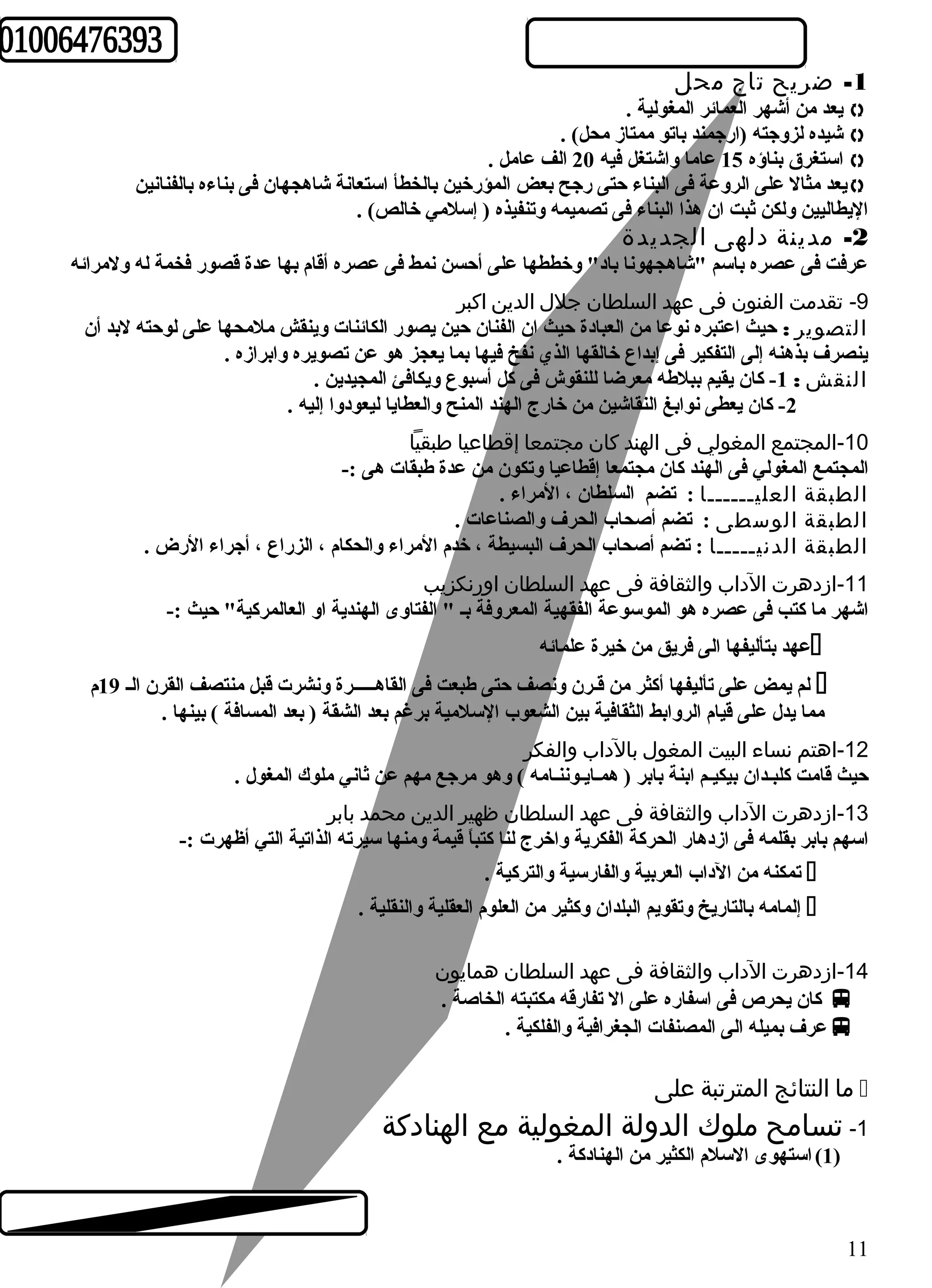 -1 ضريح تاج محل 
يعد من أشهر العمائر المغولية .  
شيده لزوجته (ارجمند باتو ممتاز محل) .  
استغرق بناؤه 15 عاما واشتغل فيه 20 الف عامل .  
يعد مثال على الروعة فى البناء حتى رجح بعض المؤرخين بالخطأ استعانة شاهجهان فى بناءه بالفنانين  
اليطاليين ولكن ثبت ان هذا البناء فى تصميمه وتنفيذه ( إسلمي خالص) . 
-2 مدينة دلهى الجديدة 
عرفت فى عصره باسم "شاهجهونا باد" وخططها على أحسن نمط فى عصره أقام بها عدة قصور فخمة له ولمرائه 
-9 تقدمت الفنون فى عهد السلطان جلل  الدين اكبر 
التصوير : حيث اعتبره نوعا من العبادة حيث ان الفنان حين يصور الكائنات وينقش ملمحها على لوحته لبد أن 
ينصرف بذهنه إلى التفكير فى إبداع خالقها الذي نفخ فيها بما يعجز هو عن تصويره وابرازه . 
النقش : 1- كان يقيم ببلطهه معرضا للنقوش فى كل أسبوع ويكافئ المجيدين . 
-2 كان يعطى نوابغ النقاشين من خارج الهند المنح والعطايا ليعودوا إليه . 
-10 المجتمع المغولي فى الهند كان مجتمعا إقطاعيا طبقيا 
المجتمع المغولي فى الهند كان مجتمعا إقطاعيا وتكون من عدة طهبقات هى :- 
الطبقة العليــــــا : تضم السلطان ، المراء . 
الطبقة الوسطى : تضم أصحاب الحرف والصناعات . 
الطبقة الدنيـــــا : تضم أصحاب الحرف البسيطة ، خدم المراء والحكام ، الزراع ، أجراء الرض . 
-11 ازدهرت الداب والثقافة فى عهد السلطان اورنكزيب 
اشهر ما كتب فى عصره هو الموسوعة الفقهية المعروفة بـ " الفتاوى الهندية او العالمركية" حيث :- 
عهد بتأليفها الى فريق من خيرة علمائه  
لم يمض على تأليفها أكثر من قـرن ونصف حتى طهبعت فى القاهـــــرة ونشرت قبل منتصف القرن الـ 19 م  
مما يدل على قيام الروابط الثقافية بين الشعوب السلمية برغم بعد الشقة ( بعد المسافة ) بينها . 
-12 اهتم نساء البيت المغول  بالداب والفكر 
حيث قامت كلبـدان بيكيـم ابنة بابر ( همـايـوننـامه ) وهو مرجع مهم عن ثاني ملوك المغول . 
-13 ازدهرت الداب والثقافة فى عهد السلطان ظهير الدين محمد بابر 
اسهم بابر بقلمه فى ازدهار الحركة الفكرية واخرج لنا كتباً  قيمة ومنها سيرته الذاتية التي أظهرت :- 
تمكنه من الداب العربية والفارسية والتركية .  
إلمامه بالتاريخ وتقويم البلدان وكثير من العلوم العقلية والنقلية .  
-14 ازدهرت الداب والثقافة فى عهد السلطان همايون 
كان يحرص فى اسفاره على ال تفارقه مكتبته الخاصة .  
عرف بميله الى المصنفات الجغرافية والفلكية .  
ما النتائج المترتبة على  
-1 تسامح ملوك الدولة المغولية مع الهنادكة 
1) استهوى السلم الكثير من الهنادكة . ) 
11 
 