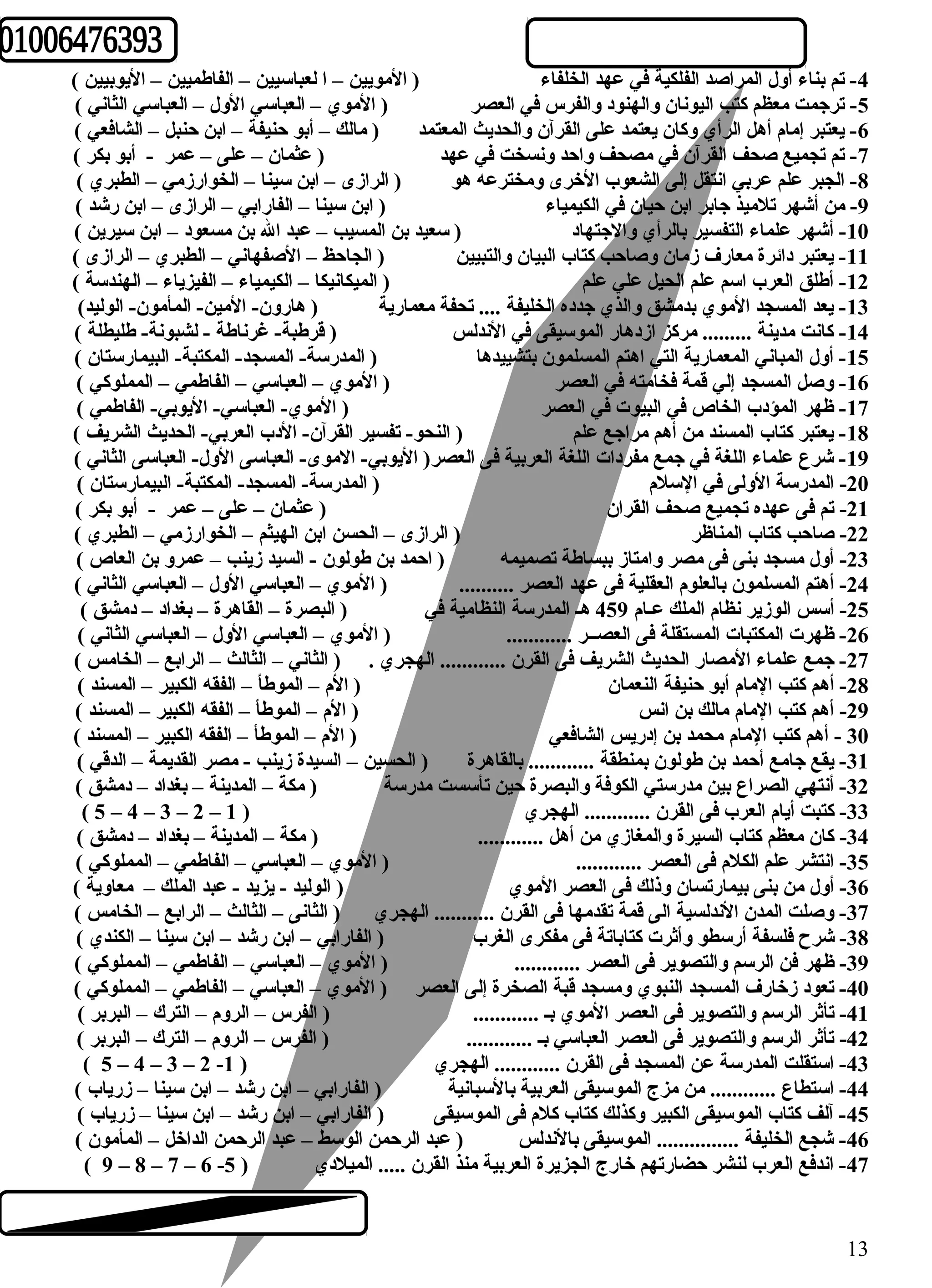-4 تم بناء أول المراصد الفلكية في عهد الخلفاء ( المويين – ا لعباسيين – الفاطهميين – اليوبيين ) 
-5 ترجمت معظم كتب اليونان والهنود والفرس في العصر ( الموي – العباسي الول – العباسي الثاني ) 
-6 يعتبر إمام أهل الرأي وكان يعتمد على القرآن والحديث المعتمد ( مالك – أبو حنيفة – ابن حنبل – الشافعي ) 
-7 تم تجميع صحف القرآن في مصحف واحد ونسخت في عهد ( عثمان – على – عمر - أبو بكر ) 
-8 الجبر علم عربي انتقل إلى الشعوب الخرى ومخترعه هو ( الرازى – ابن سينا – الخوارزمي – الطبري ) 
-9 من أشهر تلميذ جابر ابن حيان في الكيمياء ( ابن سينا – الفارابي – الرازى – ابن رشد ) 
-10 أشهر علماء التفسير بالرأي والجتهاد ( سعيد بن المسيب – عبد ال بن مسعود – ابن سيرين ) 
-11 يعتبر دائرة معارف زمان وصاحب كتاب البيان والتبيين ( الجاحظ – الصفهاني – الطبري – الرازى ) 
-12 أطهلق العرب اسم علم الحيل علي علم ( الميكانيكا – الكيمياء – الفيزياء – الهندسة ) 
-13 يعد المسجد الموي بدمشق والذي جدده الخليفة .... تحفة معمارية ( هارون- المين- المأمون- الوليد) 
-14 كانت مدينة ......... مركز ازدهار الموسيقى في الندلس ( قرطهبة- غرناطهة - لشبونة- طهليطلة ) 
-15 أول المباني المعمارية التي اهتم المسلمون بتشييدها ( المدرسة- المسجد- المكتبة- البيمارستان ) 
-16 وصل المسجد إلي قمة فخامته في العصر ( الموي – العباسي – الفاطهمي – المملوكي ) 
-17 ظهر المؤدب الخاص في البيوت في العصر ( الموي- العباسي- اليوبي- الفاطهمي ) 
-18 يعتبر كتاب المسند من أهم مراجع علم ( النحو- تفسير القرآن- الدب العربي- الحديث الشريف ) 
-19 شرع علماء اللغة في جمع مفردات اللغة العربية فى العصر( اليوبي- الموى- العباسى الول- العباسى الثاني ) 
-20 المدرسة الولى في السلم ( المدرسة- المسجد- المكتبة- البيمارستان ) 
-21 تم فى عهده تجميع صحف القران ( عثمان – على – عمر - أبو بكر ) 
-22 صاحب كتاب المناظر ( الرازى – الحسن ابن الهيثم – الخوارزمي – الطبري ) 
-23 أول مسجد بنى فى مصر وامتاز ببساطهة تصميمه ( احمد بن طهولون - السيد زينب – عمرو بن العاص ) 
-24 أهتم المسلمون بالعلوم العقلية فى عهد العصر .......... ( الموي – العباسي الول – العباسي الثاني ) 
-25 أسس الوزير نظام الملك عـام 459 هـ المدرسة النظامية في ( البصرة – القاهرة – بغداد – دمشق ) 
-26 ظهرت المكتبات المستقلة فى العصــر ............ ( الموي – العباسي الول – العباسي الثاني ) 
-27 جمع علماء المصار الحديث الشريف فى القرن ............ الهجري . ( الثاني – الثالث – الرابع – الخامس ) 
-28 أهم كتب المام أبو حنيفة النعمان ( الم – الموطهأ – الفقه الكبير – المسند ) 
-29 أهم كتب المام مالك بن انس ( الم – الموطهأ – الفقه الكبير – المسند ) 
30 - أهم كتب المام محمد بن إدريس الشافعي ( الم – الموطهأ – الفقه الكبير – المسند ) 
-31 يقع جامع أحمد بن طهولون بمنطقة ............ بالقاهرة ( الحسين – السيدة زينب - مصر القديمة – الدقي ) 
-32 أنتهي الصراع بين مدرستي الكوفة والبصرة حين تأسست مدرسة ( مكة – المدينة – بغداد – دمشق ) 
( 5 – 4 – 3 – 2 – -33 كتبت أيام العرب فى القرن ............ الهجري ( 1 
-34 كان معظم كتاب السيرة والمغازي من أهل ............ ( مكة – المدينة – بغداد – دمشق ) 
-35 انتشر علم الكلم فى العصر ............ ( الموي – العباسي – الفاطهمي – المملوكي ) 
-36 أول من بنى بيمارتسان وذلك فى العصر الموي ( الوليد - يزيد - عبد الملك – معاوية ) 
-37 وصلت المدن الندلسية الى قمة تقدمها فى القرن ........... الهجري ( الثانى – الثالث – الرابع – الخامس ) 
-38 شرح فلسفة أرسطو وأثرت كتاباتة فى مفكرى الغرب ( الفارابي – ابن رشد – ابن سينا – الكندي ) 
-39 ظهر فن الرسم والتصوير فى العصر ............ ( الموي – العباسي – الفاطهمي – المملوكي ) 
-40 تعود زخارف المسجد النبوي ومسجد قبة الصخرة إلى العصر ( الموي – العباسي – الفاطهمي – المملوكي ) 
-41 تأثر الرسم والتصوير فى العصر الموي بـ ............ ( الفرس – الروم – الترك – البربر ) 
-42 تأثر الرسم والتصوير فى العصر العباسي بـ ............ ( الفرس – الروم – الترك – البربر ) 
( 5 – 4 – 3 – 2 - -43 استقلت المدرسة عن المسجد فى القرن ............ الهجري ( 1 
-44 استطاع ............ من مزج الموسيقى العربية بالسبانية ( الفارابي – ابن رشد – ابن سينا – زرياب ) 
-45 آلف كتاب الموسيقى الكبير وكذلك كتاب كلم فى الموسيقى ( الفارابي – ابن رشد – ابن سينا – زرياب ) 
-46 شجع الخليفة ............... الموسيقى بالندلس ( عبد الرحمن الوسط – عبد الرحمن الداخل – المأمون ) 
( 9 – 8 – 7 – 6 - -47 اندفع العرب لنشر حضارتهم خارج الجزيرة العربية منذ القرن ..... الميلدي ( 5 
13 
 
