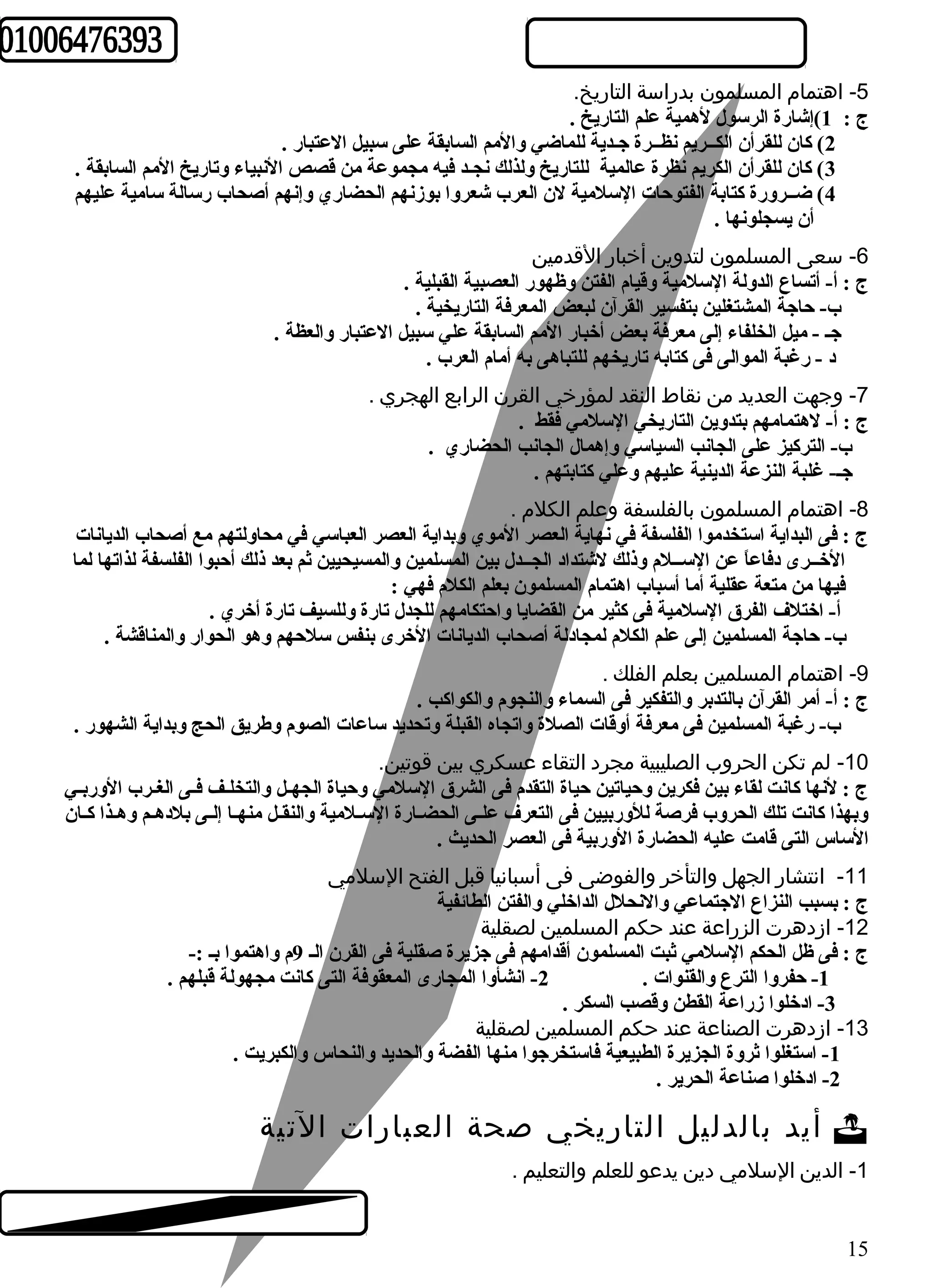 -5 اهتمام  المسلمون بدراسة التاريخ. 
ج : 1)إشارة الرسول لهمية علم التاريخ . 
2) كان للقرأن الكــريم نظــرة جـدية للماضي والمم السابقة على سبيل العتبار . 
3) كان للقرأن الكريم نظرة عالمية للتاريخ ولذلك نجـد فيه مجموعة من قصص النبياء وتاريخ المم السابقة . 
4) ضــرورة كتابة الفتوحات السلمية لن العرب شعروا بوزنهم الحضاري وإنهم أصحاب رسالة سامية عليهم 
أن يسجلونها . 
-6 سعى المسلمون لتدوين أخبار القدمين 
ج : أ- أتساع الدولة السلمية وقيام الفتن وظهور العصبية القبلية . 
ب- حاجة المشتغلين بتفسير القرآن لبعض المعرفة التاريخية . 
جـ - ميل الخلفاء إلى معرفة بعض أخبار المم السابقة علي سبيل العتبار والعظة . 
د - رغبة الموالى فى كتابه تاريخهم للتباهى به أمام العرب . 
-7 وجهت العديد من نقاط النقد لمؤرخي القرن الرابع الهجري . 
ج : أ- لهتمامهم بتدوين التاريخي السلمي فقط . 
ب- التركيز على الجانب السياسي وإهمال الجانب الحضاري . 
جـ- غلبة النزعة الدينية عليهم وعلي كتابتهم . 
-8 اهتمام  المسلمون بالفلسفة وعلم الكلم  . 
ج : فى البداية استخدموا الفلسفة في نهاية العصر الموي وبداية العصر العباسي في محاولتهم مع أصحاب الديانات 
الخــرى دفاعاً  عن الســلم وذلك لشتداد الجــدل بين المسلمين والمسيحيين ثم بعد ذلك أحبوا الفلسفة لذاتها لما 
فيها من متعة عقلية أما أسباب اهتمام المسلمون بعلم الكلم فهي : 
أ- اختلف الفرق السلمية فى كثير من القضايا واحتكامهم للجدل تارة وللسيف تارة أخري . 
ب- حاجة المسلمين إلى علم الكلم لمجادلة أصحاب الديانات الخرى بنفس سلحهم وهو الحوار والمناقشة . 
-9 اهتمام  المسلمين بعلم الفلك . 
ج : أ- أمر القرآن بالتدبر والتفكير فى السماء والنجوم والكواكب . 
ب- رغبة المسلمين فى معرفة أوقات الصلة واتجاه القبلة وتحديد ساعات الصوم وطهريق الحج وبداية الشهور . 
-10 لم تكن الحروب الصليبية مجرد التقاء عسكري بين قوتين. 
ج : لنها كانت لقاء بين فكرين وحياتين حياة التقدم فى الشرق السلمي وحياة الجهـل والتخلـف فـى الغـرب الوربـي 
وبهذا كانت تلك الحروب فرصة للوربيين فى التعرف علـى الحضـارة السـلمية والنقـل منهـا إلـى بلدهـم وهـذا كـان 
الساس التى قامت عليه الحضارة الوربية فى العصر الحديث . 
-11 انتشار الجهل والتأخر والفوضى فى أسبانيا قبل الفتح السلمي 
ج : بسبب النزاع الجتماعي والنحلل الداخلي والفتن الطائفية 
-12 ازدهرت الزراعة عند حكم المسلمين لصقلية 
ج : فى ظل الحكم السلمي ثبت المسلمون أقدامهم فى جزيرة صقلية فى القرن الـ 9م واهتموا بـ :- 
-1 حفروا الترع والقنوات . 2- انشأوا المجارى المعقوفة التى كانت مجهولة قبلهم . 
-3 ادخلوا زراعة القطن وقصب السكر . 
-13 ازدهرت الصناعة عند حكم المسلمين لصقلية 
-1 استغلوا ثروة الجزيرة الطبيعية فاستخرجوا منها الفضة والحديد والنحاس والكبريت . 
-2 ادخلوا صناعة الحرير . 
أيد بالدليل التاريخي صحة العبارات التية  
-1 الدين السلمي دين يدعو للعلم والتعليم . 
15 
 