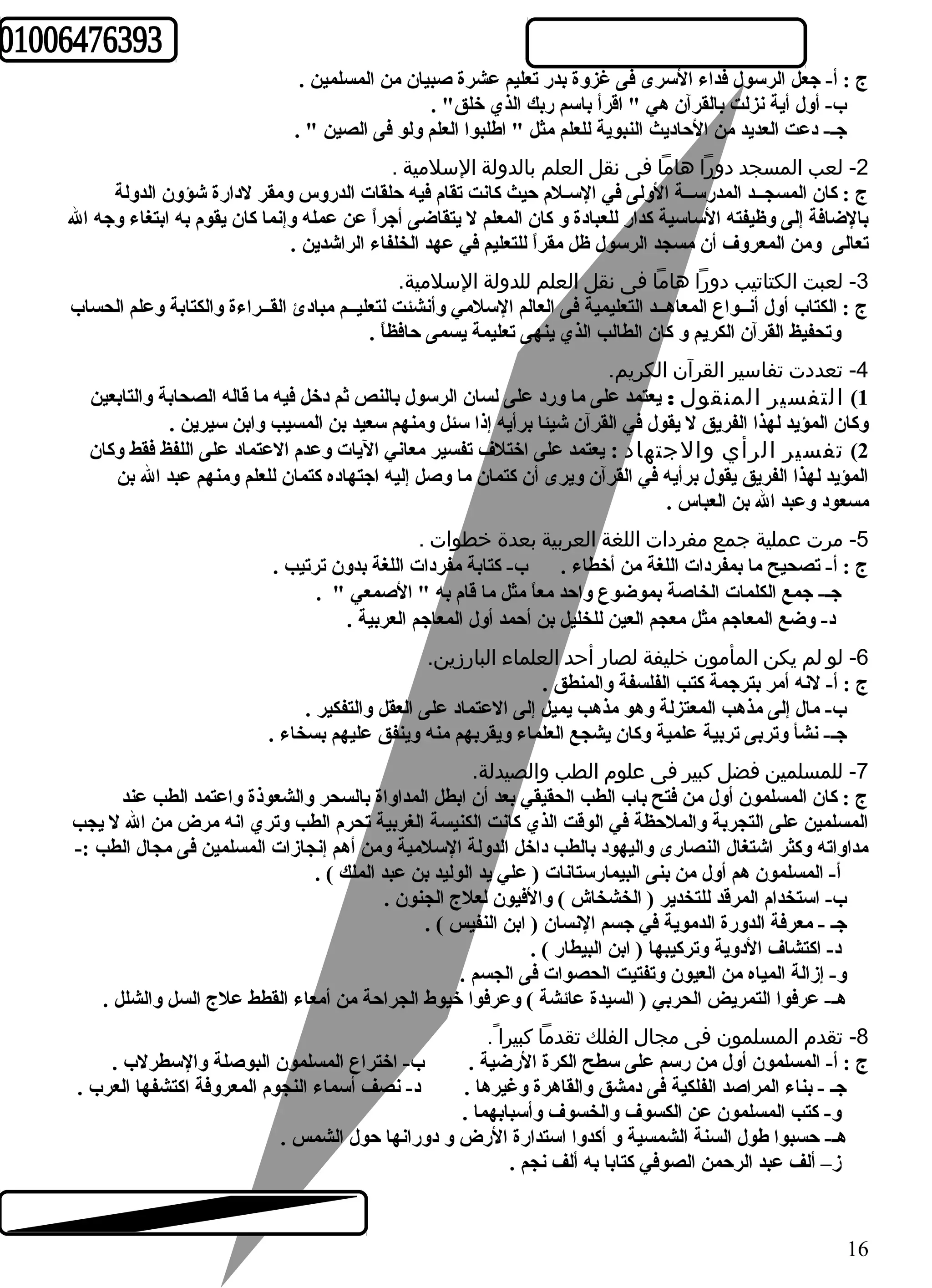 ج : أ- جعل الرسول فداء السرى فى غزوة بدر تعليم عشرة صبيان من المسلمين . 
ب- أول أية نزلت بالقرآن هي " اقرأ باسم ربك الذي خلق" . 
جـ- دعت العديد من الحاديث النبوية للعلم مثل " اطهلبوا العلم ولو فى الصين " . 
-2 لعب المسجد دورا هاما فى نقل العلم بالدولة السلمية . 
ج : كان المسجــد المدرســة الولى في السـلم حيث كانت تقام فيه حلقات الدروس ومقر لدارة شؤون الدولة 
بالضافة إلى وظيفته الساسية كدار للعبادة و كان المعلم ل يتقاضى أجراً  عن عمله وإنما كان يقوم به ابتغاء وجه ال 
تعالى ومن المعروف أن مسجد الرسول ظل مقراً  للتعليم في عهد الخلفاء الراشدين . 
-3 لعبت الكتاتيب دورا هاما فى نقل العلم للدولة السلمية. 
ج : الكتاب أول أنــواع المعاهــد التعليمية فى العالم السلمي وأنشئت لتعليــم مبادئ القــراءة والكتابة وعلم الحساب 
وتحفيظ القرآن الكريم و كان الطالب الذي ينهى تعليمة يسمى حافظاً  . 
-4 تعددت تفاسير القرآن الكريم. 
1) التفسير المنقول  : يعتمد على ما ورد على لسان الرسول بالنص ثم دخل فيه ما قاله الصحابة والتابعين 
وكان المؤيد لهذا الفريق ل يقول في القرآن شيئا برأيه إذا سئل ومنهم سعيد بن المسيب وابن سيرين . 
2) تفسير الرأي والجتهاد : يعتمد على اختلف تفسير معاني اليات وعدم العتماد على اللفظ فقط وكان 
المؤيد لهذا الفريق يقول برأيه في القرآن ويرى أن كتمان ما وصل إليه اجتهاده كتمان للعلم ومنهم عبد ال بن 
مسعود وعبد ال بن العباس . 
-5 مرت عملية جمع مفردات اللغة العربية بعدة خطوات . 
ج : أ- تصحيح ما بمفردات اللغة من أخطاء . ب- كتابة مفردات اللغة بدون ترتيب . 
جـ- جمع الكلمات الخاصة بموضوع واحد معاً  مثل ما قام به " الصمعي " . 
د- وضع المعاجم مثل معجم العين للخليل بن أحمد أول المعاجم العربية . 
-6 لو لم يكن المأمون خليفة لصار أحد العلماء البارزين. 
ج : أ- لنه أمر بترجمة كتب الفلسفة والمنطق . 
ب- مال إلى مذهب المعتزلة وهو مذهب يميل إلى العتماد على العقل والتفكير . 
جـ- نشأ وتربى تربية علمية وكان يشجع العلماء ويقربهم منه وينفق عليهم بسخاء . 
-7 للمسلمين فضل كبير فى علوم  الطب والصيدلة. 
ج : كان المسلمون أول من فتح باب الطب الحقيقي بعد أن ابطل المداواة بالسحر والشعوذة واعتمد الطب عند 
المسلمين على التجربة والملحظة في الوقت الذي كانت الكنيسة الغربية تحرم الطب وتري انه مرض من ال ل يجب 
مداواته وكثر اشتغال النصارى واليهود بالطب داخل الدولة السلمية ومن أهم إنجازات المسلمين فى مجال الطب :- 
أ- المسلمون هم أول من بنى البيمارستانات ( علي يد الوليد بن عبد الملك ) . 
ب- استخدام المرقد للتخدير ( الخشخاش ) والفيون لعلج الجنون . 
جـ - معرفة الدورة الدموية في جسم النسان ( ابن النفيس ) . 
د- اكتشاف الدوية وتركيبها ( ابن البيطار ) . 
و- إزالة المياه من العيون وتفتيت الحصوات فى الجسم . 
هـ- عرفوا التمريض الحربي ( السيدة عائشة ) وعرفوا خيوط الجراحة من أمعاء القطط علج السل والشلل . 
-8 تقدم  المسلمون فى مجال  الفلك تقدما كبيرا . 
ج : أ- المسلمون أول من رسم على سطح الكرة الرضية . ب- اختراع المسلمون البوصلة والسطرلب . 
جـ - بناء المراصد الفلكية فى دمشق والقاهرة وغيرها . د- نصف أسماء النجوم المعروفة اكتشفها العرب . 
و- كتب المسلمون عن الكسوف والخسوف وأسبابهما . 
هـ- حسبوا طهول السنة الشمسية و أكدوا استدارة الرض و دورانها حول الشمس . 
ز– ألف عبد الرحمن الصوفي كتابا به ألف نجم . 
16 
 