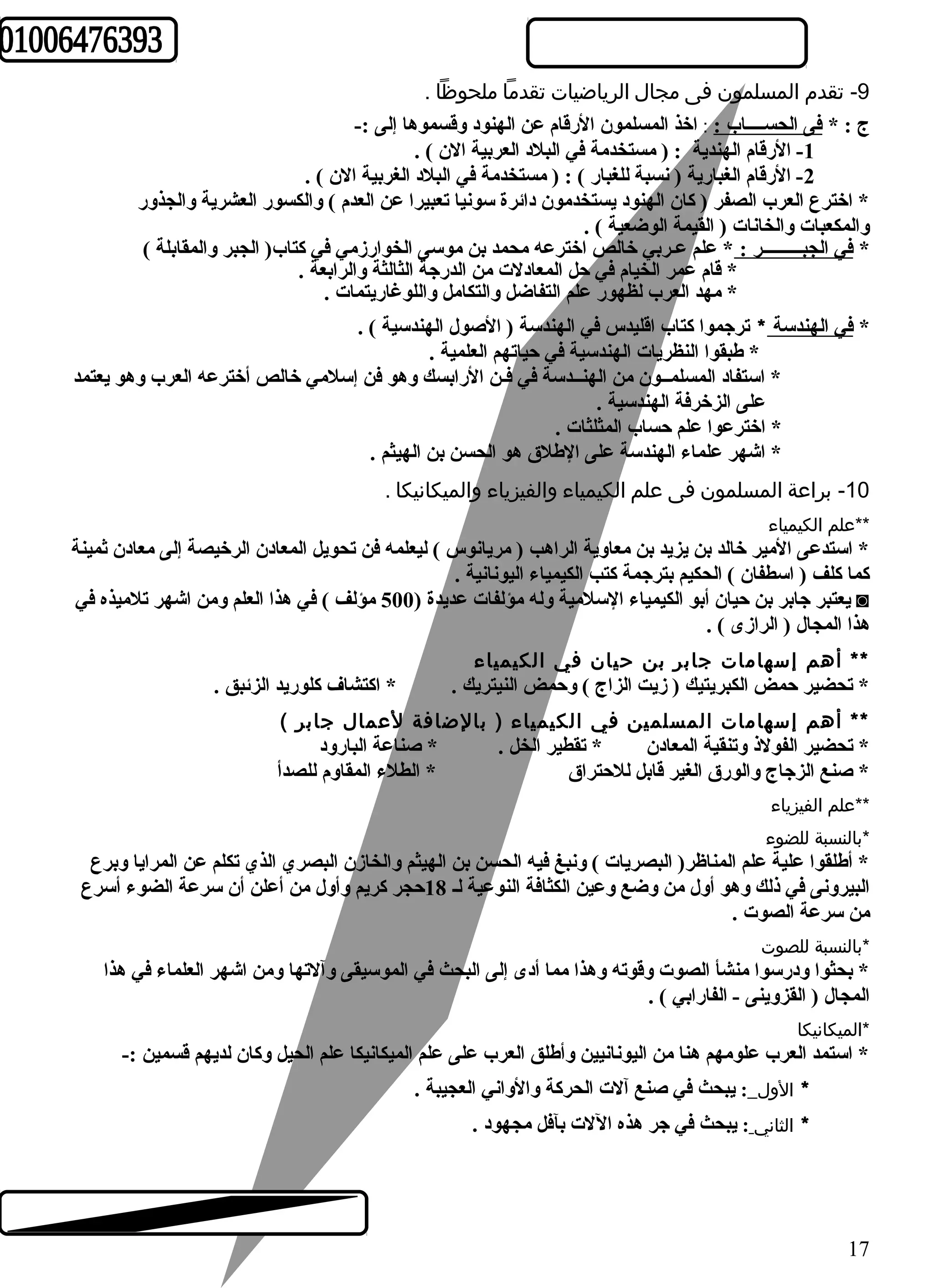 -9 تقدم  المسلمون فى مجال  الرياضيات تقدما ملحوظا . 
ج : * فى الحســــاب : : اخذ المسلمون الرقام عن الهنود وقسموها إلى :- 
-1 الرقام الهندية : ( مستخدمة في البلد العربية الن ) . 
-2 الرقام الغبارية ( نسبة للغبار ) : ( مستخدمة في البلد الغربية الن ) . 
* اخترع العرب الصفر ( كان الهنود يستخدمون دائرة سونيا تعبيرا عن العدم ) والكسور العشرية والجذور 
والمكعبات والخانات ( القيمة الوضعية ) . 
* في الجبـــــــــر : * علم عـربي خالص اخترعه محمد بن موسى الخوارزمي في كتاب( الجبر والمقابلة ) 
* قام عمر الخيام في حل المعادلت من الدرجة الثالثة والرابعة . 
* مهد العرب لظهور علم التفاضل والتكامل واللوغاريتمات . 
* في الهندسة * ترجموا كتاب اقليدس في الهندسة ( الصول الهندسية ) . 
* طهبقوا النظريات الهندسية في حياتهم العلمية . 
* استفاد المسلمــون من الهنــدسة في فـن الرابسك وهو فن إسلمي خالص أخترعه العرب وهو يعتمد 
على الزخرفة الهندسية . 
* اخترعوا علم حساب المثلثات . 
* اشهر علماء الهندسة على الطهلق هو الحسن بن الهيثم . 
-10 براعة المسلمون فى علم الكيمياء والفيزياء والميكانيكا . 
الكيمياء   **علم 
* استدعى المير خالد بن يزيد بن معاوية الراهب ( مريانوس ) ليعلمه فن تحويل المعادن الرخيصة إلى معادن ثمينة 
كما كلف ( اسطفان ) الحكيم بترجمة كتب الكيمياء اليونانية . 
يعتبر جابر بن حيان أبو الكيمياء السلمية وله مؤلفات عديدة ( 500 مؤلف ) في هذا العلم ومن اشهر تلميذه في ◙ 
هذا المجال ( الرازى ) . 
** أهم إسهامات جابر بن حيان في الكيمياء 
* تحضير حمض الكبريتيك ( زيت الزاج ) وحمض النيتريك . * اكتشاف كلوريد الزئبق . 
** أهم إسهامات المسلمين في الكيمياء ( بالضافة لعمال  جابر ) 
* تحضير الفولذ وتنقية المعادن * تقطير الخل . * صناعة البارود 
* صنع الزجاج والورق الغير قابل للحتراق * الطلء المقاوم للصدأ 
  الفيزياء   **علم 
  للضوء   *بالنسبة 
* أطهلقوا علية علم المناظر( البصريات ) ونبغ فيه الحسن بن الهيثم والخازن البصري الذي تكلم عن المرايا وبرع 
البيرونى في ذلك وهو أول من وضع وعين الكثافة النوعية لـ 18 حجر كريم وأول من أعلن أن سرعة الضوء أسرع 
من سرعة الصوت . 
للصوت   *بالنسبة 
* بحثوا ودرسوا منشأ الصوت وقوته وهذا مما أدى إلى البحث في الموسيقى وآلتها ومن اشهر العلماء في هذا 
المجال ( القزوينى - الفارابي ) . 
*الميكانيكا 
* استمد العرب علومهم هنا من اليونانيين وأطهلق العرب على علم الميكانيكا علم الحيل وكان لديهم قسمين :- 
* الول  : يبحث في صنع آلت الحركة والواني العجيبة . 
* الثاني : يبحث في جر هذه اللت بآفل مجهود . 
17 
 