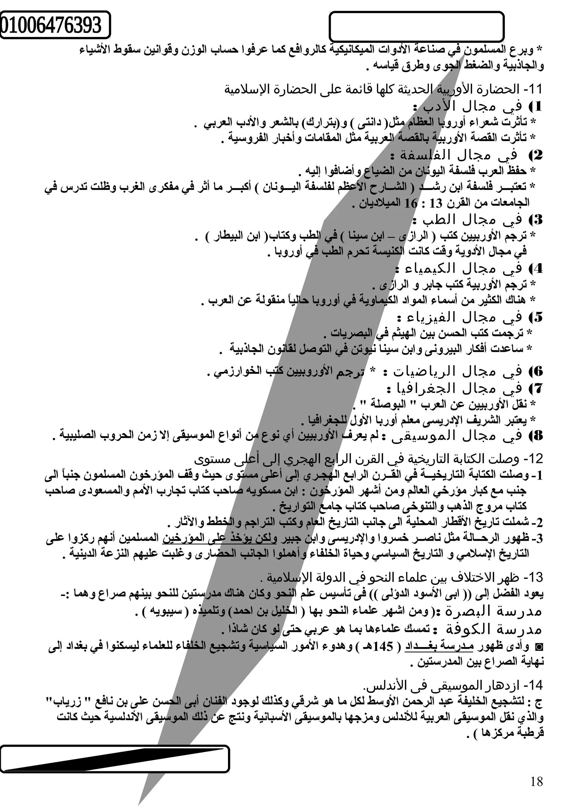 * وبرع المسلمون في صناعة الدوات الميكانيكية كالروافع كما عرفوا حساب الوزن وقوانين سقوط الشياء 
والجاذبية والضغط الجوى وطهرق قياسه . 
-11 الحضارة الوربية الحديثة كلها قائمة على الحضارة السلمية 
1) في مجال  الدب : 
* تأثرت شعراء أوروبا العظام مثل( دانتى ) و(بترارك) بالشعر والدب العربي . 
* تأثرت القصة الوربية بالقصة العربية مثل المقامات وأخبار الفروسية . 
2) في مجال  الفلسفة : 
* حفظ العرب فلسفة اليونان من الضياع وأضافوا إليه . 
* تعتبـــر فلسفة ابن رشـــد ( الشــارح العظم لفلسفة اليـــونان ) أكبـــر ما أثر في مفكرى الغرب وظلت تدرس في 
16 الميلديان . : الجامعات من القرن 13 
3) في مجال  الطب : 
* ترجم الوربيين كتب ( الرازى – ابن سينا ) في الطب وكتاب( ابن البيطار ) . 
في مجال الدوية وقت كانت الكنيسة تحرم الطب في أوروبا . 
4) في مجال  الكيمياء : 
* ترجم الوربية كتب جابر و الرازى . 
* هناك الكثير من أسماء المواد الكيماوية في أوروبا حالياً  منقولة عن العرب . 
5) في مجال  الفيزياء : 
* ترجمت كتب الحسن بين الهيثم في البصريات . 
* ساعدت أفكار البيرونى وابن سينا نيوتن في التوصل لقانون الجاذبية . 
6) في مجال  الرياضيات : * ترجم الوروبيين كتب الخوارزمي . 
7) في مجال  الجغرافيا : 
* نقل الوربيين عن العرب " البوصلة " . 
* يعتبر الشريف الدريسى معلم أوربا الول للجغرافيا . 
8) في مجال  الموسيقى : لم يعرف الوربيين أي نوع من أنواع الموسيقى إل زمن الحروب الصليبية . 
-12 وصلت الكتابة التاريخية في القرن الرابع الهجري إلى أعلى مستوى 
-1 وصلت الكتابة التاريخيــة في القــرن الرابع الهجـري إلى أعلى مستوى حيث وقف المؤرخون المسلمون جنباً  الى 
جنب مع كبار مؤرخي العالم ومن أشهر المؤرخون : ابن مسكويه صاحب كتاب تجارب المم والمسعودى صاحب 
كتاب مروج الذهب والتنوخى صاحب كتاب جامع التواريخ . 
-2 شملت تاريخ القطار المحلية الى جانب التاريخ العام وكتب التراجم والخطط والثار . 
-3 ظهور الرحــالة مثل ناصــر خسروا والدريسى وابن جبير ولكن يؤخذ على المؤرخين المسلمين أنهم ركزوا على 
التاريخ السلمي و التاريخ السياسي وحياة الخلفاء وأهملوا الجانب الحضارى وغلبت عليهم النزعة الدينية . 
-13 ظهر الختلف  بين علماء النحو في الدولة السلمية . 
يعود الفضل إلى (( ابى السود الدؤلى )) فى تأسيس علم النحو وكان هناك مدرستين للنحو بينهم صراع وهما :- 
مدرسة البصرة :( ومن اشهر علماء النحو بها ( الخليل بن احمد) وتلميذه ( سيبويه ) . 
مدرسة الكوفة : تمسك علماءها بما هو عربي حتى لو كان شاذا . 
وأدى ظهور مـدرسة بغــــداد ( 145 هـ ) وهدوء المور السياسية وتشجيع الخلفاء للعلماء ليسكنوا في بغداد إلى ◙ 
نهاية الصراع بين المدرستين . 
-14 ازدهار الموسيقى فى الندلس. 
ج : لتشجيع الخليفة عبد الرحمن الوسط لكل ما هو شرقي وكذلك لوجود الفنان أبى الحسن على بن نافع " زرياب" 
والذي نقل الموسيقى العربية للندلس ومزجها بالموسيقى السبانية ونتج عن ذلك الموسيقى الندلسية حيث كانت 
قرطهبة مركزها ) . 
18 
 