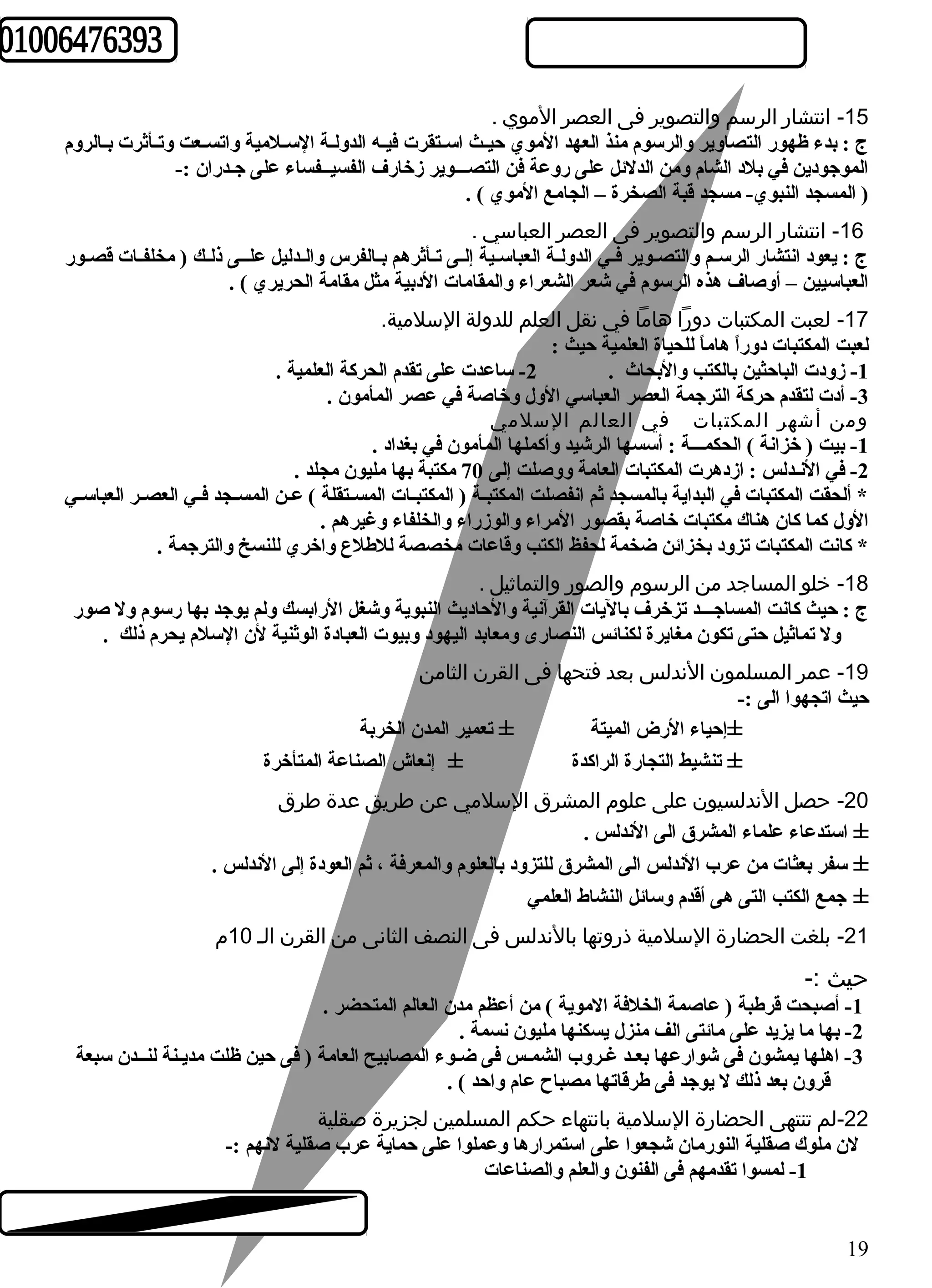 -15 انتشار الرسم والتصوير فى العصر الموي . 
ج : بدء ظهور التصاوير والرسوم منذ العهد الموي حيــث اســتقرت فيـه الدولـة السـلمية واتسـعت وتـأثرت بـالروم 
الموجودين في بلد الشام ومن الدلئل على روعة فن التصـــوير زخارف الفسيــفساء على جـدران :- 
( المسجد النبوي- مسجد قبة الصخرة – الجامع الموي ) . 
-16 انتشار الرسم والتصوير فى العصر العباسي . 
ج : يعود انتشار الرسـم والتصـوير فـي الدولـة العباســية إلـى تـأثرهم بـالفرس والــدليل علــى ذلـك ( مخلفـات قصـور 
العباسيين – أوصاف هذه الرسوم في شعر الشعراء والمقامات الدبية مثل مقامة الحريري ) . 
-17 لعبت المكتبات دورا هاما في نقل العلم للدولة السلمية. 
لعبت المكتبات دوراً  هاماً  للحياة العلمية حيث : 
-1 زودت الباحثين بالكتب والبحاث . 2- ساعدت على تقدم الحركة العلمية . 
-3 أدت لتقدم حركة الترجمة العصر العباسي الول وخاصة في عصر المأمون . 
ومن أشهر المكتبات في العالم السلمي 
-1 بيت ( خزانة ) الحكمـــة : أسسها الرشيد وأكملها المأمون في بغداد . 
-2 في النـدلس : ازدهرت المكتبات العامة ووصلت إلى 70 مكتبة بها مليون مجلد . 
* ألحقت المكتبات في البداية بالمسجد ثم انفصلت المكتبـة ( المكتبـات المســتقلة ) عـن المسـجد فـي العصـر العباسـي 
الول كما كان هناك مكتبات خاصة بقصور المراء والوزراء والخلفاء وغيرهم . 
* كانت المكتبات تزود بخزائن ضخمة لحفظ الكتب وقاعات مخصصة للطهلع واخري للنسخ والترجمة . 
-18 خلو المساجد من الرسوم  والصور والتماثيل . 
ج : حيث كانت المساجـــد تزخرف باليات القرآنية والحاديث النبوية وشغل الرابسك ولم يوجد بها رسوم ول صور 
ول تماثيل حتى تكون مغايرة لكنائس النصارى ومعابد اليهود وبيوت العبادة الوثنية لن السلم يحرم ذلك . 
-19 عمر المسلمون الندلس بعد فتحها فى القرن الثامن 
حيث اتجهوا الى :- 
±إحياء الرض الميتة ± تعمير المدن الخربة 
± تنشيط التجارة الراكدة ± إنعاش الصناعة المتأخرة 
-20 حصل الندلسيون على علوم  المشرق السلمي عن طريق عدة طرق 
± استدعاء علماء المشرق الى الندلس . 
± سفر بعثات من عرب الندلس الى المشرق للتزود بالعلوم والمعرفة ، ثم العودة إلى الندلس . 
± جمع الكتب التى هى أقدم وسائل النشاط العلمي 
-21 بلغت الحضارة السلمية ذروتها بالندلس فى النصف الثانى من القرن الـ 10 م  
حيث :- 
-1 أصبحت قرطهبة ( عاصمة الخلفة الموية ) من أعظم مدن العالم المتحضر . 
-2 بها ما يزيد على مائتى الف منزل يسكنها مليون نسمة . 
-3 اهلها يمشون فى شوارعها بعـد غـروب الشمـس فى ضـوء المصابيح العامة ( فى حين ظلت مديـنة لنــدن سبعة 
قرون بعد ذلك ل يوجد فى طهرقاتها مصباح عام واحد ) . 
-22 لم تنتهى الحضارة السلمية بانتهاء حكم المسلمين لجزيرة صقلية 
لن ملوك صقلية النورمان شجعوا على استمرارها وعملوا على حماية عرب صقلية لنهم :- 
-1 لمسوا تقدمهم فى الفنون والعلم والصناعات 
19 
 