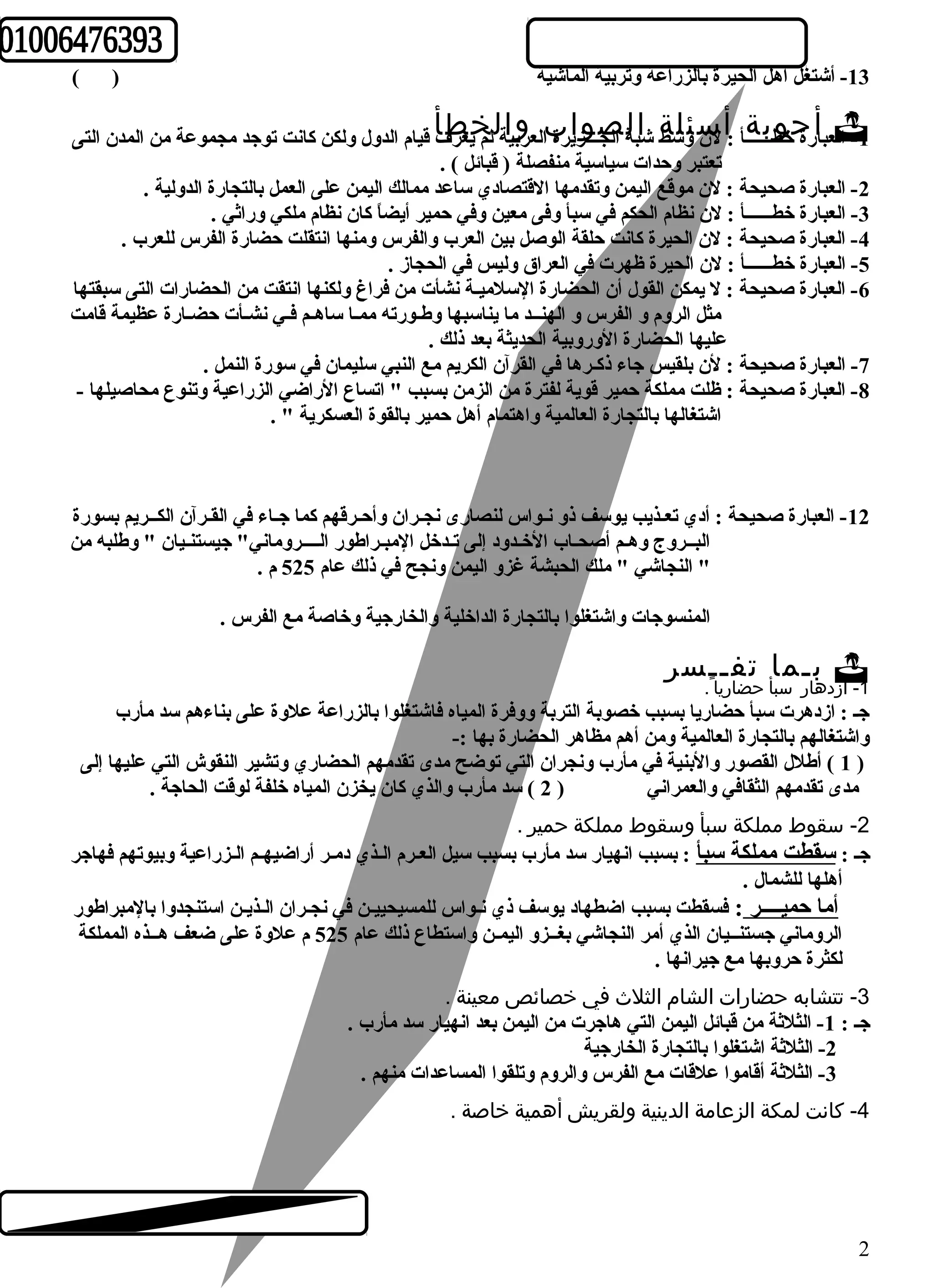 -13 أشتغل أهل الحيرة بالزراعة وتربية الماشية ( ) 
لع باأرة جخوطـبــــ ةـأ :أ لن س ئولسةط شابلة الج صـــ وزايرة بال عروبياةل لم خيعر طفأ ق يا م ال دو ل و لك ن كانت توجد مجموعة من المدن التى -1 ا 
تعتبر وحدات سياسية منفصلة ( قبائل ) . 
-2 العبارة صحيحة : لن موقع اليمن وتقدمها القتصادي ساعد ممالك اليمن على العمل بالتجارة الدولية . 
-3 العبارة خطــــــأ : لن نظام الحكم في سبأ وفى معين وفي حمير أيضاً  كان نظام ملكي وراثي . 
-4 العبارة صحيحة : لن الحيرة كانت حلقة الوصل بين العرب والفرس ومنها انتقلت حضارة الفرس للعرب . 
-5 العبارة خطــــــأ : لن الحيرة ظهرت في العراق وليس في الحجاز . 
-6 العبارة صحيحة : ل يمكن القول أن الحضارة السلميـة نشأت من فراغ ولكنها انتقت من الحضارات التى سبقتها 
مثل الروم و الفرس و الهنــد ما يناسبها وطـورته ممـا ساهـم فـي نشـأت حضـارة عظيمة قامت 
عليها الحضارة الوروبية الحديثة بعد ذلك . 
-7 العبارة صحيحة : لن بلقيس جاء ذكـرها في القرآن الكريم مع النبي سليمان في سورة النمل . 
-8 العبارة صحيحة : ظلت مملكة حمير قوية لفترة من الزمن بسبب " اتساع الراضي الزراعية وتنوع محاصيلها - 
اشتغالها بالتجارة العالمية واهتمام أهل حمير بالقوة العسكرية " . 
-12 العبارة صحيحة : أدي تعـذيب يوسف ذو نـواس لنصارى نجـران وأحـرقهم كما جـاء في القـرآن الكــريم بسورة 
البــروج وهـم أصحـاب الخـدود إلى تـدخل المبـراطور الــــروماني" جيستنـيان " وطلبه من 
" النجاشي " ملك الحبشة غزو اليمن ونجح في ذلك عام 525 م . 
المنسوجات واشتغلوا بالتجارة الداخلية والخارجية وخاصة مع الفرس . 
بـما تفــسر  
-1 ازدهار سبأ حضاريا . 
جـ : ازدهرت سبأ حضاريا بسبب خصوبة التربة ووفرة المياه فاشتغلوا بالزراعة علوة على بناءهم سد مأرب 
واشتغالهم بالتجارة العالمية ومن أهم مظاهر الحضارة بها :- 
1 ) أطلل القصور والبنية في مأرب ونجران التي توضح مدى تقدمهم الحضاري وتشير النقوش التي عليها إلى ) 
مدى تقدمهم الثقافي والعمراني ( 2 ) سد مأرب والذي كان يخزن المياه خلفة لوقت الحاجة . 
-2 سقوط مملكة سبأ وسقوط مملكة حمير . 
جـ : سقطت مملكة سبأ : بسبب انهيار سد مأرب بسبب سيل العـرم الـذي دمـر أراضيهـم الـزراعية وبيوتهم فهاجر 
أهلها للشمال . 
أما حميــــر : فسقطت بسبب اضطهاد يوسف ذي نـواس للمسيحييـن في نجـران الـذيـن استنجدوا بالمبراطور 
الروماني جستنــيان الذي أمر النجاشي بغــزو اليمـن واستطاع ذلك عام 525 م علوة على ضعف هــذه المملكة 
لكثرة حروبها مع جيرانها . 
-3 تتشابه حضارات الشام الثلث  في خصائص معينة . 
جـ : 1- الثلثة من قبائل اليمن التي هاجرت من اليمن بعد انهيار سد مأرب . 
-2 الثلثة اشتغلوا بالتجارة الخارجية 
-3 الثلثة أقاموا علقات مع الفرس والروم وتلقوا المساعدات منهم . 
-4 كانت لمكة الزعامة الدينية ولقريش أهمية خاصة . 
2 
 