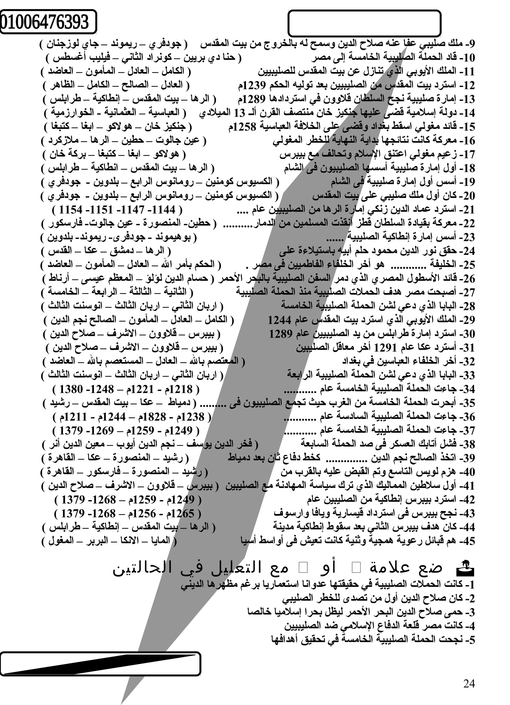 -9 ملك صليبي عفا عنه صلح الدين وسمح له بالخروج من بيت المقدس ( جودفري – ريموند – جاي لوزجنان ) 
-10 قاد الحملة الصليبية الخامسة إلى مصر ( حنا دي بريين – كونراد الثاني – فيليب أغسطس ) 
-11 الملك اليوبي الذي تنازل عن بيت المقدس للصليبيين ( الكامل – العادل – المأمون – العاضد ) 
-12 استرد بيت المقدس من الصليبيين بعد توليه الحكم 1239 م ( العادل – الصالح – الكامل – الظاهر ) 
-13 إمارة صليبية نجح السلطان قلوون في استردادها 1289 م ( الرها – بيت المقدس – إنطاكية – طرابلس ) 
-14 دولة إسلمية قضى عليها جنكيز خان منتصف القرن ألـ 13 الميلدي ( العباسية – العثمانية - الخوارزمية ) 
-15 قائد مغولي اسقط بغداد وقضى على الخلفة العباسية 1258 م ( جنكيز خان – هولكو – ابغا – كتبغا ) 
-16 معركة كانت نتائجها بداية النهاية للخطر المغولي ( عين جالوت – حطين – الرها – ملزكرد ) 
-17 زعيم مغولي اعتنق السلم وتحالف مع بيبرس ( هولكو – ابغا – كتبغا – بركة خان ) 
-18 أول إمارة صليبية أسسها الصليبيون فى الشام ( الرها – بيت المقدس – انطاكية – طرابلس ) 
-19 أسس أول إمارة صليبية فى الشام ( الكسيوس كومنين – رومانوس الرابع – بلدوين - جودفري ) 
-20 كان أول ملك صليبي على بيت المقدس ( الكسيوس كومنين – رومانوس الرابع – بلدوين - جودفري ) 
( 1154 -1151 -1147 - -21 استرد عماد الدين زنكي إمارة الرها من الصليبيين عام .... ( 1144 
-22 معركة بقيادة السلطان قطز أنقذت المسلمين من الدمار.......... ( حطين- المنصورة - عين جالوت- فارسكور ) 
-23 أسس إمارة إنطاكية الصليبية ...... ( بوهيموند - جودفرى- ريموند- بلدوين ) 
-24 حقق نور الدين محمود حلم أبيه باستيلءة على ( الرها – دمشق – عكا – القدس ) 
-25 الخليفة ............ هو أخر الخلفاء الفاطميين فى مصر . ( الحكم بأمر ال – العادل – المأمون – العاضد ) 
-26 قائد السطول المصري الذي دمر السفن الصليبية بالبحر الحمر ( حسام الدين لؤلؤ – المعظم عيسى – أرناط ) 
-27 أصبحت مصر هدف الحملت الصليبية منذ الحملة الصليبية ( الثانية – الثالثة – الرابعة – الخامسة ) 
-28 البابا الذي دعي لشن الحملة الصليبية الخامسة ( اربان الثاني – اربان الثالث – انوسنت الثالث ) 
-29 الملك اليوبي الذي استرد بيت المقدس عام 1244 ( الكامل – العادل – المأمون – الصالح نجم الدين ) 
-30 استرد إمارة طرابلس من يد الصليبيين عام 1289 ( بيبرس – قلوون – الشرف – صلح الدين ) 
-31 أسترد عكا عام 1291 أخر معاقل الصليبين ( بيبرس – قلوون – الشرف – صلح الدين ) 
-32 أخر الخلفاء العباسين في بغداد ( المعتصم بال – العادل – المستعصم بال – العاضد ) 
-33 البابا الذي دعي لشن الحملة الصليبية الرابعة ( اربان الثاني – اربان الثالث – انوسنت الثالث ) 
( 1380 - -34 جاءت الحملة الصليبية الخامسة عام ........... ( 1218 م - 1221 م – 1248 
-35 أبحرت الحملة الخامسة من الغرب حيث تجمع الصليبيون فى ......... ( دمياط – عكا – بيت المقدس – رشيد ) 
-36 جاءت الحملة الصليبية السادسة عام ........... ( 1238 م - 1828 م – 1244 م - 1211 م ) 
( 1379 - -37 جاءت الحملة الصليبية الخامسة عام ........... ( 1249 م - 1259 م – 1269 
-38 فشل أتابك العسكر فى صد الحملة السابعة ( فخر الدين يوسف – نجم الدين أيوب – معين الدين أنر ) 
-39 اتخذ الصالح نجم الدين .............. كخط دفاع ثان بعد دمياط ( رشيد – المنصورة – عكا – القاهرة ) 
-40 هزم لويس التاسع وتم القبض عليه بالقرب من ( رشيد – المنصورة – فارسكور – القاهرة ) 
-41 أول سلطين المماليك الذي ترك سياسة المهادنة مع الصليبين ( بيبرس – قلوون – الشرف – صلح الدين ) 
( 1379 - -42 استرد بيبرس إنطاكية من الصليبين عام ( 1249 م - 1259 م – 1268 
( 1379 - -43 نجح بيبرس فى استرداد قيسارية ويافا وارسوف ( 1265 م - 1256 م – 1268 
-44 كان هدف بيبرس الثاني بعد سقوط إنطاكية مدينة ( الرها – بيت المقدس – إنطاكية – طرابلس ) 
-45 هم قبائل رعوية همجية وثنية كانت تعيش فى أواسط أسيا ( المايا – النكا – البربر – المغول ) 
مع التعليل في الحالتين  أو  ضع علمة  
-1 كانت الحملت الصليبية في حقيقتها عدوانا استعماريا برغم مظهرها الديني 
-2 كان صلح الدين أول من تصدى للخطر الصليبي 
-3 حمى صلح الدين البحر الحمر ليظل بحرا إسلميا خالصا 
-4 كانت مصر قلعة الدفاع السلمي ضد الصليبيين 
-5 نجحت الحملة الصليبية الخامسة في تحقيق أهدافها 
24 
 