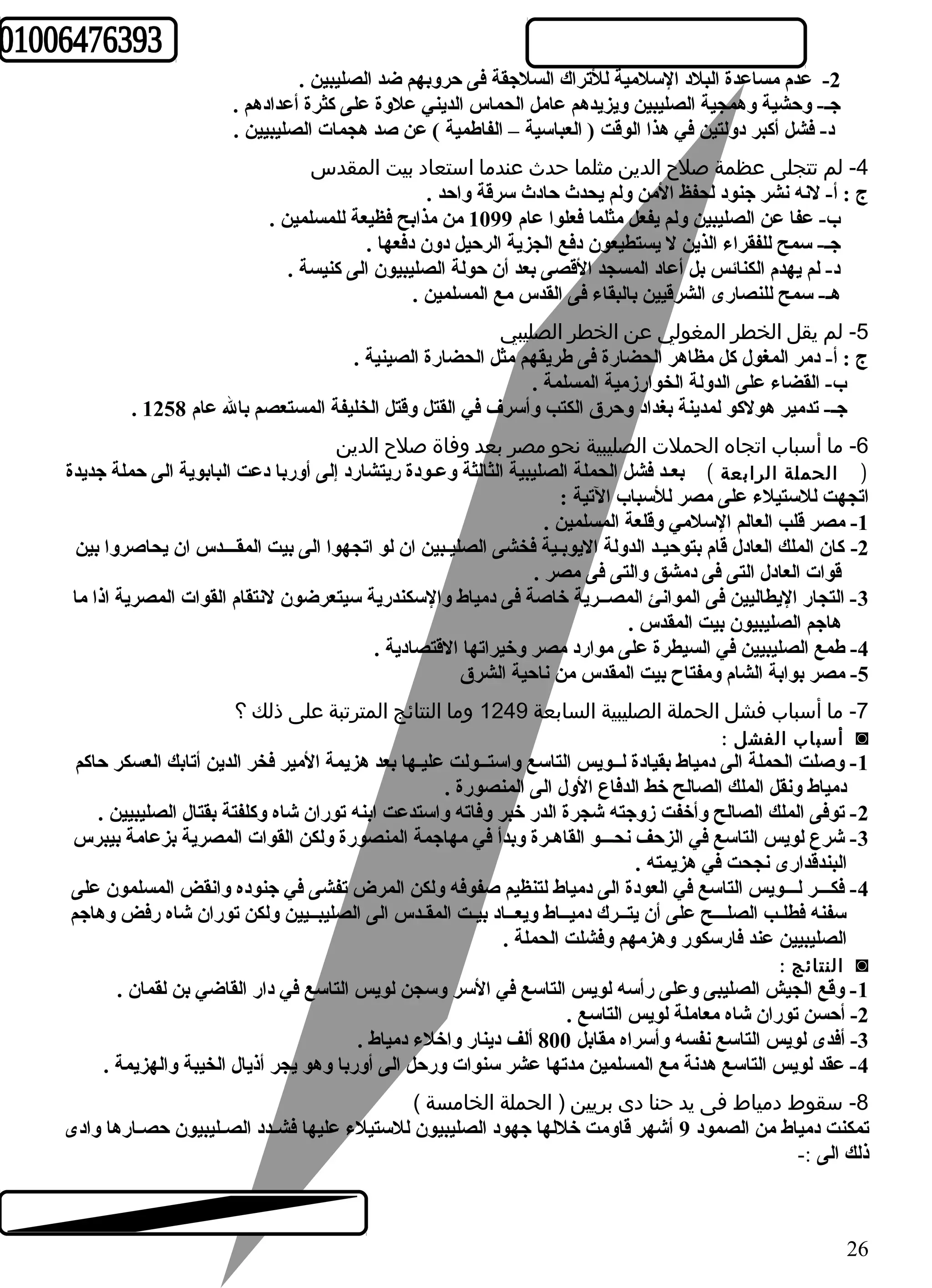 -2 عدم مساعدة البلد السلمية للتراك السلجقة فى حروبهم ضد الصليبين . 
جـ- وحشية وهمجية الصليبين ويزيدهم عامل الحماس الديني علوة على كثرة أعدادهم . 
د- فشل أكبر دولتين في هذا الوقت ( العباسية – الفاطمية ) عن صد هجمات الصليبيين . 
-4 لم تتجلى عظمة صلح الدين مثلما حدث عندما استعاد بيت المقدس 
ج : أ- لنه نشر جنود لحفظ المن ولم يحدث حادث سرقة واحد . 
ب- عفا عن الصليبين ولم يفعل مثلما فعلوا عام 1099 من مذابح فظيعة للمسلمين . 
جـ- سمح للفقراء الذين ل يستطيعون دفع الجزية الرحيل دون دفعها . 
د- لم يهدم الكنائس بل أعاد المسجد القصى بعد أن حولة الصليبيون الى كنيسة . 
هـ- سمح للنصارى الشرقيين بالبقاء فى القدس مع المسلمين . 
-5 لم يقل الخطر المغولي عن الخطر الصليبي 
ج : أ- دمر المغول كل مظاهر الحضارة فى طريقهم مثل الحضارة الصينية . 
ب- القضاء على الدولة الخوارزمية المسلمة . 
. جـ- تدمير هولكو لمدينة بغداد وحرق الكتب وأسرف في القتل وقتل الخليفة المستعصم بال عام 1258 
-6 ما أسباب اتجاه الحملت الصليبية نحو مصر بعد وفاة صلح الدين 
( الحملة الرابعة ) بعـد فشل الحملة الصليبية الثالثة وعـودة ريتشارد إلى أوربا دعت البابوية الى حملة جديدة 
اتجهت للستيلء على مصر للسباب التية : 
-1 مصر قلب العالم السلمي وقلعة المسلمين . 
-2 كان الملك العادل قام بتوحيـد الدولة اليوبـية فخشى الصليـبين ان لو اتجهوا الى بيت المقـــدس ان يحاصروا بين 
قوات العادل التى فى دمشق والتى فى مصر . 
-3 التجار اليطاليين فى الموانئ المصــرية خاصة فى دمياط والسكندرية سيتعرضون لنتقام القوات المصرية اذا ما 
هاجم الصليبيون بيت المقدس . 
-4 طمع الصليبيين في السيطرة على موارد مصر وخيراتها القتصادية . 
-5 مصر بوابة الشام ومفتاح بيت المقدس من ناحية الشرق 
-7 ما أسباب فشل الحملة الصليبية السابعة 1249 وما النتائج المترتبة على ذلك ؟ 
أسباب الفشل : ◙ 
-1 وصلت الحملة الى دمياط بقيادة لــويس التاسع واستــولت عليـها بعد هزيمة المير فخر الدين أتابك العسكر حاكم 
دمياط ونقل الملك الصالح خط الدفاع الول الى المنصورة . 
-2 توفى الملك الصالح وأخفت زوجته شجرة الدر خبر وفاته واستدعت ابنه توران شاه وكلفتة بقتال الصليبيين . 
-3 شرع لويس التاسع في الزحف نحـــو القاهـرة وبدأ في مهاجمة المنصورة ولكن القوات المصرية بزعامة بيبرس 
البندقدارى نجحت في هزيمته . 
-4 فكـــر لـــويس التاسع في العودة الى دمياط لتنظيم صفوفه ولكن المرض تفشى في جنوده وانقض المسلمون على 
سفنه فطلـب الصلـــح على أن يتــرك دميــاط ويعــاد بيـت المقـدس الى الصليبــيين ولكن توران شاه رفض وهاجم 
الصليبيين عند فارسكور وهزمهم وفشلت الحملة . 
النتائج : ◙ 
-1 وقع الجيش الصليبى وعلى رأسه لويس التاسع في السر وسجن لويس التاسع في دار القاضي بن لقمان . 
-2 أحسن توران شاه معاملة لويس التاسع . 
-3 أفدى لويس التاسع نفسه وأسراه مقابل 800 ألف دينار واخلء دمياط . 
-4 عقد لويس التاسع هدنة مع المسلمين مدتها عشر سنوات ورحل الى أوربا وهو يجر أذيال الخيبة والهزيمة . 
-8 سقوط دمياط فى يد حنا دى بريين ( الحملة الخامسة ) 
تمكنت دمياط من الصمود 9 أشهر قاومت خللها جهود الصليبيون للستيلء عليها فشــدد الصــليبيون حصــارها وادى 
ذلك الى :- 
26 
 