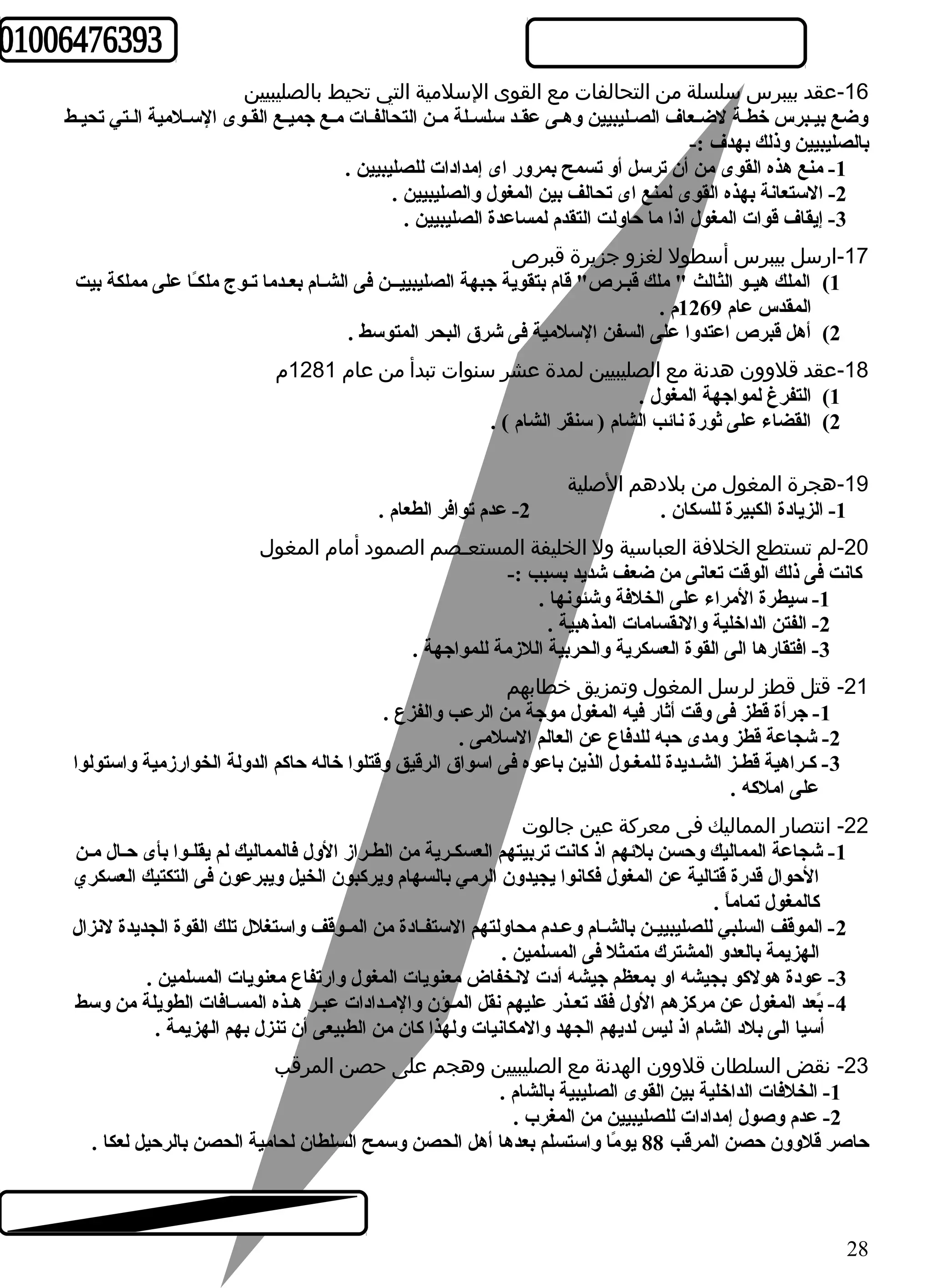 -16 عقد بيبرس سلسلة من التحالفات مع القوى السلمية التي تحيط بالصليبيين 
وضع بيـبرس خطـة لضـعاف الصـليبيين وهـى عقـد سلسـلة مـن التحالفـات مـع جميـع القـوى السـلمية الـتي تحيـط 
بالصليبيين وذلك بهدف :- 
-1 منع هذه القوى من أن ترسل أو تسمح بمرور اى إمدادات للصليبيين . 
-2 الستعانة بهذه القوى لمنع اى تحالف بين المغول والصليبيين . 
-3 إيقاف قوات المغول اذا ما حاولت التقدم لمساعدة الصليبيين . 
-17 ارسل بيبرس أسطول لغزو جزيرة قبرص 
1) الملك هيـو الثالث " ملك قبـرص" قام بتقوية جبهة الصليبييــن فى الشـام بعـدما تـوج ملكـً ا على مملكة بيت 
المقدس عام 1269 م . 
2) أهل قبرص اعتدوا على السفن السلمية فى شرق البحر المتوسط . 
-18 عقد قلوون هدنة مع الصليبيين لمدة عشر سنوات تبدأ من عام 1281 م 
1) التفرغ لمواجهة المغول . 
2) القضاء على ثورة نائب الشام ( سنقر الشام ) . 
-19 هجرة المغول من بلدهم الصلية 
-1 الزيادة الكبيرة للسكان . 2- عدم توافر الطعام . 
-20 لم تستطع الخلفة العباسية ول الخليفة المستعـصم الصمود أمام المغول 
كانت فى ذلك الوقت تعانى من ضعف شديد بسبب :- 
-1 سيطرة المراء على الخلفة وشئونها . 
-2 الفتن الداخلية والنقسامات المذهبية . 
-3 افتقارها الى القوة العسكرية والحربية اللزمة للمواجهة . 
-21 قتل قطز لرسل المغول وتمزيق خطابهم 
-1 جرأة قطز فى وقت أثار فيه المغول موجة من الرعب والفزع . 
-2 شجاعة قطز ومدى حبه للدفاع عن العالم السلمى . 
-3 كـراهية قطـز الشـديدة للمغـول الذين باعوه فى اسواق الرقيق وقتلوا خاله حاكم الدولة الخوارزمية واستولوا 
على املكه . 
-22 انتصار المماليك فى معركة عين جالوت 
-1 شجاعة المماليك وحسن بلئهم اذ كانت تربيتهم العسكـرية من الطـراز الول فالمماليك لم يقلـوا بأى حـال مـن 
الحوال قدرة قتالية عن المغول فكانوا يجيدون الرمي بالسهام ويركبون الخيل ويبرعون فى التكتيك العسكري 
كالمغول تماماً  . 
-2 الموقف السلبي للصليبييـن بالشـام وعـدم محاولتهم الستفـادة من المـوقف واستغلل تلك القوة الجديدة لنزال 
الهزيمة بالعدو المشترك متمثل فى المسلمين . 
-3 عودة هولكو بجيشه او بمعظم جيشه أدت لنخفاض معنويات المغول وارتفاع معنويات المسلمين . 
-4 بً عد المغول عن مركزهم الول فقد تعـذر عليهم نقل المـؤن والمـدادات عبـر هـذه المسـافات الطويلة من وسط 
أسيا الى بلد الشام اذ ليس لديهم الجهد والمكانيات ولهذا كان من الطبيعى أن تنزل بهم الهزيمة . 
-23 نقض السلطان قلوون الهدنة مع الصليبيين وهجم على حصن المرقب 
-1 الخلفات الداخلية بين القوى الصليبية بالشام . 
-2 عدم وصول إمدادات للصليبيين من المغرب . 
حاصر قلوون حصن المرقب 88 يومً ا واستسلم بعدها أهل الحصن وسمح السلطان لحامية الحصن بالرحيل لعكا . 
28 
 