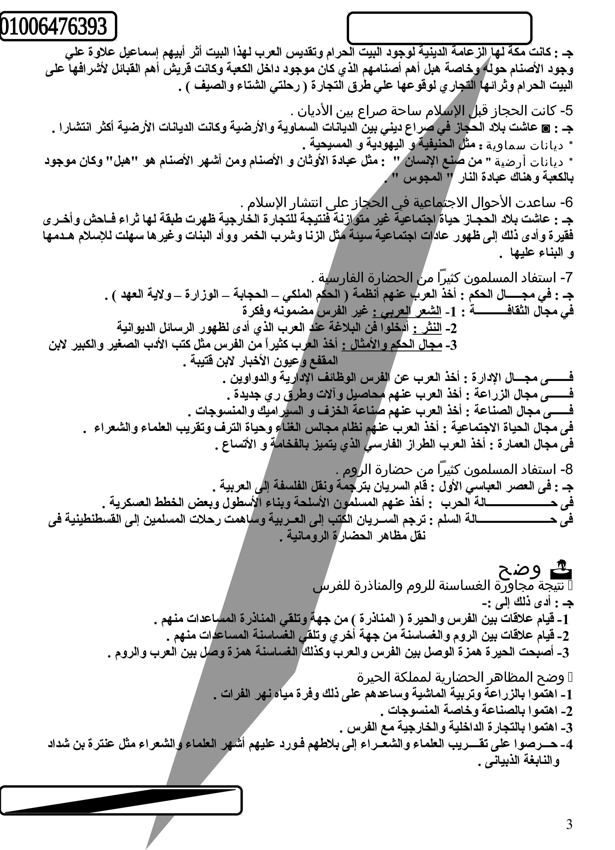 جـ : كانت مكة لها الزعامة الدينية لوجود البيت الحرام وتقديس العرب لهذا البيت أثر أبيهم إسماعيل علوة علي 
وجود الصنام حوله وخاصة هبل أهم أصنامهم الذي كان موجود داخل الكعبة وكانت قريش أهم القبائل لشرافها على 
البيت الحرام وثرائها التجاري لوقوعها علي طرق التجارة ( رحلتي الشتاء والصيف ) . 
-5 كانت الحجاز قبل السلم ساحة صراع بين الديان . 
عاشت بلد الحجاز في صراع ديني بين الديانات السماوية والرضية وكانت الديانات الرضية أكثر انتشارا . ◙ : جـ 
* ديانات سماوية : مثل الحنيفية و اليهودية و المسيحية . 
* ديانات أرضية " من صنع النسان " : مثل عبادة الوثان و الصنام ومن أشهر الصنام هو "هبل" وكان موجود 
بالكعبة وهناك عبادة النار " المجوس " . 
-6 ساعدت الحوال الجتماعية في الحجاز على انتشار السلم . 
جـ : عاشت بلد الحجـاز حياة اجتماعية غير متوازنة فنتيجة للتجارة الخارجية ظهرت طبقة لها ثراء فــاحش وأخــرى 
فقيرة وأدى ذلك إلى ظهور عادات اجتماعية سيئة مثل الزنا وشرب الخمر ووأد البنات وغيرها سهلت للسلم هــدمها 
و البناء عليها . 
-7 استفاد المسلمون كثيرا من الحضارة الفارسية . 
جـ : في مجـــــال الحكم : أخذ العرب عنهم أنظمة ( الحكم الملكي – الحجابة – الوزارة – ولية العهد ) . 
في مجال الثقافـــــــــــة : 1- الشعر العربي : غير الفرس مضمونه وفكرة 
-2 النثر : أدخلوا فن البلغة عند العرب الذي أدى لظهور الرسائل الديوانية 
-3 مجال الحكم والمثال : أخذ العرب كثيراً  من الفرس مثل كتب الدب الصغير والكبير لبن 
المقفع وعيون الخبار لبن قتيبة . 
فـــــــى مجـــال الدارة : أخذ العرب عن الفرس الوظائف الدارية والدواوين . 
فـــــــى مجال الزراعة : أخذ العرب عنهم محاصيل وآلت وطرق ري جديدة . 
فــــــى مجال الصناعة : أخذ العرب عنهم صناعة الخزف و السيراميك والمنسوجات . 
فى مجال الحياة الجتماعية : أخذ العرب عنهم نظام مجالس الغناء وحياة الترف وتقريب العلماء والشعراء . 
فى مجال العمارة : أخذ العرب الطراز الفارسي الذي يتميز بالفخامة و التساع . 
-8 استفاد المسلمون كثيرا من حضارة الروم . 
جـ : فى العصر العباسي الول : قام السريان بترجمة ونقل الفلسفة إلى العربية . 
فى حــــــــــــــــــــــالة الحرب : أخذ عنهم المسلمون السلحة وبناء السطول وبعض الخطط العسكرية . 
فى حـــــــــــــــــــــــــالة السلم : ترجم الســريان الكتب إلى العــربية وساهمت رحلت المسلمين إلى القسطنطينية فى 
نقل مظاهر الحضارة الرومانية . 
وضح  
نتيجة مجاورة الغساسنة للروم والمناذرة للفرس  
جـ : أدى ذلك إلى :- 
-1 قيام علقات بين الفرس والحيرة ( المناذرة ) من جهة وتلقي المناذرة المساعدات منهم . 
-2 قيام علقات بين الروم والغساسنة من جهة أخري وتلقي الغساسنة المساعدات منهم . 
-3 أصبحت الحيرة همزة الوصل بين الفرس والعرب وكذلك الغساسنة همزة وصل بين العرب والروم . 
وضح المظاهر الحضارية لمملكة الحيرة  
-1 اهتموا بالزراعة وتربية الماشية وساعدهم على ذلك وفرة مياه نهر الفرات . 
-2 اهتموا بالصناعة وخاصة المنسوجات . 
-3 اهتموا بالتجارة الداخلية والخارجية مع الفرس . 
-4 حـــرصوا على تقــــريب العلماء والشعــراء إلى بلطهم فـورد عليهم أشهر العلماء والشعراء مثل عنترة بن شداد 
والنابغة الذبيانى . 
3 
 