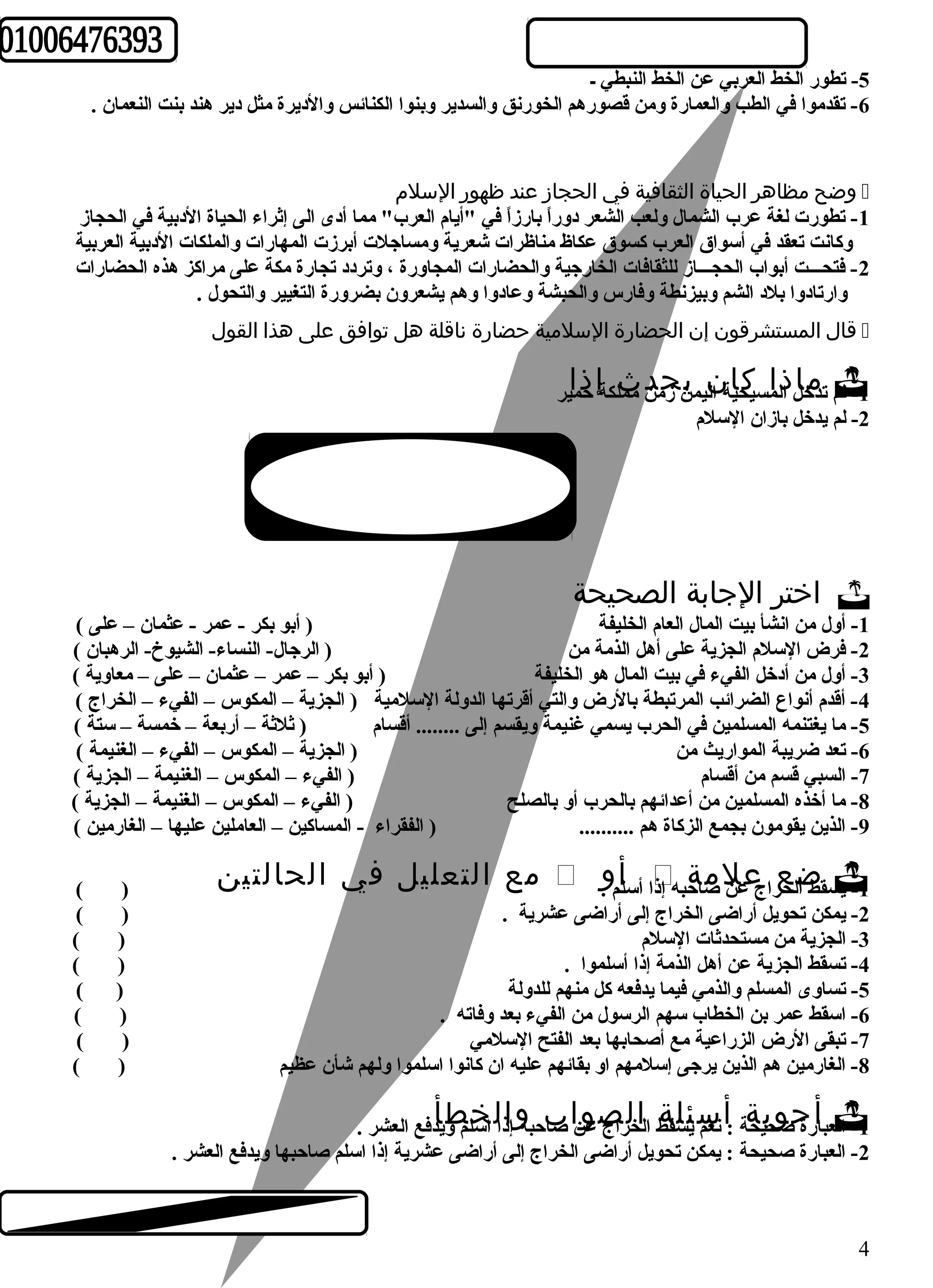 -5 تطور الخط العربي عن الخط النبطي ـ 
-6 تقدموا في الطب والعمارة ومن قصورهم الخورنق والسدير وبنوا الكنائس والديرة مثل دير هند بنت النعمان . 
وضح مظاهر الحياة الثقافية في الحجاز عند ظهور السلم  
-1 تطورت لغة عرب الشمال ولعب الشعر دوراً  بارزاً  في "أيام العرب" مما أدى الى إثراء الحياة الدبية في الحجاز 
وكانت تعقد في أسواق العرب كسوق عكاظ مناظرات شعرية ومساجلت أبرزت المهارات والملكات الدبية العربية 
-2 فتحـــت أبواب الحجـــاز للثقافات الخارجية والحضارات المجاورة ، وتردد تجارة مكة على مراكز هذه الحضارات 
وارتادوا بلد الشم وبيزنطة وفارس والحبشة وعادوا وهم يشعرون بضرورة التغيير والتحول . 
قال المستشرقون إن الحضارة السلمية حضارة ناقلة هل توافق على هذا القول  
م تدمخال ا ذلام سيكحياة ال ني مين ز حمدن مم ث لك ةإ حذماي ر -1 ل 
-2 لم يدخل بازان السلم 
اختر الجابة الصحيحة  
-1 أول من انشأ بيت المال العام الخليفة ( أبو بكر - عمر - عثمان – على ) 
-2 فرض السلم الجزية على أهل الذمة من ( الرجال- النساء- الشيوخ- الرهبان ) 
-3 أول من أدخل الفيء في بيت المال هو الخليفة ( أبو بكر – عمر – عثمان – على – معاوية ) 
-4 أقدم أنواع الضرائب المرتبطة بالرض والتي أقرتها الدولة السلمية ( الجزية – المكوس – الفيء – الخراج ) 
-5 ما يغتنمه المسلمين في الحرب يسمي غنيمة ويقسم إلى ........ أقسام ( ثلثة – أربعة – خمسة – ستة ) 
-6 تعد ضريبة المواريث من ( الجزية – المكوس – الفيء – الغنيمة ) 
-7 السبي قسم من أقسام ( الفيء – المكوس – الغنيمة – الجزية ) 
-8 ما أخذه المسلمين من أعدائهم بالحرب أو بالصلح ( الفيء – المكوس – الغنيمة – الجزية ) 
-9 الذين يقومون بجمع الزكاة هم .......... ( الفقراء - المساكين – العاملين عليها – الغارمين ) 
م ع ا ل ت ع ل ي ل ف ي ا ل ح ا ل ت ي ن ( )  . ا أ سلأم و  س قط ا ضلخعرا ج ععنل مصاةحب ه إذ -1 ي 
-2 يمكن تحويل أراضى الخراج إلى أراضى عشرية . ( ) 
-3 الجزية من مستحدثات السلم ( ) 
-4 تسقط الجزية عن أهل الذمة إذا أسلموا . ( ) 
-5 تساوى المسلم والذمي فيما يدفعه كل منهم للدولة ( ) 
-6 اسقط عمر بن الخطاب سهم الرسول من الفيء بعد وفاته . ( ) 
-7 تبقى الرض الزراعية مع أصحابها بعد الفتح السلمي ( ) 
-8 الغارمين هم الذين يرجى إسلمهم او بقائهم عليه ان كانوا اسلموا ولهم شأن عظيم ( ) 
ع باأرة جصوحبيحةة :أ نعم س يئل سقةط الاخلراج ص عونا صا بح بهو إاذال اسخلم طويأدف ع ا لع ش ر . -1 ال 
-2 العبارة صحيحة : يمكن تحويل أراضى الخراج إلى أراضى عشرية إذا اسلم صاحبها ويدفع العشر . 
4 
 