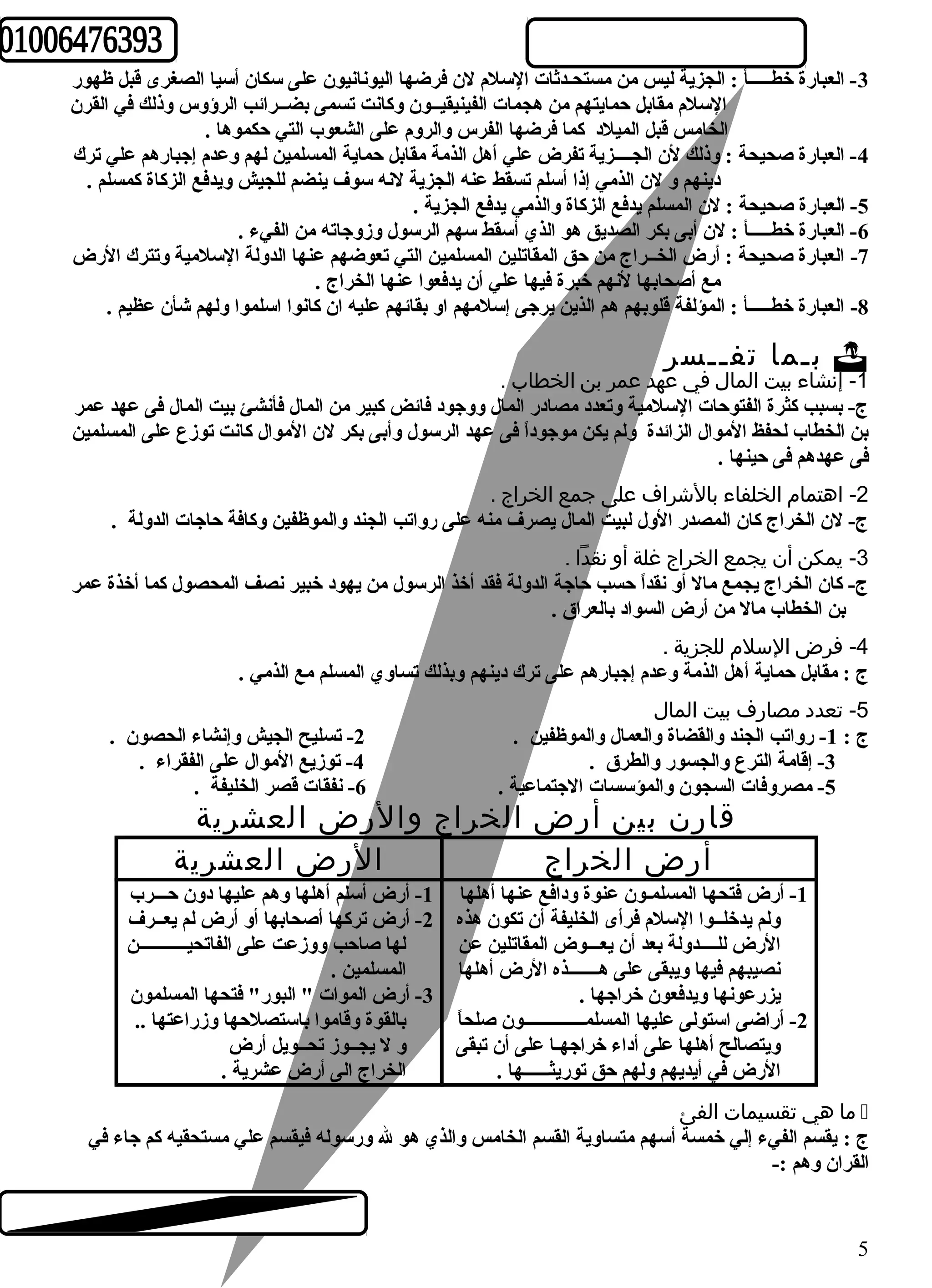 -3 العبارة خطـــــأ : الجزية ليس من مستحـدثات السلم لن فرضها اليونانيون على سكان أسيا الصغرى قبل ظهور 
السلم مقابل حمايتهم من هجمات الفينيقيــون وكانت تسمى بضــرائب الرؤوس وذلك في القرن 
الخامس قبل الميلد كما فرضها الفرس والروم على الشعوب التي حكموها . 
-4 العبارة صحيحة : وذلك لن الجــــزية تفرض علي أهل الذمة مقابل حماية المسلمين لهم وعدم إجبارهم علي ترك 
دينهم و لن الذمي إذا أسلم تسقط عنه الجزية لنه سوف ينضم للجيش ويدفع الزكاة كمسلم . 
-5 العبارة صحيحة : لن المسلم يدفع الزكاة والذمي يدفع الجزية . 
-6 العبارة خطـــــأ : لن أبى بكر الصديق هو الذي أسقط سهم الرسول وزوجاته من الفيء . 
-7 العبارة صحيحة : أرض الخــراج من حق المقاتلين المسلمين التي تعوضهم عنها الدولة السلمية وتترك الرض 
مع أصحابها لنهم خبرة فيها علي أن يدفعوا عنها الخراج . 
-8 العبارة خطـــــأ : المؤلفة قلوبهم هم الذين يرجى إسلمهم او بقائهم عليه ان كانوا اسلموا ولهم شأن عظيم . 
بـما تفــسر  
-1 إنشاء بيت المال في عهد عمر بن الخطاب . 
ج- بسبب كثرة الفتوحات السلمية وتعدد مصادر المال ووجود فائض كبير من المال فأنشئ بيت المال فى عهد عمر 
بن الخطاب لحفظ الموال الزائدة ولم يكن موجوداً  فى عهد الرسول وأبى بكر لن الموال كانت توزع على المسلمين 
فى عهدهم فى حينها . 
-2 اهتمام الخلفاء بالشرراف على جمع الخراج . 
ج- لن الخراج كان المصدر الول لبيت المال يصرف منه على رواتب الجند والموظفين وكافة حاجات الدولة . 
-3 يمكن أن يجمع الخراج غلة أو نقدا . 
ج- كان الخراج يجمع مال أو نقداً  حسب حاجة الدولة فقد أخذ الرسول من يهود خبير نصف المحصول كما أخذة عمر 
بن الخطاب مال من أرض السواد بالعراق . 
-4 فرض السلم للجزية . 
ج : مقابل حماية أهل الذمة وعدم إجبارهم على ترك دينهم وبذلك تساوي المسلم مع الذمي . 
-5 تعدد مصارف بيت المال 
ج : 1- رواتب الجند والقضاة والعمال والموظفين . 2- تسليح الجيش وإنشاء الحصون . 
-3 إقامة الترع والجسور والطرق . 4- توزيع الموال على الفقراء . 
-5 مصروفات السجون والمؤسسات الجتماعية . 6- نفقات قصر الخليفة . 
قارن بين أرض الخراج والرض العشرية 
أرض الخراج الرض العشرية 
-1 أرض أسلم أهلها وهم عليها دون حـــرب 
-2 أرض تركها أصحابها أو أرض لم يعــرف 
لها صاحب ووزعت على الفاتحيـــــــــــن 
المسلمين . 
-3 أرض الموات " البور" فتحها المسلمون 
بالقوة وقاموا باستصلحها وزراعتها .. 
و ل يجــوز تحــويل أرض 
الخراج الى أرض عشرية . 
-1 أرض فتحها المسلمـون عنوة ودافع عنها أهلها 
ولم يدخلــوا السلم فرأى الخليفة أن تكون هذه 
الرض للــــدولة بعد أن يعـــوض المقاتلين عن 
نصيبهم فيها ويبقى على هـــــــذه الرض أهلها 
يزرعونها ويدفعون خراجها . 
-2 أراضى استولى عليها المسلمــــــــــــــون صلحاً  
ويتصالح أهلها على أداء خراجهـا على أن تبقى 
الرض في أيديهم ولهم حق توريثــــــها . 
ما هي تقسيمات الفئ  
ج : يقسم الفيء إلي خمسة أسهم متساوية القسم الخامس والذي هو ل ورسوله فيقسم علي مستحقيه كم جاء في 
القران وهم :- 
5 
 