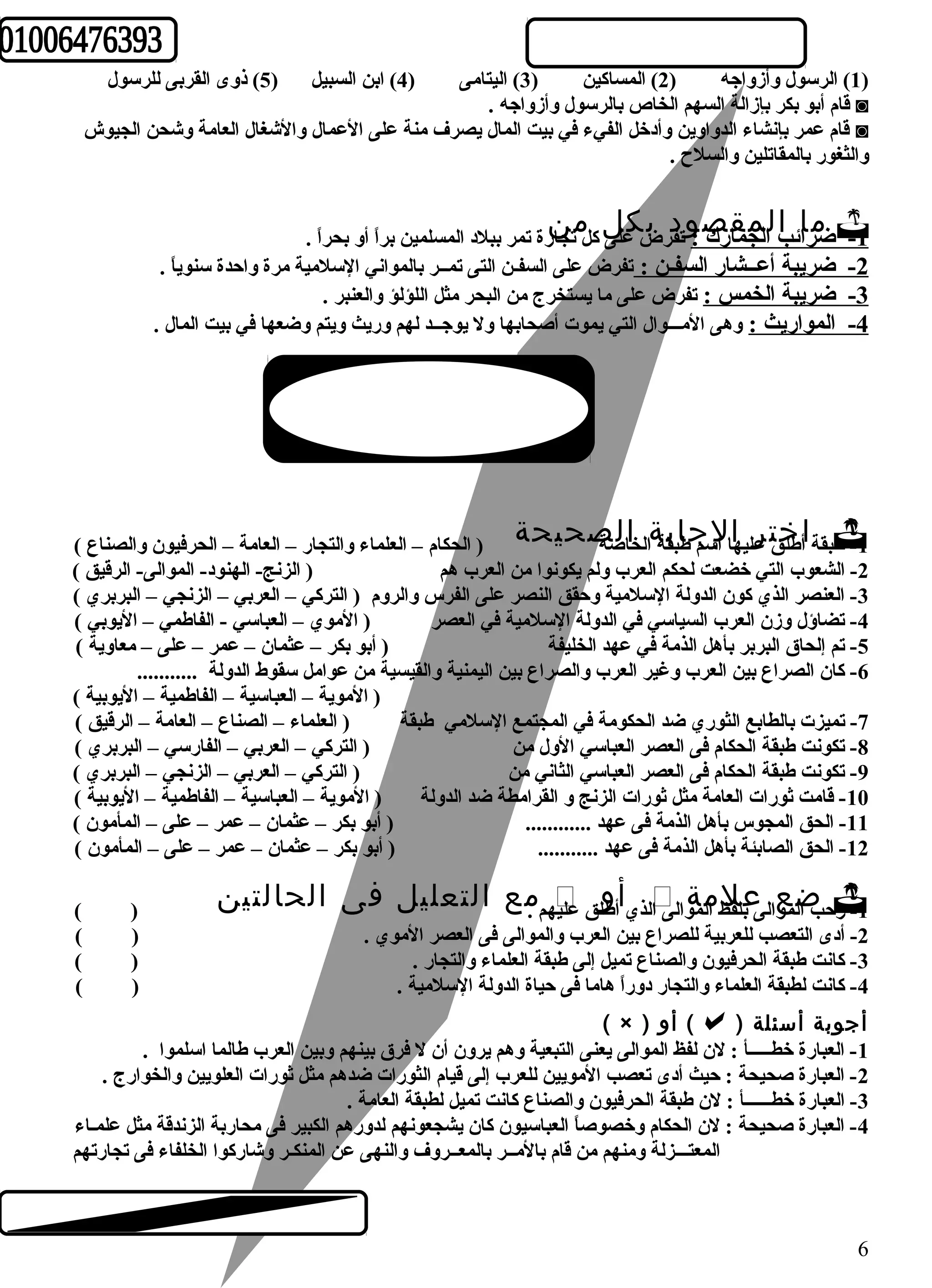 1) الرسول وأزواجه ( 2) المساكين ( 3) اليتامى ( 4) ابن السبيل ( 5) ذوى القربى للرسول ) 
قام أبو بكر بإزالة السهم الخاص بالرسول وأزواجه . ◙ 
قام عمر بإنشاء الدواوين وأدخل الفيء في بيت المال يصرف منة على العمال والشغال العامة وشحن الجيوش ◙ 
والثغور بالمقاتلين والسلح  . 
ضمرا ائ ا ب لالمجمقارك ص :و تفدر ب ض كعلى ل كل متجا نر ة تمر ببلد المسلمين براً  أو بحراً  .  -1 
-2 ضريبة أعــشار السفـن : تفرض على السفـن التى تمــر بالمواني السلمية مرة واحدة سنوياً  . 
-3 ضريبة الخمس : تفرض على ما يستخرج من البحر مثل اللؤلؤ والعنبر . 
-4 المواريث : وهى المـــوال التي يموت أصحابها ول يوجــد لهم وريث ويتم وضعها في بيت المال . 
طب ق ة اأطل خقت عرلي هاا ا لسم جطاببقة ةال خاالصة ص ح ي ح ة ( الحكام – العلماء والتجار – العامة – الحرفيون والصناع )  -1 
-2 الشعوب التي خضعت لحكم العرب ولم يكونوا من العرب هم ( الزنج- الهنود- الموالى- الرقيق ) 
-3 العنصر الذي كون الدولة السلمية وحقق النصر على الفرس والروم ( التركي – العربي – الزنجي – البربري ) 
-4 تضاؤل وزن العرب السياسي في الدولة السلمية في العصر ( الموي – العباسي - الفاطمي – اليوبي ) 
-5 تم إلحاق البربر بأهل الذمة في عهد الخليفة ( أبو بكر – عثمان – عمر – على – معاوية ) 
-6 كان الصراع بين العرب وغير العرب والصراع بين اليمنية والقيسية من عوامل سقوط الدولة ........... 
( الموية – العباسية – الفاطمية – اليوبية ) 
-7 تميزت بالطابع الثوري ضد الحكومة في المجتمع السلمي طبقة ( العلماء – الصناع – العامة – الرقيق ) 
-8 تكونت طبقة الحكام فى العصر العباسي الول من ( التركي – العربي – الفارسي – البربري ) 
-9 تكونت طبقة الحكام فى العصر العباسي الثاني من ( التركي – العربي – الزنجي – البربري ) 
-10 قامت ثورات العامة مثل ثورات الزنج و القرامطة ضد الدولة ( الموية – العباسية – الفاطمية – اليوبية ) 
-11 الحق المجوس بأهل الذمة فى عهد ............ ( أبو بكر – عثمان – عمر – على – المأمون ) 
-12 الحق الصابئة بأهل الذمة فى عهد ........... ( أبو بكر – عثمان – عمر – على – المأمون ) 
ه م . م ع ا ل ت ع ل ي ل ف ى ا ل ح ا ل ت ي ن ( )  ل ذ ي أأطول ق علي  ح ب ا ضلمعوال ى عبلفلظ ا ملمةوا لى ا -1 ر 
-2 أدى التعصب للعربية للصراع بين العرب والموالى فى العصر الموي . ( ) 
-3 كانت طبقة الحرفيون والصناع تميل إلى طبقة العلماء والتجار . ( ) 
-4 كانت لطبقة العلماء والتجار دوراً  هاما فى حياة الدولة السلمية . ( ) 
( × ) أو () أجوبة أسئلة 
-1 العبارة خطـــــأ : لن لفظ الموالى يعنى التبعية وهم يرون أن ل فرق بينهم وبين العرب طالما اسلموا . 
-2 العبارة صحيحة : حيث أدى تعصب المويين للعرب إلى قيام الثورات ضدهم مثل ثورات العلويين والخوارج . 
-3 العبارة خطــــــأ : لن طبقة الحرفيون والصناع كانت تميل لطبقة العامة . 
-4 العبارة صحيحة : لن الحكام وخصوصاً  العباسيون كان يشجعونهم لدورهم الكبير فى محاربة الزندقة مثل علمـاء 
المعتـــزلة ومنهم من قام بالمــر بالمعــروف والنهى عن المنكـر وشاركوا الخلفاء فى تجارتهم 
6 
 