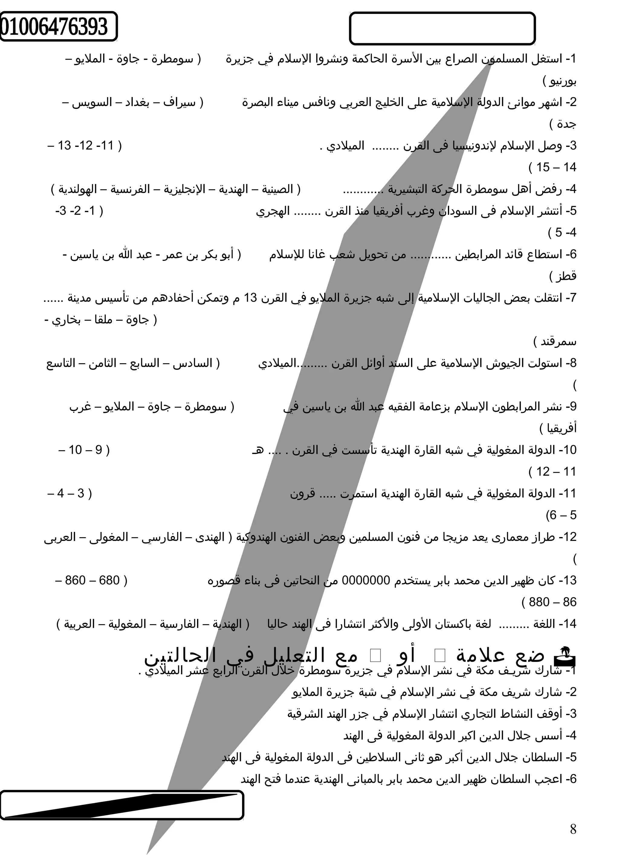 -1 استغل المسلمون الصراع بين السرة الحاكمة ونشروا السلم في جزيرة ( سومطرة - جاوة - المليو – 
بورنيو ) 
-2 اشرهر موانئ الدولة السلمية على الخليج العربي ونافس ميناء البصرة ( سيراف – بغداد – السويس – 
جدة ) 
– 13 -12 - -3 وصل السلم لندونيسيا فى القرن ........ الميلدي . ( 11 
( 15 – 14 
-4 رفض أهل سومطرة الحركة التبشيرية ............ ( الصينية – الهندية – النجليزية – الفرنسية – الهولندية ) 
-3 -2 - -5 أنتشر السلم فى السودان وغرب أفريقيا منذ القرن ........ الهجري ( 1 
( 5 -4 
-6 استطاع قائد المرابطين ............ من تحويل شرعب غانا للسلم ( أبو بكر بن عمر - عبد ا بن ياسين - 
قطز ) 
-7 انتقلت بعض الجاليات السلمية إلى شربه جزيرة المليو في القرن 13 م وتمكن أحفادهم من تأسيس مدينة ...... 
( جاوة – ملقا – بخاري - 
سمرقند ) 
-8 استولت الجيوش السلمية على السند أوائل القرن .........الميلدي ( السادس – السابع – الثامن – التاسع 
( 
-9 نشر المرابطون السلم بزعامة الفقيه عبد ا بن ياسين في ( سومطرة – جاوة – المليو – غرب 
أفريقيا ) 
– 10 – -10 الدولة المغولية في شربه القارة الهندية تأسست في القرن . .... هـ ( 9 
( 12 – 11 
– 4 – -11 الدولة المغولية في شربه القارة الهندية استمرت ..... قرون ( 3 
(6 – 5 
-12 طراز معمارى يعد مزيجا من فنون المسلمين وبعض الفنون الهندوكية ( الهندى – الفارسي – المغولى – العربى 
( 
– 860 – -13 كان ظهير الدين محمد بابر يستخدم 0000000 من النحاتين فى بناء قصوره ( 680 
( 880 – 86 
-14 اللغة ......... لغة باكستان الولى والكثر انتشارا فى الهند حاليا ( الهندية – الفارسية – المغولية – العربية ) 
مع التعليل في الحالتين  أو  ضع علمة  
-1 شرارك شرريـف مكة في نشر السلم في جزيرة سومطرة خلل القرن الرابع عشر الميلدي . 
-2 شرارك شرريف مكة في نشر السلم في شربة جزيرة المليو 
-3 أوقف النشاط التجاري انتشار السلم في جزر الهند الشرقية 
-4 أسس جلل الدين اكبر الدولة المغولية فى الهند 
-5 السلطان جلل الدين أكبر هو ثانى السلطين فى الدولة المغولية فى الهند 
-6 اعجب السلطان ظهير الدين محمد بابر بالمبانى الهندية عندما فتح الهند 
8 
 