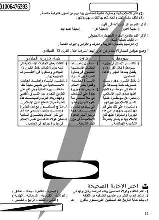 2) نشر السلم بالهند وصارت غالبية المسلمين بها اليوم من أصول هندوكية خالصة . ) 
3) تألف سكان الهند واتحاد شعوبها لتقوى بهم دولتهم . ) 
أذكر أهم مراكز الصناعة فى الهند  
مدينة احمد اباد  مدينة اكرا  مدينة لهور  
أذكر أهم ملمح الطراز المعمارى المغولى  
-1 القباب بصلية الشكل . 
-2 الترصيع بالحجارة الكريمة والخزف والقواس والبواب الفخمة . 
وضح عوامل انتشار السلم  في جزر الهند الشرقية خلل  القرن 13 الميلدي  
سومطرة جاوة شبة جزيرة المليو 
-1 انتقلت بعض الجاليات الســلمية الى 
شبه جزيرة المليو خلل القــرن 13 
الميلدى واستقروا في الطهــــــــراف 
الجنوبية بها . 
-2 تمكـــــن أبنـــــاء وأحفـــــاد الجاليات 
الســـــــلمية من تأسيس مدينة ملقا 
سنغافــــــــورة الحالية وهى تقع على 
الطريق التجارى بين الشـــرق القصى 
والهند وبلد العرب وأصبحــــــت هذه 
المدينة مركز اشعاع للدين السلمى . 
-3 امتزج المسلمـــــون مع أهل الجزيرة 
والتمســــك بالدين السلمى مما أدى 
الى نشر السلم بالطــــــرق السلمية 
-4 تمكن هؤلء الدعاة من نشــر السلم 
في جزيرة بورنيو في الجنوب . 
-1 استغــــل زعمــــــاء 
الجاليات السلمـــية 
المقيمون في جـــاوة 
الصراع بين أفـــــراد 
الســــرة الحاكــــمة 
وقاموا بنشر السلم 
-2 حــرص أبناء جزيرة 
جاوة على الـــــذهاب 
الى مكة لــــــــدراسة 
علوم الديـــن وعادوا 
الى بــلدهم مبشرين 
فأصــــــــــبحت جاوة 
مركــزاً  لنشر الدعوة 
السلميــــة في جزر 
الهند الشرقية . 
-1 انتشــــــر السلم في جزيرة 
ســومطرة خلل القرن 13 م 
بفضل جماعة التجار والدعاة 
المسلمين 
-2 خلل القــــرن 14 م أرســــل 
شــــريف مكــة جمـــاعة من 
الدعاة إلى سومطــــرة لتعليم 
أهلها مبادئ الدين السلمي 
-3 تحمل أهل سومطـــرة عملية 
نشـــر السلم بين جيرانهم 
واستمــروا على ذلك حتى قام 
الهولنديـين بالهجوم على هذه 
الجزيرة واستـولوا عليها لكن 
السلم بها لم يتــأثر بالحركة 
التبشيرية الهولندية . 
اختر الجابة الصحيحة  
-1 أهتم الخلفاء والولة المسلمين ببناء المراصد وكان أولهم فى ( البصرة – القاهرة – بغداد – دمشق ) 
-2 استمد العرب الكثير من علومهم الفلسفية من الثقافة ( اليونانية – الفارسية – الرومانية – الهندية ) 
-3 بلغت كتابة التاريخ عند المسلمين أعلى مستوى بالقرن ......هـ ( الثانى – الثالث – الرابع – الخامس ) 
12 
 