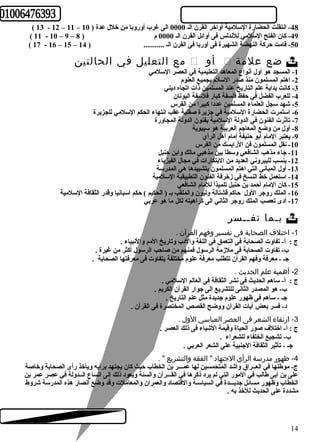 ( 13 - 12 – 11 – -48 انتقلت الحضارة السلمية أواخر القرن الـ 0000 الى غرب أوروبا من خلل عدة ( 10 
( 11 - 10 – 9 – -49 كان الفتح السلمي للندلس فى أوائل القرن الـ 0000 م ( 8 
( 17 - 16 – 15 – -50 قامت حركة النهضة الشهيرة فى أوربا فى القرن الـ ........... ( 14 
مع التعليل في الحالتين  أو  ضع علمة  
-1 المسجد هو أول أنواع المعاهد التعليمية في العصر السلمي 
-2 اهتم المسلمون منذ صدر السلم بجميع العلوم 
-3 كانت بداية علم التاريخ عند المسلمين ذات اتجاه ديني 
-4 للعرب الفضل في حفظ فلسفة كبار فلسفة اليونان 
-5 شهد سجل العلماء المسلمين عددا كبيرا من الفرس 
-6 استمرت الحضارة السلمية في جزيرة صقلية عقب انتهاء الحكم السلمي للجزيرة 
-7 تأثرت الفنون في الدولة السلمية بفنون الدولة المجاورة 
-8 أول من وضع المعاجم العربية هو سيبوية 
-9 يعتبر المام أبو حنيفة إمام أهل الرأي 
-10 نقل المسلمون فن الرابسك من الفرس 
-11 جاء مذهب الشافعي وسطاً  بين مذهبي مالك وابن حنبل 
-12 ينسب للبيروني العديد من البتكارات في مجال الفيزياء 
-13 أول المباني التي اهتم المسلمون بتشييدها هي المدرسة 
-14 استعمل خط النسخ في زخرفة الفنون التطبيقية السلمية 
-15 كان المام أحمد بن حنبل تلميذاً  للمام الشافعي 
-16 الملك روجر الول حاكم قشتالة وليون والملقب بـ ( الحكيم ) حكم اسبانيا وقدر الثقافة السلمية 
-17 أدى تعصب الملك روجر الثاني الى كراهيته لكل ما هو عربي 
بـما تفــسر  
-1 اختلف  الصحابة فى تفسير وفهم القرآن . 
ج : أ- تفاوت الصحابة فى التعمق فى اللغة والدب وتاريخ المم والنبياء . 
ب- تفاوت الصحابة فى ملزمة الرسول فمنهم من صاحب الرسول أكثر من غيرة . 
جـ - معرفة وفهم القرآن تتطلب معرفة علوم مختلفة يتفاوت فى معرفتها الصحابة . 
-2 أهمية علم الحديث . 
ج : أ- ساهم الحديث فى نشر الثقافة فى العالم السلمي . 
ب- هو المصدر الثانى للتشريع إلى جوار القرآن الكريم . 
جـ - ساهم فى ظهور علوم جديدة مثل علم التاريخ . 
د- فسر بعض آيات القرآن ووضح القصص المختصرة فى القرآن . 
-3 ارتقاء الشعر فى العصر العباسي الول  . 
ج : أ- اختلف صور الحياة وقيمة الشياء فى ذلك العصر . 
ب- تشجيع الخلفاء للشعراء . 
جـ - تأثير الثقافة الجنبية على الشعر العربي . 
-4 ظهور مدرسة الرأي الجتهاد " الفقه والتشريع " . 
ج- موطهنها في العــراق وأشد المتحمسين لها عمـــر بن الخطاب حيث كان يجتهد برأيه ويأخذ رأى الصحابة وخاصة 
على بن أبى طهالب في المور التي لم يرد ذكرها في القـــرآن والسنة ويعود ذلك إلى اتساع الــدولة في عصر عمر بن 
الخطاب وظهور مسائل جديـــدة في السياسـة والقتصاد والعمران والمعاملت وقد وضع أنصار هذه المدرسة شروط 
مشددة على الحديث للخذ به . 
14 
 