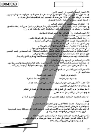 -15 انتشار الرسم والتصوير فى العصر الموي . 
ج : بدء ظهور التصاوير والرسوم منذ العهد الموي حيــث اســتقرت فيـه الدولـة السـلمية واتسـعت وتـأثرت بـالروم 
الموجودين في بلد الشام ومن الدلئل على روعة فن التصـــوير زخارف الفسيــفساء على جـدران :- 
( المسجد النبوي- مسجد قبة الصخرة – الجامع الموي ) . 
-16 انتشار الرسم والتصوير فى العصر العباسي . 
ج : يعود انتشار الرسـم والتصـوير فـي الدولـة العباســية إلـى تـأثرهم بـالفرس والــدليل علــى ذلـك ( مخلفـات قصـور 
العباسيين – أوصاف هذه الرسوم في شعر الشعراء والمقامات الدبية مثل مقامة الحريري ) . 
-17 لعبت المكتبات دورا هاما في نقل العلم للدولة السلمية. 
لعبت المكتبات دوراً  هاماً  للحياة العلمية حيث : 
-1 زودت الباحثين بالكتب والبحاث . 2- ساعدت على تقدم الحركة العلمية . 
-3 أدت لتقدم حركة الترجمة العصر العباسي الول وخاصة في عصر المأمون . 
ومن أشهر المكتبات في العالم السلمي 
-1 بيت ( خزانة ) الحكمـــة : أسسها الرشيد وأكملها المأمون في بغداد . 
-2 في النـدلس : ازدهرت المكتبات العامة ووصلت إلى 70 مكتبة بها مليون مجلد . 
* ألحقت المكتبات في البداية بالمسجد ثم انفصلت المكتبـة ( المكتبـات المســتقلة ) عـن المسـجد فـي العصـر العباسـي 
الول كما كان هناك مكتبات خاصة بقصور المراء والوزراء والخلفاء وغيرهم . 
* كانت المكتبات تزود بخزائن ضخمة لحفظ الكتب وقاعات مخصصة للطهلع واخري للنسخ والترجمة . 
-18 خلو المساجد من الرسوم  والصور والتماثيل . 
ج : حيث كانت المساجـــد تزخرف باليات القرآنية والحاديث النبوية وشغل الرابسك ولم يوجد بها رسوم ول صور 
ول تماثيل حتى تكون مغايرة لكنائس النصارى ومعابد اليهود وبيوت العبادة الوثنية لن السلم يحرم ذلك . 
-19 عمر المسلمون الندلس بعد فتحها فى القرن الثامن 
حيث اتجهوا الى :- 
±إحياء الرض الميتة ± تعمير المدن الخربة 
± تنشيط التجارة الراكدة ± إنعاش الصناعة المتأخرة 
-20 حصل الندلسيون على علوم  المشرق السلمي عن طريق عدة طرق 
± استدعاء علماء المشرق الى الندلس . 
± سفر بعثات من عرب الندلس الى المشرق للتزود بالعلوم والمعرفة ، ثم العودة إلى الندلس . 
± جمع الكتب التى هى أقدم وسائل النشاط العلمي 
-21 بلغت الحضارة السلمية ذروتها بالندلس فى النصف الثانى من القرن الـ 10 م  
حيث :- 
-1 أصبحت قرطهبة ( عاصمة الخلفة الموية ) من أعظم مدن العالم المتحضر . 
-2 بها ما يزيد على مائتى الف منزل يسكنها مليون نسمة . 
-3 اهلها يمشون فى شوارعها بعـد غـروب الشمـس فى ضـوء المصابيح العامة ( فى حين ظلت مديـنة لنــدن سبعة 
قرون بعد ذلك ل يوجد فى طهرقاتها مصباح عام واحد ) . 
-22 لم تنتهى الحضارة السلمية بانتهاء حكم المسلمين لجزيرة صقلية 
لن ملوك صقلية النورمان شجعوا على استمرارها وعملوا على حماية عرب صقلية لنهم :- 
-1 لمسوا تقدمهم فى الفنون والعلم والصناعات 
19 
 