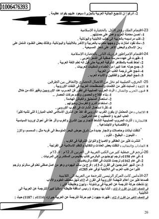 -2 أدركوا ان تشجيع الجالية العربية بالجزيرة سيعود عليهم بفوائد عظيمة . 
-23 اهتمام  الملك روجر الول  بالحضارة السلمية 
-1 أحسن معاملة العرب وعمل على حمايتهم . 
-2 كتب مراسيمه بالعربية الى جانب اللتينية واليونانية . 
-3 سك نقود امتازت بأن وجهها مكتوب بالعـربية والخـر باللتينية واليـونانية، وكذلك بعض النقــود اشتمل على 
رمز السلم والبعض الخر على شعار المسيحية . 
-24 اهتمام  المبراطور فردريك الثاني بالحضارة السلمية 
-1 ظهرت فى عهده مدرسة صقلية فى الشعر العربى . 
-2 أحاط نفسه بالمظاهر الشرقية العربية حتى قيل انه تعلم اللغة العربية . 
-3 جمع حوله عددً ا كبيرا من العلماء والمغنيات العربيات . 
-4 شجع على ترجمة الكتب الى العربية . 
-5 شجع الجغرافيين والفلكيين والدباء العرب . 
-25 الحروب الصليبية لم تخل من التصال  الحضاري والثقافي بين الطرفين 
8 اللغة : انسابت كثير من الكلمات والمصطلحات العربية فى اللغات الوروبية . 
8 فنون الحرب والقتال  : اثرت الحروب الصليبية فى تطور فن الحـــرب عند الوروبيين وظهر ذلك من خلل 
-1 بناء القلع والحصون وتقدم حركات الحصار .. 
-2 استعمال المنجنيق والكباش الهادمة . 
-3 استخدام الدروع للفرسان وخيولهم . 
-4 كثرة استعمال الشارات فى الغرب الوروبى . 
8 اللعاب : من المحتمل ان يكون الغـرب الوروبى قد اخذ عن الشرق السلمى العاب المبارزة التى تشبه كثيرً ا 
العاب الجريد ( التحطيب ) عند الشرقيين . 
8التجارة : أثارت الحـروب الصليـبية النشاط التجـارى بين الشرق والغرب وأثر هذا فى أحوال اوروبا السياسية 
والقتصادية والجتماعية . 
`انتقلت نباتات وحاصلت واشجار جديدة من شرق حوض البحر المتوسط الى غربه مثل : السمسم، والرز 
، الليمون ، البطيخ ، الثوم . 
` انتشرت كثير من العقاقير والصباغ والتوابل الشرقية فى الغرب . 
8 العادات والتقاليد : انتقلت بعض العادات والتقاليد والنظم السلمية الى الفرنجة . 
-26 تُررجم فى صقلية كثير من الكتب العربية فى القرنين الـ 12 م  : الـ 13 م  
-1 فى عام 1150 م ترجم ايوجنيوس البالرمى كتاب بطليموس السكندرى فى المرئيات . 
-2 فى عام 1162 م ترجمت كتابات فى الفلك والرياضيات . 
-3 من أشهر المترجمين فى القرن الـ 13 م : فرج بن سالم اليهودى وهو من اصل صقلى تعلم فى سالرنو وترجم 
كثيرا من كتب العرب الى اللتينية توفى عام 1285 م . 
-27 الندلس كانت المركز الرئيسي للترجمة من العربية الى اللتينية 
قصدها كثير من أعلم النهضة الوروبية فى القرن الـ 12 م لنهل مختلف العلوم والداب 
@ نشطت حركة الترجمة عن العربية فى برشلونة ، وليون وطهليطلة التى : 
فى النصف الول من القرن الـ 12 م : أنشأ بها ريموند ( رئيس أساقفة طهليطلة ) مكتباً  كبيرً ا للترجمة عن العربية الى 
اللتينية . 
فى النصف الخير من القرن الـ 12 م : ظهرت جهود زعيم حركة الترجمة عن العربية جيرارد ( 1114 م : 1187 ) حيث : 
20 
 
