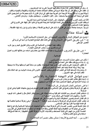 -1 رحل الى طليطلة وقضى عدة سنوات يتعلم فيها العربية على يد احد المستعربين . 
-2 عكف على ترجمة اكثر من 70 مؤلفا عربيا فى مختلف المجالت خاصة الرياضيات والطبيعة والكيمياء والطب . 
بوفاة جيرارد لم تتأثر حركة الترجمة عن العربية حيث ظهر فى اوائل القرن الـ 13 م مجموعة من المترجمين الذين í 
عملوا فى ترجمة المراجع العربية بإسبانيا ، مثل : ألفرد النجليزى ، وميخائيل سكوت ، وهرمان اللمانى . 
-28 لم يكتف الغرب الوروبى بالوقوف على المادة اليونانية المترجمة للعربية 
لم يكتف الغرب الوروبي بالوقوف على المادة اليونانية المترجمة للعربية بل كانوا اكثر تلهفا على الشروح التى 
وضعها علماء المسلمون لتلك المادة . 
فمثل : حرصت جامعة باريس فى القرن الـ 13 م على الربط بين فلسفة ارسطوا وشروح ابن رشد لهذه الفلسفة . 
أسئلة مقاليه  
وضح دور القوافل التجارية والحروب الصليبية في نقل الحضارة السلمية لوربا í 
ج : * عن طريق القوافل التجارية : والتى كانت تنقل البضائع التجارية من أسيا إلى أوربا فى 
العصور الوسطى 
ونقلت ايضاً  الحضاري السلمية إلى الغرب وكان الطريق البحرى بين غرب 
أوربا والشرق مروراً  بمصر أهم طرق التجارة . 
* عن طريق الحروب الصليبية : حيث كانت التقاء بين حضارتين استمد مـن خللها الغــرب أصول 
الحضارة 
السلمية . 
تكلم عن تطور عمارة المسجد عند المسلمين . í 
ج : 1- بناء مربع يقام سقفه على أعمدة من جذوع النخل . 
-2 تتطور المسجـــد على يد بنائين غيــر عرب حيث أصبح بناء يتكون من ساحة كبيرة وسطها بركة ماء ويحيط 
بها أربعة أروقه أحدها يتجه نحو الكعبة به المحراب والمنبر . 
-3 وصل بناء المساجد قمته في العصر المملوكي ويعتبـر المسجد الموي الذي جــدده الـوليــد بن عبد الملك مثال 
لتقدم البناء في عهد المويين . 
وضح عوامل قيام النهضة الحضارية بالندلس í 
-1 ازدياد تدفق طلب العلم من بلدان غرب اوروبا على الندلس 
-2 سياسة التسامح التى اتبعها المسلمون تجاه اهل الذمة من مسيحيين ويهود 
ما هي خصائص الفنان المسلم في فن الزخرفة ؟ í 
-1 ظهر فن الزخرفة بشكل واضح في الفن السلمي وذلك بقيام الفنـان المسلم بتـــزويق منتجاته الفنية بشتى أنواع 
الزخرفة . 
-2 استخدم الفنان المسـلم رسم الكائنات الخرافية وساعده خياله على رسم وابتكار أشكال مثل ( الصقور ذات الوجوه 
الدمية , والخيول ذات الجنحة التي عرفت باسم " البراق" ) . 
-3 قام الفنان المسلم بتصوير المخلوقات البشرية والحيوانية على غير طبيعتها . 
-4 ابتكــر الفنان المسلـم في فن الــزخرفة ما يعــرف باسم الرقشة " الربيســك " وهى زخرفة إسلمية خالصة لها 
قواعدها الهندسية انفرد بها الفن السلمي . 
-5 احتل الخــط العربي عنصــر الصـــدارة في الزخرفة حيث زينت به المنتجات الـــزخرفية السلمية وقد تنوع الخط 
العربي إلى مجموعة من الخطوط ومنها الخـط الكوفي وخط النســخ كما تم استخــدام الخــط الكوفي في القـــرون 
الخمسة الولى من الهجرة في كتابة المصاحف والكتــابات الثرية وزخرفة الفنون التطبيقية , أما خط النسخ فقد 
استخدام في صنع الكتب والكتابة . 
قارن بين ... أئمة التشريع الربعة ( ممكن يطلب تفسير أحد المذاهب ) í 
21 
 