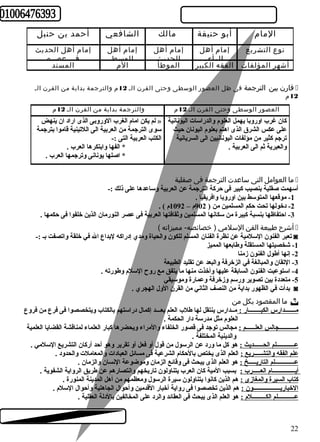 المام أبو حنيفة مالك الشافعي أحمد بن حنبل 
إمام أهل الحديث 
نوع التشريع 
أشهر المؤلفات الفقه الكبير الموطأ الم المسند 
في عصره 
إمام أهل 
الوسط 
إمام أهل 
الحديث 
إمام أهل 
الرأي 
قارن بين الترجمة فى ظل العصور الوسطى وحتى القرن الـ 12 م والترجمة بداية من القرن الـ í 
12 م 
العصور الوسطى وحتى القرن الـ 12 م والترجمة بداية من القرن الـ 12 م 
لم يكن امام الغرب الوروبى الذى اراد ان ينهض » 
سوى الترجمة من العربية الى اللتينية قاموا بترجمة 
الكتب العربية التى :- 
* الفها وابتكرها العرب . 
* اصلها يونانى وترجمها العرب . 
كان غرب اوروبا يهمل العلوم والدراسات اليونانية 
على عكس الشرق الذى اهتم بعلوم اليونان حيث 
ترجم كثير من مؤلفات اليونانيين الى السريانية 
والعبرية ثم الى العربية . 
ما العوامل التى ساعدت الترجمة فى صقلية í 
أسهمت صقلية بنصيب كبير فى حركة الترجمة عن العربية وساعدها على ذلك :- 
-1 موقعها المتوسط بين اوروبا وافريقيا . 
-2 دخولها تحت حكم المسلمين من ( 902 م – 1092 م ) . 
-3 احتفاظها بنسبة كبيرة من سكانها المسلمين وثقافتها العربية فى عصر النورمان الذين خلفوا فى حكمها . 
أشرح طبيعة الفن السلمي ( خصائصه- مميزاته ) í 
تعبر الفنون السلمية عن نظرة الفنان المسلم للكون والحياة ومدي إدراكه لبداع ال في خلقة واتصفت بـ :- ◙ 
-1 شخصيتها المستقلة وطابعها المميز 
-2 إنها أطول الفنون زمنا 
-3 التقان والمبالغة في الزخرفة والبعد عن تقليد الطبيعة 
-4 استوعبت الفنون السابقة عليها وأخذت منها ما يتفق مع روح السلم وطورته . 
-5 متعددة بين تصوير ورسم وزخرفة وعمارة وموسيقي 
بدأت في الظهور بداية من النصف الثاني من القرن الول الهجري . ◙ 
ما المقصود بكل من  
مـــــــدارس الكبــــــــار : مــدارس ينتقل لها طلب العلم بعـــد إكمال دراستهم بالكتاب ويتخصصوا فى فرع من فروع 
العلوم مثل مدرسة دار الحكمة . 
مـــــــــــجالس العلــــــم : مجالس توجد فى قصور الخلفاء والمراء ويحضرها كبار العلماء لمناقشة القضايا العلمية 
والدينية المختلفة . 
عــــــــــــلم الحــــــديث : هو كل ما ورد عن الرسول من قول أو فعل أو تقرير وهو أحد أركان التشريع السلمي . 
علم الفقه والتشـــــريع : العلم الذى يختص بالحكام الشرعية فى مسائل العبادات والمعاملت والحدود . 
عـــــــــــــلم التاريـــــخ : هو العلم الذى يبحث فى وقائع الزمان وموضوعة النسان والزمان . 
أيـــــــــــــــام العـــــرب : بسبب المية كان العرب يتناولون تاريخهم وانتصارهم عن طريق الرواية الشفوية . 
كتاب السيرة والمغازى : هم الذين كانوا يتناولون سيرة الرسول ومعظمهم من أهل المدينة المنورة . 
الخباريــــــــــــــــــون : هم الذين تخصصوا فى رواية أخبار القدمين وأحوال الجاهلية وأحوال السلم . 
عـــــــــــلم الكـــــــــلم : هو العلم الذى يبحث فى العقائد والرد على المخالفين بالدلة العقلية . 
22 
 