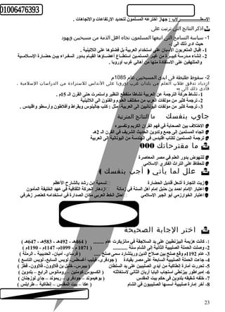 السطـــــــــــــــــــرلب : جهاز أخترعه المسلمون لتحديد الرتفاعات والتجاهات . 
اذكر النتائج التي ترتبت على  
-1 سياسة التسامح التى اتبعها المسلمون تجاه اهل الذمة من مسيحيين ويهود 
حيث ادى ذلك الى :- 
-1 إقبال المتعربون السبان على استخدام العربية بل فضلوها على اللتينية . 
-2 إنشاء مـدرسة كبيــرة من غيـر المسلمـين استطــاع أعضــاؤها القيـام بـدور السفـراء بيـن حضـارة السـلمــية 
والمتلهفين على الستفادة منها من أهالي غرب أوروبا . 
-2 سقوط طليطة فى ايدى المسيحيين عام 1085 م 
ازدياد تدفق طلب العلم من بلدان غرب أوروبا على الندلس للستزادة من الدراسات السلمية ، 
فأدى ذلك الى :- 
-1 نشاط حركة الترجمة عن العربية نشاطا منقطع النظير واستمرت حتى القرن الـ 15 م . 
-2 ترجمة كثير من مؤلفات العرب من مختلف العلوم والفنون الى اللتينية 
-3 ترجمة كثير من مؤلفات اليونانيين الى العربية، مثل : كتب جالينوس وبقراط وأفلطون وأرسطو واقليدس . 
جاوب بنفسك ما النتائج المترتبة 
الختلف بين الصحابة في فهم القران الكريم وتفسيره  
اتجاه المسلمين إلى جمع وتدوين الحديث الشريف في القرن الـ 2هـ  
ترجمة المسلمين لكتاب اقليدس في الهندسة من اليونانية إلى العربية  
ما مقترحاتك 000  
للنهوض بدور العلم في مصر المعاصرة  
للحفاظ على التراث الفكري السلمي  
علل لما يأتي ( أجب بنفسك )  
تسمية ابن رشد بالشارح العظم  زيت التجارة أشعل قنديل الحضارة  
ازدهار الحركة الثقافية في عهد الخليفة المأمون  اعتبار المام احمد بن حنبل إمام أهل السنة في زمانة  
احتل الخط العربي مكان الصدارة في استخدامه كعنصر زخرفي  اعتبار الخوارزمي أبو الجبر السلمي  
اختر الجابة الصحيحة  
-1 كانت هزيمة البيزنطيين على يد السلجقة في مانزيكرت عام ........ ( 464 هـ - 492 هـ - 583 هـ - 647 هـ ) 
-2 وصلت الحملة الصليبية الثانية إلى الشام سنة ........... ( 1071 م - 1099 م- 1147 م - 1190 م ) 
-3 عام 1192 م وقع صلح بين صلح الدين وريتشارد سمى صلح ..... ( فرساي- أميان- الحديبية - الرملة ) 
-4 جاءت الحملة الصليبية السابعة على مصر بقيادة ( جودفرى- فيليب أغسطس- لويس السابع- لويس التاسع ) 
-5 تحررت أمارة إنطاكية من أيدي الصليبين على يد السلطان ( بيبرس- خليل بن قلوون- قلوون- قطز ) 
-6 إمبراطور بيزنطي استجاب البابا أربان الثاني لستغاثته ( الكسيوس كومنين – رومانوس الرابع – بلدوين ) 
-7 خلفه شقيقه بلدوين فى حكم بيت المقدس ( بوهيموند – جودفري – ريموند – جاي لوزجنان ) 
-8 أخر إمارة صليبية أسسها الصليبيون في الشام ( عكا – بيت المقدس – إنطاكية – طرابلس ) 
23 
 