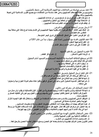-16 عقد بيبرس سلسلة من التحالفات مع القوى السلمية التي تحيط بالصليبيين 
وضع بيـبرس خطـة لضـعاف الصـليبيين وهـى عقـد سلسـلة مـن التحالفـات مـع جميـع القـوى السـلمية الـتي تحيـط 
بالصليبيين وذلك بهدف :- 
-1 منع هذه القوى من أن ترسل أو تسمح بمرور اى إمدادات للصليبيين . 
-2 الستعانة بهذه القوى لمنع اى تحالف بين المغول والصليبيين . 
-3 إيقاف قوات المغول اذا ما حاولت التقدم لمساعدة الصليبيين . 
-17 ارسل بيبرس أسطول لغزو جزيرة قبرص 
1) الملك هيـو الثالث " ملك قبـرص" قام بتقوية جبهة الصليبييــن فى الشـام بعـدما تـوج ملكـً ا على مملكة بيت 
المقدس عام 1269 م . 
2) أهل قبرص اعتدوا على السفن السلمية فى شرق البحر المتوسط . 
-18 عقد قلوون هدنة مع الصليبيين لمدة عشر سنوات تبدأ من عام 1281 م 
1) التفرغ لمواجهة المغول . 
2) القضاء على ثورة نائب الشام ( سنقر الشام ) . 
-19 هجرة المغول من بلدهم الصلية 
-1 الزيادة الكبيرة للسكان . 2- عدم توافر الطعام . 
-20 لم تستطع الخلفة العباسية ول الخليفة المستعـصم الصمود أمام المغول 
كانت فى ذلك الوقت تعانى من ضعف شديد بسبب :- 
-1 سيطرة المراء على الخلفة وشئونها . 
-2 الفتن الداخلية والنقسامات المذهبية . 
-3 افتقارها الى القوة العسكرية والحربية اللزمة للمواجهة . 
-21 قتل قطز لرسل المغول وتمزيق خطابهم 
-1 جرأة قطز فى وقت أثار فيه المغول موجة من الرعب والفزع . 
-2 شجاعة قطز ومدى حبه للدفاع عن العالم السلمى . 
-3 كـراهية قطـز الشـديدة للمغـول الذين باعوه فى اسواق الرقيق وقتلوا خاله حاكم الدولة الخوارزمية واستولوا 
على املكه . 
-22 انتصار المماليك فى معركة عين جالوت 
-1 شجاعة المماليك وحسن بلئهم اذ كانت تربيتهم العسكـرية من الطـراز الول فالمماليك لم يقلـوا بأى حـال مـن 
الحوال قدرة قتالية عن المغول فكانوا يجيدون الرمي بالسهام ويركبون الخيل ويبرعون فى التكتيك العسكري 
كالمغول تماماً  . 
-2 الموقف السلبي للصليبييـن بالشـام وعـدم محاولتهم الستفـادة من المـوقف واستغلل تلك القوة الجديدة لنزال 
الهزيمة بالعدو المشترك متمثل فى المسلمين . 
-3 عودة هولكو بجيشه او بمعظم جيشه أدت لنخفاض معنويات المغول وارتفاع معنويات المسلمين . 
-4 بً عد المغول عن مركزهم الول فقد تعـذر عليهم نقل المـؤن والمـدادات عبـر هـذه المسـافات الطويلة من وسط 
أسيا الى بلد الشام اذ ليس لديهم الجهد والمكانيات ولهذا كان من الطبيعى أن تنزل بهم الهزيمة . 
-23 نقض السلطان قلوون الهدنة مع الصليبيين وهجم على حصن المرقب 
-1 الخلفات الداخلية بين القوى الصليبية بالشام . 
-2 عدم وصول إمدادات للصليبيين من المغرب . 
حاصر قلوون حصن المرقب 88 يومً ا واستسلم بعدها أهل الحصن وسمح السلطان لحامية الحصن بالرحيل لعكا . 
28 
 