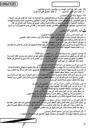 -24 نقض أهل طرابلس الهدنة بين بوهيموند السابع وقلوون 
-1 اعتدوا على التجار المسلمين . 2- قطعوا الطريق على المسافرين . 
-25 سقوط عكا فى يد المسلمين 
-1 وصل الشرف خليل الى عكا وحاصرها ورماها بالمنجنيق رميً ا متواصلً  مما أحدث عدة ثقوب فى سور المدينة . 
-2 جمع الصليبيـون كل قواتهم فى الشام وعكا بالضافة الى البحارة اليطاليين والصليبيـين الجـدد وحاولت الهيــئات 
والجاليات الصليبية ان تتناسي ما بينها من خلفات قديمة وتعاون الجميع فى محاولة أخيرة للدفاع عن عكا . 
شدد المسلمون هجماتهم على عكا حتى سقطت فى 18 مايو 1291 م بعد ان ظلت فى أيدي الصليبيين قرنا من الزمان 
أيد بالدليل التاريخي  
-1 كان لعماد الدين زنكي دورا هاما فى مقاومة الصليبين 
-1 تولى حكم الموصل وحلب ونجح في تكوين جبهة إسلمية وكان أول من تصدى للغزو الصليبى . 
-2 ضم إليه حمص وبعلبك وكون جيشاً  قوياً  . 
-3 نجح في الستيلء على إمارة الرها من يد الصليبيين 1144 م . 
-4 بذلك أصبح عمــاد الديــن زنكي من أقــوى العقبـات التي تهدد أحلم الصليبيين في الشرق السلمي مما دفع دول 
أوربا القيام بالحملة الصليبية الثانية سنة 1147 ولكنها فشلت . 
-2 وحشية الصليبين عند استيلءهم على بيت المقدس عام 1099 
ج : قتلوا كل من قابلهم من المسلمين واليهـود والمسيحيين المخالفين لهم فى المذهب ولم يسلم من القتل النساء ول 
الطفال ول الشيوخ وهاجموا المسجــد القصى وقتلــــوا كل من اعتصم به من أئمة وشيوخ المسلمين فى مذبحة 
بشعة ( 70 ألف قتيل ) أي إنهم أقاموا فى المدينة حمام دم . 
-3 ورث نور الدين محمود عن أبيه أملكه وكفاحه ضد الصليبين 
-1 ورث أملك أبيه كما ورث عنه جهاده واستطاع ضم دمشق 1154 بعد وفاة حاكمها السلجوقى واتخذها قاعدة له 
-2 كان يــريد تكــوين جبهة إسلمية تشمل مصــر والشــام لمقاومة الصليبيـين عندما علم أن ملك بيت المقدس يريد 
الستيلء على مصر مستغل ضعف الخليفة الفاطمي . 
-3 أرسل نـــور الدين ثلث حملت عسكــرية الخيــرة كانت بقيــادة أســد الدين شيركوة وابن أخيه صـــلح الـــدين 
اليوبي وأصبح أســد الدين شيـركوة وزيرا للخليفة الفاطمى وبعد وفاته تولى صلح الدين اليوبى وزيرا للعاضد 
وبعد وفاة العاضد أستولى صلح الدين على مصر . 
-4 لعب صلح الدين اليوبي دورا كبيرا فى تدمير الصليبين فى الشرق 
ج : أ- ورث عن نور الدين كفاحه ضد الصليبين وتولى الوزارة فى مصر . 
ب- ألغى تبعية مصر للخلفة الفاطمية وضمها للخلفة العباسية . 
جـ- استقل بمصر عن نور الدين وضم الشام إلى مصر بعد وفاة نور الدين . 
د- استطاع استرداد بيت المقدس ومعظم المدن الساحلية فى الشام بعد موقعة حطين . 
. هـ- تصدى للحملة الصليبية الثالثة وأدى لفشلها بعقد صلح الرملة عام 1192 
-5 كان الصراع بين أبناء العادل سببا فى ضياع بيت المقدس 
ج : بسبب الصراع بين الملك الكامل وأخيه المعظم عيسى فـاستعان الملك الكامل بالصليبين ضد أخيه مقابل إعطاءهم 
بيت المقدس وجاء المبراطور فردريك الثاني لمناصـــــــرة الكامل ولكن عندما وصل كان المعظم عيسى قد توفى 
وعقد معه الكامل معاهدة يافا و التى تنازل فيها عن بيت المقدس للصليبين . 
-7 كان للمماليك دورا كبيرا فى تصفية الخطر الصليبي 
ج : تولى المماليك المهمة بعد اليوبيين فى استئصال الوجود الصليبي فى الشرق وقام بالمهمة :- 
29 
 