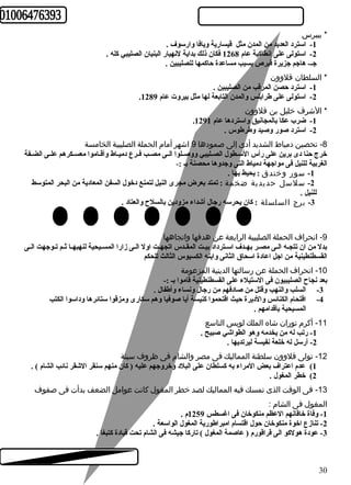 * بيبرس 
-1 استرد العديد من المدن مثل قيسارية ويافا وارسوف . 
-2 استولى على إنطاكية عام 1268 فكان ذلك بداية لنهيار البنيان الصليبي كله . 
جـ- هاجم جزيرة قبرص بسبب مساعدة حاكمها للصليبين . 
* السلطان قلوون 
-1 استرد حصن المرقب من الصليبين . 
. -2 استولى على طرابلس والمدن التابعة لها مثل بيروت عام 1289 
* الشرف خليل بن قلوون 
. -1 ضرب عكا بالمجانيق واستردها عام 1291 
-2 استرد صور وصيد وطرطوس . 
-8 تحصين دمياط الشديد أدى إلى صمودها 9 اشهر أمام الحملة الصليبية الخامسة 
خرج حنا دى برين على رأس السـطول الصـليبي ووصـلوا الـى مصــب فـرع دميـاط وأقـاموا معسـكرهم علـى الضـفة 
الغربية للنيل فى مواجهة دمياط التى وجدوها محصنة بـ :- 
-1 سور وخندق : يحيط بها . 
-2 سلسل حديدية ضخمة : تمتد بعرض مجرى النيل لتمنع دخول السفن المعادية من البحر المتوسط 
للنيل . 
-3 برج السلسلة : كان يحرسه رجال أشداء مزودين بالسلح والعتاد . 
-9 انحراف الحملة الصليبية الرابعة عن هدفها واتجاهها 
بدل من ان تتجـه الـى مصـر بهــدف اســترداد بيــت المقــدس اتجهــت اول الـى زارا المســيحية لنهبهـا ثـم تـوجهت الـى 
القسطنطينية من اجل اعادة اسحاق الثانى وابنه الكسيوس الثالث للحكم 
-10 انحراف الحملة عن رسالتها الدينية المزعومة 
بعد نجاح الصليبيون فى الستيلء على القسطنطينية قاموا بـ :- 
-3 السلب والنهب وقتل من صادفهم من رجال ونساء وأطفال . 
-4 اقتحام الكنائس والديرة حيث اقتحموا كنيسة أيا صوفيا وهم سكارى ومزقوا ستائرها وداسوا الكتب 
المسيحية بأقدامهم . 
-11 أكرم توران شاه الملك لويس التاسع 
-1 رتب له من يخدمه وهو الطواشي صبيح . 
-2 أرسل له خلعة نفيسة ليرتديها . 
-12 تولى قلوون سلطنة المماليك فى مصر والشام فى ظروف سيئة 
1) عدم اعتراف بعض المراء به كسلطان على البلد وخروجهم عليه ( كان منهم سنقر الشقر نائب الشام ) . 
2) خطر المغول . 
-13 فى الوقت الذى تمسك فيه المماليك لصد خطر المغول كانت عوامل الضعف بدأت فى صفوف 
المغول فى الشام : 
-1 وفاة خاقانهم العظم منكوخان فى اغسطس 1259 م . 
-2 تنازع اخوة منكوخان حول اقتسام امبراطورية المغول الواسعة . 
-3 عودة هولكو الى قراقورم ( عاصمة المغول ) تاركا جيشه فى الشام تحت قيادة كتبغا . 
30 
 