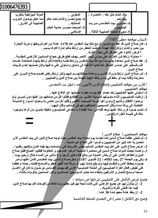 الدولة البيزنطية بالغرب 
مما عجل بوصول الحروب 
الصليبية إلى الشرق . 
المغولي . 
-4 جمع مصــر والشام تحت حركم 
المماليك . 
-5 أصبحت مصــــر حرامية العالم 
السلمي . 
بلد الشام مثل عكا – الناصـرة – 
بيت لحم . 
-4 تحــــرير بيت المقـــدس مـن يــد 
الصليبين . 
-5 مجيء الحملة الصليبية الثالثة . 
أسباب موقعة حطين 1187  
-1 كبان صلح  الدين قد عقد مع بلدوين الرابع ملك بيت المقدس عام 1178 هدنة من أهم شروطها ( حررية التجارة 
بين مصر والشام ) ولكن تلك الهدنة تعرضت للخطر من إرناط حراكبم إمارة الكرك بسبب . 
* فرض التاوة على القوافل التي تجتاز الكرك . 
* محاولة إرناط شن الغارات على مواني البحر الحرمر بهدف قطع طريق حرجاج المسلمين للراضي المقدسة . 
-2 عقد صلح  الدين معاهدة جديـــــدة مع ملك بيت المقدس وإرناط نفسه وكبالعادة قام إرناط بإنهاء المعاهـدة عنــدما 
قام بالسطـو على إحرــدى القوافل السلمية الذاهبة إلى دمشق واستولى على ما فيها وكبان ضمنـها إحردى قريبات 
صلح  الديـن . 
-3 أمر صلح  الدين ارناط بتـــرك الســرى وإعادة ممتلكاتهـــــم إليهم ولكن ارناط رفض فصمم صلح  الديـــن على 
محاربته وقتله بيده لو سقط في يده و بذلك انتهت الهدنة بين صلح  الدين والصليبين . 
قارن بين موقف الصليبيين وصلح  الدين اليوبي عند دخول بيت المقدس  
موقف الصليبيين 
-1 استولى عليها الصليبيين بعد حرصار 40 يوما وعجزت حراميتها عن الدفاع عنها . 
-2 ارتكبت الصليبــيون أثناء دخــولهم المــدينة الكثــير من الفظائعع فقتلوا كبل من صادفهم من أهلها دون تميـــيز ولم 
يرحرموا الطفال والشيوخ ولم يراعوا حررمة المسجــد القصى وقتلوا كبل من احرتمى به وحرولوا شــوارع المديــنة 
الفاضلة إلى بركبة دماء وقتل المسيحيين المخالفين لهم فى المذهب وقتل اليهود . 
-3 نصب جـــود فرى ملكا عليها وبعد قتله في سنة 1100 م استدعى الصليبــيون شقيقه بلدوين من الرها وتوجوه 
ملكا في كبنيسة العذراء بالقدس . 
موقف المسلمين ( صلح  الدين ) 
-1 لم تتجلى عظمة صلح  الــدين كبما تجلــت يوم دخوله بيت المقدس حريث توجه صلح  الدين إلى بيت المقدس الذى 
تحصن به عدد كببير من الصليبيين وعزموا على الدفاع عن المدينة . 
-2 عرض صلح  الدين على أهل بيت المقدس التسليم بنفس الشروط التى استسلمت بها بقيه المدن ولكنهم رفضوا . 
-3 وعندما نجحت قــوات صلح  الــدين في محاصرة المــدينة أدركبوا عدم جدوى المقاومة فطلبوا الصلح فقبل صلح  
الدين وأعطاهم المان على أن يغادر المدينة من يدفع 10 دنانير للرجل و 5 دنانير من النساء خلل أربعين يوما .ًا 
-4 وفى يوم الجمعة 27 رجب 583 هـ / 12 أكبتــوبر 1187 م دخل صــلح  الــدين بيت المقــدس فآمن أهلهـا وأمـر 
جنــوده بحفـظ المن والنظــام فيهـا ولم يقع حرادث  نهب أو سرقة كبما أظهر العفو والتسامح فكانت رحرمته وعطفـه 
على نقيض أفعال الغزاة الصليبــيين في الحملة الصليــبية الولى فلم يهــدم الكنــائعس بل حرــول ما كبان فى الصــل 
مسجداًا وسمح للنصارى الشرقيين بالبقاء مما جعـل المــؤرخين المسلمـين وغير المسلمين يذكبرونه بالثناء . 
وضح عرض الكامل على الصليبيين ليرحلوا عن دمياط :- 
-1 أن يتنازل لهم عن جميع الراضي التي كبانت تابعة لهم قبل حرطين وما تلها من فتوحرات قام بها صلح  الدين 
فيما عدا قلعتى الكرك والشوبك . 
-2 أن يعقد هدنة معهم لمدة 30 عاما . 
وضح دور الكامل ( مصر ) فى التصدى للحملة الخامسة 
33 
 