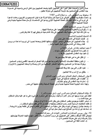صلح  الدين وأصبحت خطراًا كببيراًا على الصليبين لنها وضعت الصليبيين بين شقي الرحرى وتسببت فى عـــــودة 
بيت المقدس ليد المسلمين بعد هزيمة الصليبيين في معركبة حرطين . 
-4 سقوط بيت المقدس في يد صلح  الدين 1187 
ج : أحردث  سقوط بيت المقدس هلع فى أوربا حريث كبان بمثابة كبارثة هزت كبيان المسيحييـــن الغربيين وعادت الدعوة 
فى أوربا إلى ما كبانت عليه قبل الحملة الصليبية الولى وبدءوا فى الستعـــداد لرسال حرملة صليبية جديدة وهى 
الحملة الصليبية الثالثة . 
-5 استرداد بيبرس لنطاكية 1268 
ج : أ- رفع الروح  المعنوية للمسلمين وتشجعوا على مواصلة الجهاد . 
ب- كبان ذلك دليلًا على صعوبة بقاء الصليبين فى بلد الشام حريث لم يتبقى لهم إل عكا وطرابلس . 
-6 الحملة الصليبية الخامسة 
-1 فشلت الحملة فى الستيلء على مصر . 
-2 جلء الصليبين عن دمياط فى سبتمبر 1221 م ودخلها الكامل وبعـدها ابحروا الى اوروبـا اما حرنا دى بريــن 
فعاد برجاله الى الشام يجرون اذيال الخيبة والعار . 
-7 عقد اتفاقية يافا في فبراير 1229 م 
-1 تكون مدة الصلح بين الطرفين عشر سنوات . 
-2 تعود بيت المقدس للصليبيين بشرط :- 
- أن تظل على ما هى عليه فل يجدد سورها 
- ان تكون منطقة المقدسات السلمية (الحرم بما حرواه من قبة الصخرة والمسجد القصى) بايدى المسلمين 
ويتوله جماعة من المسلمين وتقام فيه الشعائعر السلمية من آذان وصلة ول يدخله الصليبيون إل للزيارة. 
- تعود القرى التى بين عكا ويافا للصليبيين 
- يطلق سراح  أسرى كبل الجانبين 
-8 تولى السلطان الملك الصالح نجم الدين ايوب الحكم 
-1 القضاء على الخلفات الداخلية فى البيت اليوبى . 
-2 استرداد بيت المقدس فى يوليو 1244 م . 
ولهذا دعت البابوية لحملة صليبية جديدة وهى الحملة السابعة وكبانت متجهة الى مصر. 
-9 وفاة السلطان الصالح نجم الدين ايوب (دور شجرة الدر ) 
أخفت خبر موت زوجها عن سائعر المراء والجند، وحررصت على استمرار كبل شيء على ما هو عليه وكبأن السلطان 
حرى حريث قامت بـ : 
-1 استمر الطباء موجودين بقصر السلطان حرتى يظن الناس انه ل يزال مريضا . 
-2 ظلت المكاتبات الرسمية تصدر باسم السلطان وتوقيعه ( كبانت بارعة فى تقليد توقيع السلطان ) . 
-3 وضعت جثمان زوجها فى تابوت ونقل على سفينة من المنصورة الى القاهرة ليدفن فى القلعة بجزيرة الروضة . 
-4 استدعت توران شاه بن الصالح ايوب ليحل محل ابيه فى الحكم . 
-10 تولى بيبرس البندقدارى الصالحى القيادة فى معركة المنصورة 
نجح فى انقاذ الموقف وانقض على الصليبيين فى دروب المنصورة، وقتل الكثير منهم وانتهت المعركبة بهزيمتهم 
وفرارهم وقد ترتب على معركبة المنصورة أن :- 
-1 أعادت الثقة الى المسلمين . 
35 
 