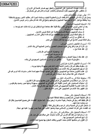 -2 اشتدت هجمات المسلمين على الصليبيين وألحقوا بهم خسائعر فادحرة فى الرواح  . 
-3 تناقص عدد الصليبيين لكثرة ضحاياهم ولنتشار الوباء والمراض فى معسكرهم . 
-11 تولى توران شاه حكم مصر 
وصل توران شاه الى المنصورة فارتفعت الروح  المعنوية للجنود وسلمته شجرة الدر مقاليد المور وبويع بالسلطنة 
وبدأ يخطط مع كببار المراء لمواجهة الصليبين وهزيمتهم ونجح فى ذلك عند فارسكور واسر لويس التاسع . 
-12 الحملة الصليبية السابعة 
بعد أن أمضى لويس التاسع فى السر وقتا قليل عقد معاهدة مع السلطان توران شاه كبانت اهم بنودها :- 
-1 مدة الهدنة عشر سنوات . 
-2 يسلم الصليبيون دمياط للمسلمين كبفدية عن الملك لويس التاسع . 
-3 يدفع الملك لويس التاسع مبلغ 800 الف بيزانت فداء لباقى السرى الصليبيين . 
-4 اطلق سراح  اسرى الجانبين . 
رحرل الملك لويس التاسع الى اوروبا بعد فشل حرملته على مصر 
-13 استرداد قلوون لحصن المرقب 
1) إثارة الرعب والفزع فى قلوب اصحاب الحصون والمدن الصليبية فى بلد الشام . 
2) عقد هدنة مع :- 
-1 بوهيموند السابع أمير طرابلس . 
-2 مارجريت أميرة صور . 
3) عقد ملك أرمينية الصغرى صلح مع قلوون مقابل :- 
- دفع جزية سنوية - اطلق سراح  أسرى المسلمين الموجودين فى بلده 
-14 استرداد قلوون لمارة طررابلس 
1) سقوط معظم المراكبز والمدن التابعة لمارة طرابلس بسهولة ومنها بيروت . 
2) لم يبق للصليبيين فى بلد الشام سوى عكا وصيدا وصور . 
3) عقـــد قلوون صلحًاا مع الصليبيـين ووافق على تجـديد الهـدنة معهم لمـدة عشـر سنـوات لنه لم يـرغب فى 
الستيلء على عكا مباشرة بعد استيلئعه على طرابلس . 
-15 سقوط عكا فى يد الشرف خليل بن قلوون 
1) فرار من استطاع من الصليبيين فى السفن والتى غرق بعضها بسبب كبثرة الفارين . 
2) استيلء المسلميـن على المـدن القليلة التى كبانت فى يد الصليبيـين بسهولة ومنها صور وصيد وطرطوس . 
3) كبانت الضربة القاضية للصليبيين فى الشام فلم يعد لهم مقام فى بلد الشام . 
4) تطهير بلد الشام من الصليبيين على ايدى الشرف خليل . 
-16 استيلء المغول على بغداد 
-1 قتل الخليفة العباسي المستعصم وإسقاط الخلفة العباسية . 
-2 قتل 800 ألف رجل فى مذبحة رهيبة استمرت أربعين يوما ، كبما حراولوا القضـاء على جميـع العباسيـين بقتل كبل 
من وجدوه حريا منهم . 
-3 إشعال النيران فى المدينة ونشر الرعب والفزع فى كبافة أرجائعها . 
-4 القضاء على التراث  الحضاري السلمي حريث وضعوا الكتب على هيئة جسر ليعبروا عليه نهر دجلة. 
-17 استيلء المغول على ميافارقين فى ديار بكر 
1) إرسال قوة من 20 الف فارس الى الشام استولت على ميافارقين فى ديار بكر . 
2) ذبح المسلمين الموجودين بها . 
3) قطع رأس حراكبمها الكامل محمد اليوبى وطاف المغول بها جميع انحاء الشام . 
36 
 