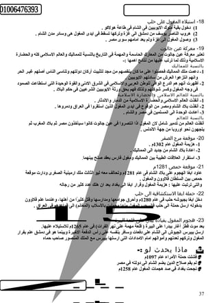 -18 استيلء المغول على حلب 
1) دخول بقية ملوك اليوبيين فى الشام فى طاعة هولكبو . 
2) هروب الناصر يوسف من دمشق الى غزة وتركبها تسقط فى ايدى المغول هى وسائعر مدن الشام . 
3) وصول المغول الى غزة ولم يعد امامهم سوى مصر . 
-19 معركة عين جالوت 
تعتبر معركبة عين جالوت من المعارك الحاسمة والمهمة فى التاريخ بالنسبة للمماليك والعالم السلمى كبله والحضارة 
السلمية وذلك لما ترتب عليها من نتائعج اهمها :- 
بالنسبة للمماليك 
-1 دعمت ملك المماليك فحصلوا على ما كبان ينقصهم من مجد لتثبيت أركبان دولتهم وتناسى الناس أصلهم غيـر الحر 
وانهم انتزعوا العرش من سادتهم اليوبيين . 
-2 أظهرت أنهم هم الدرع الواقى للوطن العربى والسلمى فى الشرق الدنى والقوة الوحريدة التى استطاعت الصمود 
فى وجه المغول وكبسر شوكبتهم ولذلك فهم بحق ورثة اليوبيين الشرعيين فى حركم البلد . 
بالنسبة للعالم السلمى والحضارة السلمية 
-1 أنقذت العالم السلمى والحضارة السلمية من الدمار والندثار . 
-2 أنقذت بلد الشام ومصر من الوقوع فى ايدى المغول الذين استقروا فى العراق ودمروها . 
-3 أعادت الوحردة الى المسلمين فى مصر والشام . 
بالنسبة للعالم 
أنقذت العالم من تدمير شامل لن المغول اذا انتصروا فى عين جالوت كبانوا سيأخذون مصر ثم بلد المغرب ثم 
يتجهون نحو اوروبا من جهة الندلس . 
-20 موقعة مرج الصفر 
-1 هزيمة المغول عام 1302 م . 
-2 اعادة بلد الشام من جديد الى المماليك . 
-3 استقرار العلقات الطيبة بين المماليك ومغول فارس بعقد صلح بينهما. 
-21 موقعة حمص 1281 م 
عاود ابغا الهجوم على بلد الشام فى عام 1281 م وتحالف معه ليو الثالث ملك ارمينية الصغرى ودارت موقعة 
حرمص بين السلطان قلوون والمغول . 
والتى ترتبت عليها : هزيمة المغول وفرار ابغا الى بغداد بعد ان هلك عدد كبثير من رجاله 
-22 حملة ابغا الستكشافية الى حلب 
دخل ابغا بجيوشه حرلب فى عام 1280 م وأحررق جوامعها ومدارسها وقتل كبثيرًاا من أهلها، وعندما علم قلوون 
بدخوله ارسل حرملة الى حرلب فانسحب المغول منها محملين بالسلب (المغانم) الى قواعدهم فى العراق . 
-23 هجوم المغول بقيادة بيدرا على قلعة البيرة 
بعد موت قطز أغار بيدرا على البيرة ( قلعة مهمة على نهر الفرات) فى عام 1265 م للستيلء عليها. 
ارسل بيبرس الجيوش الى الشام على دفعات وسافر بنفسه على رأس الدفعة الخيرة وبينما هو فى دمشق علم بفرار 
المغول وتركبهم لعدتهم وأموالهم امام المدادات التى ارسلها بيبرس مع الملك المنصور صاحرب حرماه 
ماذا يحدث لو :-  
فشلت حرملة المراء عام 1097 م  
لم يقم صلح  الدين بضم الشام الى دولته في مصر  
نجحت بغداد في صد هجمات المغول عام 1258 م  
37 
 