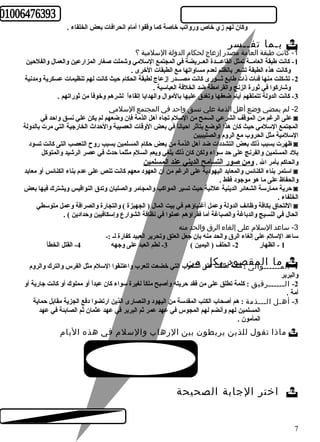 وكان لهم زي خاص ورواتب خاصة كما وقفوا أمام انحرافات بعض الخلفاء . 
بـما تفــسر  
-1 كانت طبقة العامة مصدر إزعاج لحكام الدولة السلمية ؟ 
-1 كانت طبقة العامــة تمثل القاعـــدة العــريضة في المجتمع السلمي وشملت صغار المزارعين والعمال والفلحين 
وكانت هذه الطبقة تشعر بالظلم لعدم مساواتها مع الطبقات الخرى . 
-2 تشكلت منها فئات ذات طابع ثـــورى كانت مصـــدر إزعاج لطبقة الحكام حيث كانت لهم تنظيمات عسكرية ومدنية 
وشاركوا في ثورة الزنج والقرامطة ضد الخلفة العباسية . 
-3 كانت الدولة تتملقهم أيام ضعفها وتغدق عليها بالموال والهدايا إتقاءاً  لشرهم وخوفاً  من ثوراتهم . 
-2 لم يمضي وضع أهل الذمة علي نسق واحد في المجتمع السلمي 
على الرغم من الموقف الشرعي السمح من السلم تجاه أهل الذمة فإن وضعهم لم يكن علي نسق واحد في ◙ 
المجتمع السلمي حيث كان هذا الوضع يتأثر احياناً  في بعض الوقات العصيبة والحداث الخارجية التي مرت بالدولة 
السلمية مثل الحروب مع الروم والصليبيين 
ظهرت بسبب ذلك بعض التشددات ضد أهل الذمة من بعض حكام المسلمين بسبب روح  التعصب التى كانت تسود ◙ 
بلد المسلمين والفرنج على حد سواء ولكن كان ذلك يلغي ويعم السلم مثلما حدث في عصر الرشيد والمتوكل 
والحاكم بأمر ال . ومن صور التسامح الديني عند المسلمين 
استمر بناء الكنائس والمعابد اليهودية على الرغم من أن العهود معهم كانت تنص على عدم بناء الكنائس أو معابد ◙ 
والحفاظ على ما هو موجود فقط . 
حرية ممارسة الشعائر الدينية علنية حيث تسير المواكب والمجامر والصلبان وتدق النواقيس ويشترك فيها بعض ◙ 
الخلفاء . 
اللتحاق بكافة وظائف الدولة وعمل أغنياؤهم في بيت المال ( الجهبزة ) والتجارة والصرافة وعمل متوسطي ◙ 
الحال في النسيج والدباغة والصباغة أما فقراؤهم عملوا في نظافة الشوارع وإسكافيين وحدادين ) . 
-3 ساعد السلم على إلغاء الرق والحد منه 
ساعد السلم على إلغاء الرق والحد منه بإن جعل العتق وتحرير العبيد كفارة لـ :- 
1 - الظهار 2- الحلف ( اليمين ) 3- لطم العبد على وجهه 4- القتل الخطأ 
ل مـ مـاــ ـاـلوا ملقى : صكلموة دأ طلبقتك عل لى ال مشعو ن ب التي خضعت للعرب واعتنقوا السلم مثل الفرس والترك والروم -1 ا 
والبربر 
-2 الــــــرقيق : كلمة تطلق على من فقد حريته وأصبح ملكاً  لغيرة سواء كان عبداً  أو مملوك أو كانت جارية أو 
أمة . 
-3 أهـل الـــذمة : هم أصحاب الكتب المقدسة من اليهود والنصارى الذين ارتضوا دفع الجزية مقابل حماية 
المسلمين لهم وأنضم لهم المجوس في عهد عمر ثم البربر في عهد عثمان ثم الصابئة في عهد 
المأمون . 
ماذا تقول للذين يربطون بين الرهاب والسلم في هذه اليام  
اختر الجابة الصحيحة  
7 
 