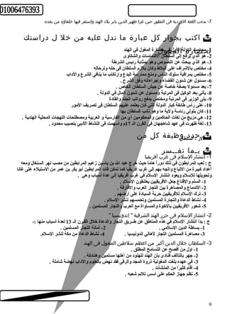 -7 بدءت اللغة الوردية فى التطور حين غزا ظهير الدين بابر بلد الهند واستقر فيها خلفاؤه من بعده 
اكتب بجوار كل عبارة ما تدل عليه من خل ل دراستك  
1ل- م ححا ضساب ا رلدةول ةا اللومل ف غي وحلضارة المغول في الهند 
-2 هو الذي يرفع إلى السلطان اللتماسات والشكاوى 
-3 هو الذي يبحث عن اللصوص وهو بمثابة رئيس الشرطة 
-4 مختص بالشراف على البلط وكان يلزم السلطان فى حله وترحاله 
-5 مختص بمراقبة سلوك الناس ومنع ممارسة البدع وارتكاب ما ينافى الشرع والداب 
-6 مسئول عن شئون القضاء وإجراءاته وفق الشرع . 
-7 يعد مسئول بصفة خاصة عن جيش السلطان الخاص . 
-8 يأتى بعد الوكيل فى المرتبة ومسئول عن شئون المال في الدولة . 
-9 يلى الوزير فى المرتبة ومختص بدفع رواتب الجند والقادة 
-10 على رأس طائفة كبار الدولة التي كان يعتمد عليهم السلطان فى تصريف المور 
-11 كان يتولى رئاسة ولية ما وهو نائب السلطان بها 
-12 هي مزيج من لغات الحاكمين والمحكومين أي من الفارسية و العربية ومصطلحات اللهجات المحلية الهندية . 
-13 لغة ظهرت فى عهد شاهجهان في القرن الـ 17 م وأسهمت فى النشاط الدبي بنصيب محدود . 
ا لر ح- ا دلسدل طاونظيفة كل من السم 
بـما تفــسر  
-1 انتشار السلم فى غرب أفريقيا 
ج : لعب المرابطون في ذلك دوراً  هاماً  حيث خرج عبد ال بن ياسين زعيم المرابطين من مصب نهر السنغال ومعه 
أعداد كبيرة من التباع واتجه بهم إلى غرب أفريقيا كما تمكن قائد المرابطين أبو بكر بن عمر من الستيلء على غانا 
وتحويلها للسلم ويعود انتشار السلم في غرب أفريقيا إلى عدة أسباب وهي . 
-1 السلم والقناع جعل الفريقيين يعتنقون السلم . 
-2 الندماج والمصاهرة بين التجار العرب والفارقة . 
-3 ترك السلم للفريقيين حرية السيادة على أرضهم . 
-4 نشاط الدعاة والتجارة المسلمين وتحمسهم لنشر السلم . 
-5 شعور الفريقيين بالخوة والمساواة مع العرب والتجار المسلمين . 
-2 انتشار السلم فى جزر الهند الشرقية " إندونيسيا " 
ج : بدأ انتشار السلم في هذه المناطق عن طــريق التجار والدعاة خلل القـرن الـ 13 لعدة أسباب منها :- 
-1 بساطة الدين السلمي . 2- أمانة التجار المسلمين . 
-3 مصاهرة المسلمين التجار لهالي إندونيسيا . 4- نشاط الدعاة من مكة لنشر السلم. 
-3 السلطان جلل الدين أكبر من اعظم سلطين المغول فى الهند 
-1 اول من أفصح عن التسامح المطلق . 
-2 جهر بالتآلف فنادى بأن الهند للهنود من أهلها مسلمين وهنادكة . 
-3 فى عهده بلغت المغولية ذروة المجد والرقى فقد نهض بالعلوم والداب نهضة شاملة . 
-4 أقام كثيرً ا من المنشآت . 
-5 نظم جهاز الحكم على أسس تلئم شعبه . 
9 
 