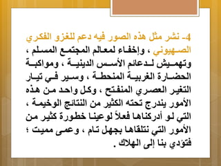 -4 نبر مثل اذه الصور فيه دعم للغةي الفكةري 
الصةةهيوني م إَخفةةاا لمعةةالم المجتمةةب المتةةلم م 
تَهمةةةيد لةةةدعا م الأسةةةو الد نَيةةةة م مَواكبةةةة 
الحضةةةارة الغر يِةةةة المنحطةةةة م سَةةةير فةةةي تيةةةار 
التغيةةر العصةةري المنفةةتح م كَةةل اَحةةد مةةن اةةذه 
الأمور نَدر تحته الكثير من النتا ج الوخيمةة م 
التي لةو أدركنااةا فعةلا لوعينةا خطةورة كثيةر مةن 
الأمور التي نتلرااةا جِهةل تةا م عَمةى مميةا ؛ 
فتسدي نِا إلى الهلالا . 
 