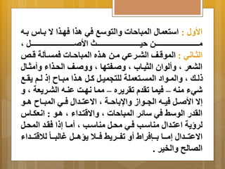 الأ لَ : استعمال المباحات اَلتوسب في اذا فهةذا ا  ةِاس ةِه 
مةةةةةةةةةةةةةةةةةةةةةةةةةةةةةةةةةةةةن حيةةةةةةةةةةةةةةةةةةةةةةةةةةةةةةةةةةةةث الأ ةةةةةةةةةةةةةةةةةةةةةةةةةةةةةةةةةةةةل م 
الثةةاني : الموقةةف البةةرعي مةةن اةةذه المباحةةات فمتةةألة قةةص 
البعر م أَلوان الثيةاب م ةفتها م ةف الحةذاا أَمثةال 
لةةك م اَلمةةواد المتةةتعملة للتجميةةل كةةل اةةذا مبةةا إ لةةم رَةةب 
شيا منه – فيما ترد ترر رَه – مما نهةا عنةه البةر عَة م إا  الأ ةةل فيةةه الجةةواز اَا اِحةةة م اا عتةةدال فةةي المبةةا اةةو 
الردر الوس في سا ر المباحات م اَا قتةداا م اةو : انعكةاس 
لر ةَ اعتةدال مناسةب فةي محةل مناسةب م أمةا إ ا فرةد المحةل 
اا عتةةةدال إمةةةا ةِةةإفرال أ تفةةةر فةةةلا سَاةةةل غالبةةةا للاقتةةةداا 
الصالح اَلخير . 
 