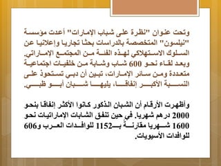 تَحا عنةوان "نظةرة علةى شةباب اامةارات" أعةدت مسستةة 
"نيلتون" المتخصصة اِلدراسات حِثةا تجار ةَا إَعلانيةا عةن 
التةةةلولا اا سةةةتهلاكي لهةةةذه الفجةةةة مةةةن المجتمةةةب اامةةةاراتي. 
عَِةةةد لرةةةاا نحةةةو 600 شةةةاب شَةةةا ةِ مةةةن خلفيةةةات ا تماعيةةةة 
متعةةةددة مَةةةن سةةةا ر اامةةةاراتم تبةةةين أن د ةِةةي تتةةةتحو علةةةى 
النتةةةةةةةةبة الأكبةةةةةةةةر إنفاقةةةةةةةةام لَيهةةةةةةةةا شةةةةةةةةبان أ ةِةةةةةةةو بةةةةةةةةي. 
أَ هةةرت الأرقةةا أن البةةبان الةةذكور كةةانوا الأكثةةر إنفاقةةا نِحةةو 
2000 درام شهر اَ. في حين تنفةن البةا اِت ااماراتيةات نحةو 
1600 شةةةةةهر اَ مرارنةةةةةة ةِةةةة 1152 للوافةةةةةدات العةةةةةرب 606َ 
للوافدات الأسيو اَت. 
 