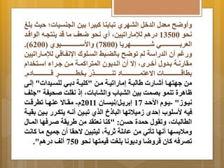 أَ ضَح معدل الدخل البهري تبا نَا كبيرا يِن الجنتيات؛ حيث لِغ 
نحو 13500 درام للإماراتيينم أي نحو ضعف ما قد نَتجةه الوافةد 
.) العر ةِةةةةةةةةةةةةةةةةةةي شةةةةةةةةةةةةةةةةةةةهر اَ ) 7800 ( اَلأسةةةةةةةةةةةةةةةةةةةيوي ) 6200 
رَغم أن الدراسة لم توضح اِلضةب التةلولا اانفةاقي للإمةاراتيين 
مرارنةةة ةِةد لَ أخةةرأم إا  أن الةةد وَن المتراكمةةة مةةن ةةراا اسةةتخدا 
طِاقةةةةةةةةةةةةةةةةةات اا عتمةةةةةةةةةةةةةةةةةاد تنةةةةةةةةةةةةةةةةةذر خِطةةةةةةةةةةةةةةةةة ر قةةةةةةةةةةةةةةةةةاد . 
من هتهةا أشةارت لالبةة إماراتيةة مةن "كليةة د ةِي للتةيدات" إلةى 
اارة تنمو صِما يِن البباب اَلبا اِتم إ نرلا حيفة " لف 
نيةةوز" - ةَةو الأحةةد 17 إ رِ ةَةل/نيتةةان 2011 - مرةةاا  عنهةةا تطرقةةا 
فيه لأسلوب إحدأ زميلاتها البا خ الذي تبةين أنةه تَكةرر ةِين رِيةة 
الطالباتم تَرول حمدة حتن: "كنا نعترد من لر رَة ةرفها المةال 
مَلا تِها أنها تأتي من عا لة ثر ةَم ليتبين ا حرا أن ميب ما كانا 
تصرفه كان قر ضَا دَ وَنا لِغا قيمتها نحو 750 ألف درام". 
 