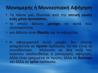 Μονομερής ή Μονοεστιακή Αφήγηση 
• Τα πάντα μας δίνονται από την οπτική γωνία 
ενός μόνο προσώπου, 
• το οποίο άλλοτε μετέχει σε αυτά που 
εξιστορούνται 
• και άλλοτε είναι θεατής και τα αφηγείται. 
• Η αφηγηματική αυτή μορφή δεν γίνεται 
απαραίτητα σε πρώτο πρόσωπο, αν και είναι το 
συνηθέστερο. Μολονότι σε όλα πεζά του 
Ιωάννου ακολουθείται η μονομερής αφήγηση, 
άλλα είναι γραμμένα σε πρώτο, άλλα σε δεύτερο 
και άλλα σε τρίτο πρόσωπο. 
 