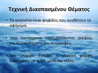 Τεχνική Διασπασμένου Θέματος 
• Τα γεγονότα είναι ψηφίδες που συνθέτουν το 
αφήγημα, 
• ενώ ταυτόχρονα παρεμβάλλονται σκέψεις 
και συναισθήματα του συγγραφέα. 
• Δεν υπάρχει δηλαδή η κλασική μορφή 
διηγήματος με αρχή, μέση και τέλος. 
 