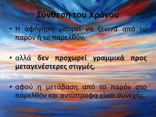 Σύνθεση του Χρόνου 
• Η αφήγηση μπορεί να ξεκινά από το 
παρόν ή το παρελθόν, 
• αλλά δεν προχωρεί γραμμικά προς 
μεταγενέστερες στιγμές, 
• αφού η μετάβαση από το παρόν στο 
παρελθόν και αντίστροφα είναι συνεχής. 
 