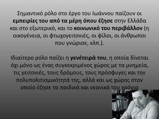 Σημαντικό ρόλο στο έργο του Ιωάννου παίζουν οι 
εμπειρίες του από τα μέρη όπου έζησε στην Ελλάδα 
και στο εξωτερικό, και το κοινωνικό του περιβάλλον (η 
οικογένεια, οι φτωχογειτονιές, οι φίλοι, οι άνθρωποι 
που γνώρισε, κλπ.). 
Ιδιαίτερο ρόλο παίζει η γενέτειρά του, η οποία δίνεται 
όχι μόνο ως ένας συγκεκριμένος χώρος με τα μνημεία, 
τις γειτονιές, τους δρόμους, τους πρόσφυγες και την 
πολυπολιτισμικότητά της, αλλά και ως χώρος στον 
οποίο έζησε τα παιδικά και νεανικά του χρόνια 
 