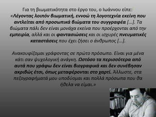 Για τη βιωματικότητα στο έργο του, ο Ιωάννου είπε:[ 
«Λέγοντας λοιπόν βιωματική, εννοώ τη λογοτεχνία εκείνη που 
αντλείται από προσωπικά βιώματα του συγγραφέα [...]. Τα 
βιώματα πάλι δεν είναι μονάχα εκείνα που προέρχονται από την 
εμπειρία, αλλά και οι φαντασιώσεις και οι ισχυρές πνευματικές 
καταστάσεις που έχει ζήσει ο άνθρωπος [...]. 
Ανακουφίζομαι γράφοντας σε πρώτο πρόσωπο. Είναι για μένα 
κάτι σαν ψυχολογική ανάγκη. Ωστόσο τα περισσότερα από 
αυτά που γράφω δεν είναι βιογραφικά και δεν συνέβησαν 
ακριβώς έτσι, όπως μεταφέρονται στο χαρτί. Άλλωστε, στα 
πεζογραφήματά μου υποδύομαι και πολλά πρόσωπα που θα 
ήθελα να είμαι.» 
 