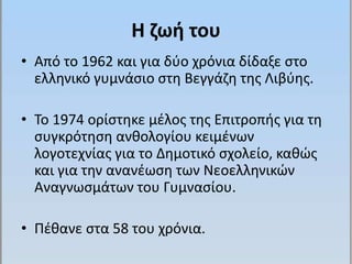 Η ζωή του 
• Από το 1962 και για δύο χρόνια δίδαξε στο 
ελληνικό γυμνάσιο στη Βεγγάζη της Λιβύης. 
• Το 1974 ορίστηκε μέλος της Επιτροπής για τη 
συγκρότηση ανθολογίου κειμένων 
λογοτεχνίας για το Δημοτικό σχολείο, καθώς 
και για την ανανέωση των Νεοελληνικών 
Αναγνωσμάτων του Γυμνασίου. 
• Πέθανε στα 58 του χρόνια. 
 