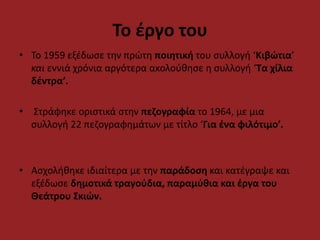 Το έργο του 
• Το 1959 εξέδωσε την πρώτη ποιητική του συλλογή ‘Κιβώτια’ 
και εννιά χρόνια αργότερα ακολούθησε η συλλογή ‘Τα χίλια 
δέντρα’. 
• Στράφηκε οριστικά στην πεζογραφία το 1964, με μια 
συλλογή 22 πεζογραφημάτων με τίτλο ‘Για ένα φιλότιμο’. 
• Ασχολήθηκε ιδιαίτερα με την παράδοση και κατέγραψε και 
εξέδωσε δημοτικά τραγούδια, παραμύθια και έργα του 
Θεάτρου Σκιών. 
 