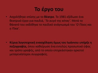 Το έργο του 
• Ασχολήθηκε επίσης με το θέατρο. Το 1981 εξέδωσε ένα 
θεατρικό έργο για παιδιά, ‘Το αυγό της κότας’. Μετά το 
θάνατό του εκδόθηκε το παιδικό ανάγνωσμά του ‘Ο Πίκος και 
η Πίκα’. 
• Κύρια λογοτεχνική ενασχόληση όμως του Ιωάννου υπήρξε η 
πεζογραφία, όπου καθιέρωσε ένα εντελώς προσωπικό ύφος 
και τρόπο γραφής, από το οποίο επηρεάστηκαν αρκετοί 
μεταγενέστεροι συγγραφείς. 
 