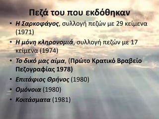 Πεζά του που εκδόθηκαν 
• Η Σαρκοφάγος, συλλογή πεζών με 29 κείμενα 
(1971) 
• Η μόνη κληρονομιά, συλλογή πεζών με 17 
κείμενα (1974) 
• To δικό μας αίμα, (Πρώτο Κρατικό Βραβείο 
Πεζογραφίας 1978) 
• Επιτάφιος Θρήνος (1980) 
• Ομόνοια (1980) 
• Κοιτάσματα (1981) 
 