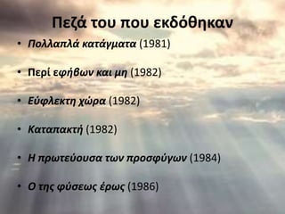 Πεζά του που εκδόθηκαν 
• Πολλαπλά κατάγματα (1981) 
• Περί εφήβων και μη (1982) 
• Εύφλεκτη χώρα (1982) 
• Καταπακτή (1982) 
• Η πρωτεύουσα των προσφύγων (1984) 
• Ο της φύσεως έρως (1986) 
 