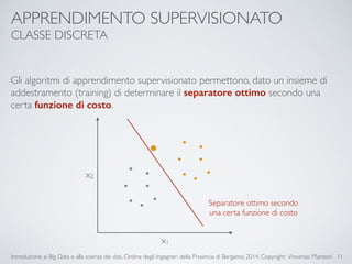 APPRENDIMENTO SUPERVISIONATO 
CLASSE DISCRETA 
Gli algoritmi di apprendimento supervisionato permettono, dato un insieme di 
addestramento (training) di determinare il separatore ottimo secondo una 
certa funzione di costo. 
Introduzione ai Big Data e alla scienza dei dati, Ordine degli Ingegneri della Provincia di Bergamo, 2014. Copyright: Vincenzo Manzoni 
11 
x1 
x2 
Separatore ottimo secondo 
una certa funzione di costo 
 